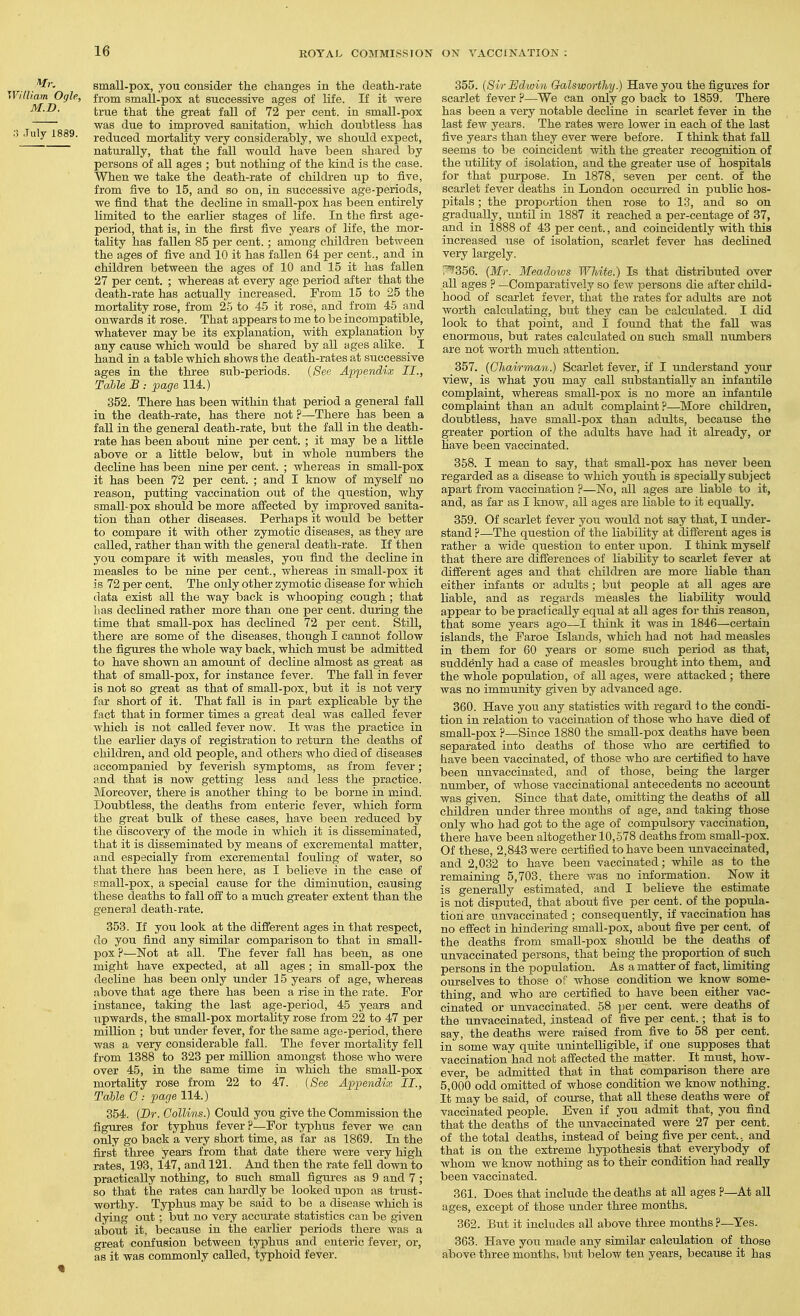 small-pox, you consider the changes in the death-rate Ogle, from small-pox at successive ages of life. If it were true that the great fall of 72 per cent, in small-pox was due to improved sanitation, which doubtless has 1889. reduced mortality very considerably, we should expect, naturally, that the fall would have been shared by persons of all ages ; but nothing of the kind is the case. When we take the death-rate of children up to five, from five to 15, and so on, in successive age-periods, we find that the decline in small-pox has been entirely limited to the earlier stages of life. In the first age- period, that is, in the fii'st five years of life, the mor- tality has fallen 85 per cent.; among children between the ages of five and 10 it has fallen 64 per cent., and in children between the ages of 10 and 15 it has fallen 27 per cent. ; whereas at every age period after that the death-rate has actually increased. From 15 to 25 the mortality rose, from 2-5 to 45 it rose, and from 45 and onwards it rose. That appears to me to be incompatible, whatever may be its explanation, with explanation by any cause wMeh would be shared by all ages alike. I hand in a table Avhich shows the death-rates at successive ages in the three sub-periods. {See Appendix II., Table B : page 114.) 352. There has been within that period a general fall in the death-rate, has there not ?—There has been a fall in the general death-rate, but the fall in the death- rate has been about nine per cent. ; it may be a little above or a little below, but in whole numbers the decline has been nine per cent. ; whereas in small-pox it has been 72 per cent. ; and I know of myself no reason, putting vaccination out of the question, why small-pox shoTild be more affected by improved sanita- tion than other diseases. Perhaps it would be better to compare it with other zymotic diseases, as they are called, rather than with the general death-rate. If then you compare it with measles, you find the decline in measles to be nine per cent., whereas in small-pox it is 72 per cent. The only other zymotic disease for which data exist all the way back is whooping cough ; that bas declined rather more than one per cent, during the time that small-pox has declined 72 per cent. Still, there are some of the diseases, though I cannot follow the figures the whole way back, which must be admitted to have shown an amount of decline almost as great as that of small-pox, for instance fever. The fall in fever is not so great as that of small-pox, but it is not very far short of it. That fall is in part explicable by the fact that in former times a great deal was called fever which is not called fever now. It was the practice in the earlier days of registration to return the deaths of children, and old people, and others who died of diseases accompanied by feverish symptoms, as from fever; and that is now getting less and less the practice. Moreover, there is another thing to be borne in mind. Doubtless, the deaths from enteric fever, which form the great bulk of these cases, have been reduced by the discovery of the mode in which it is disseminated, that it is disseminated by means of excremental matter, and especially from excremental fouling of water, so that there has been here, as I believe in the case of small-pox, a special cause for the diminution, causing these deaths to fall off to a much greater extent than the general death-rate. 353. If you look at the different ages in that respect, do you find any similar comparison to that in small- pox ?—Not at all. The fever fall has been, as one might have expected, at all ages; in small-pox the decline has been only under 15 years of age, whereas above that age there has been a rise in the rate. For instance, taking the last age-period, 45 years and upwards, the small-pox mortality rose from 22 to 47 per million ; but under fever, for the same age-period, there was a very considerable fall. The fever mortality fell from 1388 to 323 per million amongst those who were over 45, in the same time in which the small-pox mortality rose from 22 to 47. {See Appendix II., Table G : page 114.) 354. (Dr. Collins.) Could you give the Commission the figures for typhus fever?—For typhus fever we can only go back a very short time, as far as 1869. In the first three years from that date there were very high rates, 193, 147, and 121. And then the rate fell down to practically nothing, to such small figures as 9 and 7; so that the rates can hardly be looked upon as trust- worthy. Typhus may be said to be a disease which is dying out ; but no very acciu-ate statistics can be given about it, because in the earlier periods there was a great confusion between typhus and enteric fever, or, as it was commonly called, typhoid fever. 355. {Sir Edwin Galsworthy.) Have you the figures for scarlet fever ?—We can only go back to 1859. There has been a very notable decline in scarlet fever in the last few years. The rates were lower in each of the last five years than they ever were before. I think that fall seems to be coincident with the greater recognition of the utility of isolation, and the greater use of hospitals for that purpose. In 1878, seven per cent, of the scarlet fever deaths in London occurred in public hos- pitals ; the proportion then rose to 13, and so on gradually, until in 1887 it reached a per-centage of 37, and in 1888 of 43 per cent., and coincidently with this increased use of isolation, scarlet fever has declined very largely. r^356. {Mr. Meadows White.) Is that distributed over all ages ? —Comparatively so few persons die after child- hood of scarlet fever, that the rates for adults are not worth calculating, but they can be calculated. I did look to that point, and I found that the fall was enormous, but rates calculated on such small numbers are not worth much attention. 357. {Ghavrman.) Scarlet fever, if I understand your view, is what you may call substantially an infantile complaint, whereas small-pox is no more an infantile complaint than an adult complaint?—More children, doubtless, have small-pox than adults, because the greater portion of the adults have had it ali'eady, or have been vaccinated. 358. I mean to say, that smaU-pox has never been regarded as a disease to which youth is specially subject apart from vaccination ?—No, all ages are liable to it, and, as far as I know, all ages are liable to it equally. 359. Of scarlet fever you would not say that, I under- stand ?—The question of the liability at different ages is rather a wide question to enter upon. I think myself that there are differences of liability to scarlet fever at different ages and that children are more liable than either infants or adults; but people at all ages are liable, and as regards measles the liability would appear to bepraclically equal at all ages for this reason, that some years ago—I think it was in 1846—certain islands, the Faroe Islands, which had not had measles in them for 60 years or some such period as that, suddenly had a case of measles brought into them, and the whole population, of all ages, were attacked; there was no immunity given by advanced age. 360. Have you any statistics with regard to the condi- tion in relation to vaccination of those who have died of small-pox ?—Since 1880 the small-pox deaths have been separated into deaths of those who are certified to bave been vaccinated, of those who are certified to have been unvaccinated, and of those, being the larger number, of whose vaccinational antecedents no account was given. Since that date, omitting the deaths of all children under three months of age, and taking those only who had got to the age of compulsory vaccination, there have been altogether 10,578 deaths from small-pox. Of these, 2,843 were certified to have been unvaccinated, and 2,032 to have been vaccinated; while as to the remaining 5,703. there was no information. Now it is generally estimated, and I believe the estimate is not disputed, that about five per cent, of the popula- tion are unvaccinated ; consequently, if vaccination has no effect in hindering small-pox, about five per cent, of the deaths from small-pox should be the deaths of unvaccinated persons, that being the proportion of such persons in the population. As a matter of fact, limiting ourselves to those of whose condition we know some- thing, and who are certified to have been either vac- cinated or unvaccinated, 68 per cent, were deaths of the unvaccinated, instead of five per cent.; that is to say, the deaths were raised from five to 58 per cent, in some way quite unintelligible, if one supposes that vaccination had not affected the matter. It must, how- ever, be admitted that in that comparison there are 5,000 odd omitted of whose condition we know nothing. It may be said, of course, that all these deaths were of vaccinated people. Even if you admit that, you find that the deaths of the unvaccinated were 27 per cent, of the total deaths, instead of being five per cent., and that is on the extreme hypothesis that everybody of whom we know nothing as to their condition had reaUy been vaccinated. 361. Does that include the deaths at aU ages ?—At all ages, except of those under three months. 362. But it includes all above thi'ee months ?—Yes. 363. Have you made any similar calculation of those above three months, but below ten years, because it has