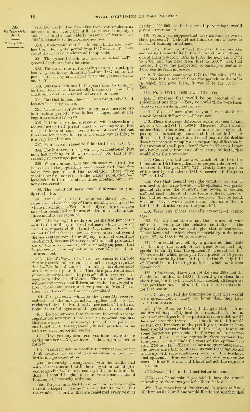 Mr. 389. Do any ?—The mortality from cancer shows an WiUia,a Oyle, increase at all ages ; but still, as cancer is mainly a M.l). disease of adults and elderly persons, of course, the chief increase is at the later age-periods. 3 July 1889. gg^^ j ^,3^^|gj^,gtand that this increase in the later years has been during the period from 1837 onwards ?—I am afraid that I do not understand the question. 391. The general death rate has diminished ?—The general death rate has diminished. 392. The death rate in the early years from small-pox has very markedly dimirdshed—from 1837 on to the present time, very mucli more than the general death rate ?—Yes. 393. But the death rate in the years from 15 to 45, so far from decreasing, has actually increased .-—Yes. The small-pox rate has increased between those ages. 394. Bat that increase has not been progressive ?—It has not been progressive. 395. There was apparently a progTessive increase up to a certain period ; now it has changed and it has begun to decrease?—Yes. 396. Is there any other disease of which there is any record during that pariod which shows anything like that ?~I Imow of none ; but I have not calculated out the rates for many diseases in the same way as this ; it is a very long business. 397. You have no reason to think that there is ?—No. 398. For instance, cancer, which you mentioned just now, has nothing to show like that ?—No, that is in- creasing in every age-period. 399. When you said that the estimate was that five per cent, of the population was unvaccinated, does that mean five per cent, of the population above three months, or five ner cent, of the whole population ?—I have taken it to mean above three months, but I am not quite certain. 400. That would not make much difference to your figures ?—No. 401. Your other results were calculated upon a population above the'age of three months, jiot upon the whole population p —Yes. In the figui-es which I gave as to the vaccinated and unvaccinated, all deaths under three months are excliided. 402. {Mr. Savnry.) How do you get the five per cent. ? —It is the ordinary received estimate which I borrow from the reports of the Local Government Board. I cannot tell whether it is precisely accurate ; but even if the per-centage were 10 or 20, my argument would not be changed, because 58 per cent, of the small-pox deaths are of the unvaccinated; while nobody supposes that 50 per cent, of the population or even 27 per cent, are unvaccinated. 403. {Mr. WhWoread.) Is there any reason to suppose that any considerable number of births escape registra- tion ?—We do not know the number ; 'doubtless some births escape registration. There is a pi-actice in some places—in large tov/us—to pass off children which have been born alive, as still-born. The parents bury them without any service as still-born, and without any registra- tion : those cases occur, and we prosecute from time to time when this offence has been committed. 404. Five per cent., which is the generally received estimate of the unvaccinated, applies only to the registered births ?—No, it is five per cent, of the living population of all ages or of all ages above three months. 405. Do you suppose that there are fewer who escape registration now than there used to be—that the sta- tistics are more accurate ?—-We take all the pains we can to get the births registered ; it is impossible for us to know what proportion escape. 406. Have you any idea—can you form any estimate of the number ?—No, we have no data upon which to form it. 407. Would no data be possible to arrive at ?—I do not think there is any possibility of ascertaining how many births escape registration. 408. But siirely a comparison with the deaths and with the census and with the emigration would give you some clue ?—I do not see myself how it could be done. I should be glad if there were some means of forming a trustworthy estimate. 409. Do you think that the niimber who escape regis- tration is large ?—Large  is an indefinite term ; but the number of births that are registered every year is nearly 1,000,000, so that a small per-centage would give a large number. 410. Would you supjDose that they amount to tAvo or three per cent. ?—I should not think so, but I have no means of forming an estimate. 411. {Mr. Meadows Wliite.) You gave three periods, comparing the mortality in the thousand for small-pox : one of them was from 1871 to 1880, the next froin 1771 to 1780, and the next from 1671 to 1680?-Yes, that was so ; I gave the proportion of small-pox deaths to 1,000 deaths from all causes. 412. I observe, comparing 1771 to 1780 with 1671 to 1680, that in the first of those two periods in the order in which you gave them, it was 97 to the 1,000 ?— Yes. 413. From 1671 to 1680 it was 66?-Yes. 414. I presume that would be on account of an epidemic at one time ?—Yes ; no doubt there were then, as now, very striking fluctuations. 415. I do not know whether you have noticed the reason for that difference ?—I have not. 416. There is a great diff'erence again between 66 and 20, as it was in 1871 to 1880 ?—There is. But I would notice that in this calculation we are measui-ing small- pox by the fluctuating standard of the total deaths. A difierence in this proportion of small-pox to total deaths does not necessarily imply a corresponding difference in the amount of small-pox ; for if there had been a Larger number of deaths from any other cause of death, that would alter the proportion. 417. Could you tell me how much of the 19 in the thousand in 1871 the epidemic is responsible for which occurred in the year 1871-72 ?—Nearly three-quarters of the small-pox deaths in 1871-80 occurred in the years 1871 and 1872. 418. Wa3 that general over the country, or was it confined to the large towns ?—.The epidemic was jjretty general all over the country ; the towns, of course, suffered most; almost all the towns suffered more or less, but not all exactly in the same year. The outbreak was spread over two or three years. But more than a third of the deaths were in the year 1871. 419. Were any places specially exempt?—I cannot say. 420. You say that it was not the busi^iess of your office to investigate the relative mortality in the different places, but you coixld give that, of course ?— I have here a table which gives the mortality in the years from 1871 to 1888 in 20 great towns. 421. Y'ou could not tell by a glance at that table whether any and which of the great towns had any special immunity from the epidemic ?—I could not, but I have a table which gives you for a period of 18 years, ihe mean mortality from small-pox, in the Weekly Bills of Mortality, in the 20 great towns which wei-e then recognised. 422. {Chairman.) Have you got the year 1888 and the deaths per million in 1888 ?—I could gi^ e them in a short time, but they have not been checked, although we have got them out. I struck them out from this table for that reason. 423. Could you tell the Commission what they would be approximately ?— They are lower than they have ever been before. 424. {Mr. MeadotL's White.) I thought that such an inquiry might possibly lead to a reason for the immu- nity from small-pox in those particular cases which would be a guide for the future. I do not know that it Avould so turn out, but there might possibly for instance have been special means of isolation in these large towns, or some particular pains taken in the way of special pre- caution. I see that the figures in these towns in the four years which include the years of the epidemic go from 2-30 to O'H ?—There has been no great outbreak in the towns since that of 1871-2, so that these figures are made up, with some small exceptions, from the deaths in that epidemic. Figures for each year can be given for each of these 20 towns, but I have not got the requisite book here. {Chairman.) I think that had better be done. (^Witness.) 1 understand you Avish to have the annual mortality of those two years for those 20 toAvns. 425. The mortality of Sunderland is given as 2 30 ; Oldham as 0*32, and one would like to see whether that