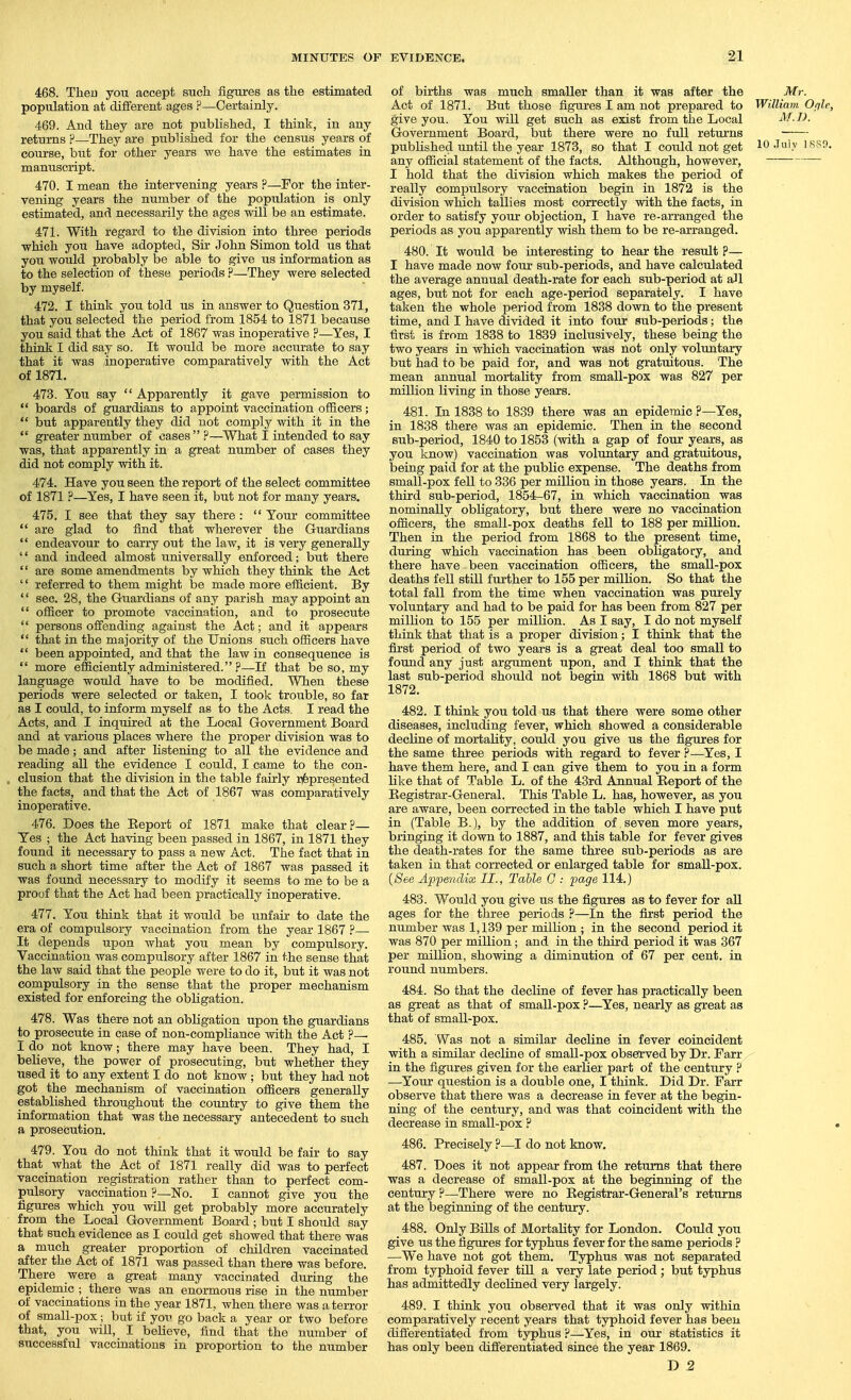 468. Then you accept such figures as the estimated population at different ages P—Certainly. 469. And they are not published, I think, in any returns ?—They are published for the census years of course, but for other years we have the estimates in manuscript. 470. I mean the intervening years ?—For the inter- vening years the number of the population is only estimated, and necessarily the ages will be an estimate. 471. With regard to the division into three periods which you have adopted. Sir John Simon told us that you would probably be able to give us information as to the selection of these periods ?—They were selected by myself. 472. I think you told us in answer to Question 371, that you selected the period from 1854 to 1871 becaiise you said that the Act of 1867 was inoperative ?—Yes, I think I did say so. It would be more accurate to say that it was inoperative comparatively with the Act of 1871. 473. You say  Apparently it gave permission to  boards of guardians to appoint vaccination officers;  but apparently they did not comply with it in the  greater number of cases?—What I intended to say was, that apparently in a great number of cases they did not comply with it. 474. Have you seen the report of the select committee of 1871 ?—Yes, I have seen it, but not for many years. 475. I see that they say there :  Your committee  are glad to find that wherever the Guardians  endeavour to carry out the law, it is very generally  and indeed almost universally enforced; but there  are some amendments by which they think the Act '' referred to them might be made more efficient. By  sec. 28, the Guardians of any parish may appoint an  officer to promote vaccination, and to prosecute  persons offending against the Act; and it appears  that in the majority of the Unions such officers have  been appointed, and that the law in consequence is  more efficiently administered. P—If that be so, my language would have to be modified. When these periods were selected or taken, I took trouble, so far as I could, to inform myself as to the Acts. I read the Acts, and I inquii-ed at the Local Government Board and at various places where the proper division was to be made; and after listening to all the evidence and reading all the evidence I could, I came to the con- clusion that the division in the table fairly iifepresented the facts, and that the Act of 1867 was comparatively inoperative. 476. Does the Keport of 1871 make that clear ?— Yes ; the Act having been passed in 1867, in 1871 they found it necessary to pass a new Act, The fact that in such a short time after the Act of 1867 was passed it was found necessary to modify it seems to me to be a prouf that the Act had been practically inoperative. 477. You think that it would be unfair to date the era of compulsory vaccination from the year 1867 P— It depends upon what you mean by compulsory. Vaccination was compulsory after 1867 in the sense that the law said that the people were to do it, but it was not compulsory in the sense that the proper mechanism existed for enforcing the obligation. 478. Was there not an obligation upon the guardians to prosecute in case of non-compliance with the Act p— I do not know; there may have been. They had, I believe, the power of prosecuting, but whether they used it to any extent I do not know ; but they had not got the mechanism of vaccination officers generally established throughout the country to give them the information that was the necessary antecedent to such a prosecution. 479. You do not think that it would be fair to say that what the Act of 1871 really did was to perfect vaccination registration rather than to perfect com- pulsory vaccination p—No. I cannot give you the figures which you will get probably more accurately from the Local Government Board ; but I should say that such evidence as I could get showed that there was a much greater proportion of children vaccinated after the Act of 1871 was passed than there was before. There were a great many vaccinated during the epidemic ; there was an enormous rise in the number of vaccinations in the year 1871, when there was a terror of small-pox; but if yoi-> go back a year or two before that, you will, I believe, find that the number of successful vaccinations in proportion to the number of births was much smaller than it was after the Mr. Act of 1871. But those figures I am not prepared to William Oplc, give you. You will get such as exist from the Local M.I). Government Board, but there were no full returns published until the year 1873, so that I could not get 10 .Tuly isso. any official statement of the facts. Although, however, I hold that the division which makes the period of really compulsory vaccination begin in 1872 is the division which tallies most correctly with the facts, in order to satisfy your objection, I have re-arranged the periods as you apparently -wish them to be re-arranged. 480. It would be interesting to hear the result ?— I have made now four sub-periods, and have calculated the average annual death-rate for each sub-period at aJl ages, but not for each age-period separately. I have taken the whole period from 1838 down to the present time, and I have divided it into four sub-periods; the first is from 1838 to 1839 inclusively, these being the two years in which vaccination was not only voluntary but had to be paid for, and was not gratuitous. The mean annual mortality from small-pox was 827 per million living in those years. 481. In 1838 to 1839 there was an epidemic ?—Yes, in 1838 there was an epidemic. Then in the second sub-period, 1840 to 1853 (vnth a gap of four years, as you know) vaccination was voluntary and gratuitous, being paid for at the public expense. The deaths from small-pox fell to 336 per million in those years. In the third sub-period, 1854-67, in which vaccination was nominally obligatory, but there were no vaccination officers, the small-pox deaths fell to 188 per million. Then in the period from 1868 to the present time, during which vaccination has been obligatory, and there have been vaccination officers, the small-pox deaths fell still further to 155 per milUon. So that the total fall from the time when vaccination was purely voluntary and had to be paid for has been from 827 per million to 155 per milUon. As I say, I do not myself think that that is a proper division; I think that the first period of two years is a great deal too small to found any just argument upon, and I think that the last sub-period should not begin with 1868 but with 1872. 482. I think you told us that there were some other diseases, including fever, which showed a considerable decline of mortality, could you give us the figures for the same three periods with regard to fever P—Yes, I have them here, and I can give them to you in a form like that of Table L. of the 43rd Annual Report of the Registrar-General. This Table L. has, however, as you are aware, been corrected in the table which I have put in (Table B.), by the addition of seven more years, bringing it down to 1887, and this table for fever gives the death-rates for the same three sub-periods as are taken in that corrected or enlarged table for small-pox. {See Appendix II., Table G : page 114.) 483. Would you give us the figures as to fever for all ages for the three periods ?—In the first period the number Avas 1,139 per million ; in the second period it was 870 per million; and in the third period it was 367 per million, showing a diminution of 67 per cent, in round numbers. 484. So that the decline of fever has practically been as great as that of small-pox ?—Yes, nearly as great as that of small-pox. 485. Was not a similar decline in fever coincident with a similar decline of small-pox observed by Dr. Farr in the figures given for the earlier part of the century ? —Your question is a double one, I think. Did Dr. Farr observe that there was a decrease in fever at the begin- ning of the century, and was that coincident with the decrease in small-pox P 486. Precisely ?—I do not know. 487. Does it not appear from the returns that there was a decrease of small-pox at the beginning of the century ?—There were no Registrar-General's returns at the beginning of the century. 488. Only Bills of Mortality for London. Could you give us the figures for typhus fever for the same periods ? —We have not got them. Typhus was not separated from typhoid fever till a very late period ; but typhus has admittedly declined very largely. 489. I think you obsei-ved that it was only within comparatively recent years that typhoid fever has been differentiated from typhus ?—Yes, in our statistics it has only been difi'erentiated since the year 1869. D ,2