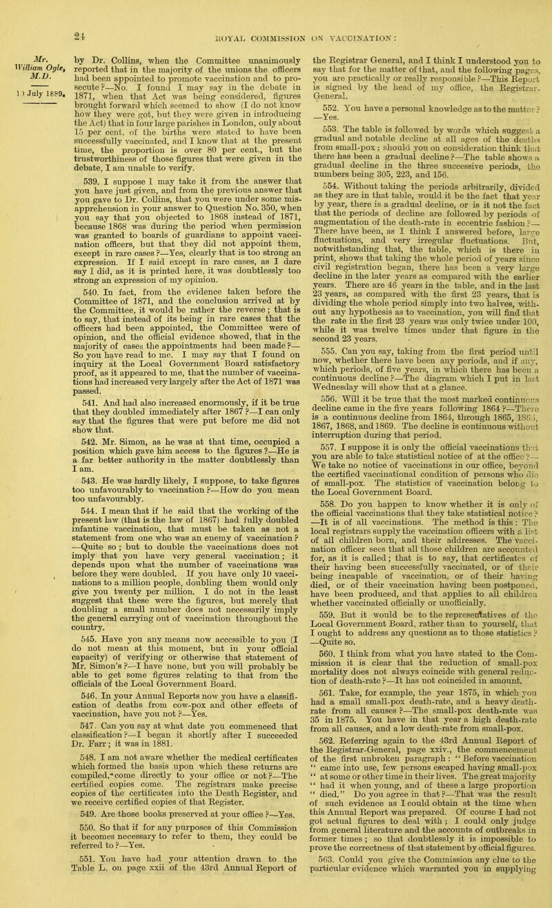 21 Mr. by Dr. Collins, -when the Committee unanimously Villiam Ogle, reported that in the majority of the unions the oflElcers M.D. been appointed to promote vaccination and to pro- secute ?—No. I found I may say in the debate in l)Julyl8P9. 1871, when that Act was being considered, figiu'es brought forward which seemed to show (I do not know how they were got, but they were given in introducing the Act) that in four large parishes in London, only about 15 per cent, of the births were stated to have been successfully vaccinated, and I know that at the present time, the proportion is over 80 per cent., but the trustworthiness of those figures that were given in the debate, I am unable to verify. 539. I suppose I may take it from the answer that you have just given, and from the previous answer that you gave to Dr. Collins, that you were under some mis- apprehension in your answer to Question No. 350, when you say that you objected to 1868 instead of 1871, because 1868 was during the period when permission was granted to boards of guardians to appoint vacci- nation ofiScers, but that they did not appoint them, except in rare cases ?—Yes, clearly that is too strong an expression. If I said except in rare cases, as I dare say I did, as it is printed here, it was doubtlessly too strong an expression of my opinion. 540. In fact, from the evidence taken before the Committee of 1871, and the conclusion arrived at by the Committee, it would be rather the reverse; that is to say, that instead of its being in rare cases that the officers had been appointed, the Committee were of opinion, and the official evidence showed, that in the majority of cases the appointments had been made ?— So you have read to me. I may say that I found on inquiry at the Local Government Board satisfactory proof, as it appeared to me, that the number of vaccina- tions had increased veiy largely after the Act of 1871 was passed. 541. And had also increased enormously, if it be true that they doubled immediately after 1867 ?—I can only say that the figures that were put before me did not show that. 542. Mr. Simon, as he was at that time, occupied a position which gave him access to the figures ?—He is a far better authority in the matter doubtlessly than I am. 543. He was hardly likely, I suppose, to take figures too unfavourably to vaccination ?—How do you mean too unfavourably. 544. I mean that if he said that the working of the present law (that is the law of 1867) had fully doubled infantine vaccination, that must be taken as not a statement from one who was an enemy of vaccination ? —Quite so; but to double the vaccinations does not imply that you have very general vaccination; it depends upon what the number of vaccinations was J before they were doubled. If you have only 10 vacci- nations to a million people, doubling them would only give you twenty per million. I do not in the least suggest that these were the figures, but merely that doubling a small number does not necessarily imply the general carrying out of vaccination throughout the country. 545. Have you any means now accessible to you (I do not mean at this moment, but in your official capacity) of verifying or otherwise that statement of Mr. Simon's ?—I have none, but you will probably be able to get some figures relating to that from the officials of the Local Government Board. 546. In your Annual Eeports now you have a classifi- cation of deaths from cow-pox and other effects of vaccination, have you not ?—Yes. 547. Can you say at what date you commenced that classification?—I began it shortly after I succeeded Dr. Farr; it was in 1881. 548. I am not aware whether the medical certificates which formed the basis upon which these returns are compiled,'come directly to your office or not?—The certified copies come. The registrars make precise copies of the certificates into the Death Register, and we receive certified copies of that Register. 549. Are those books preserved at your office ?—Yes, 550. So that if for any purposes of this Commission it becomes necessary to refer to them, they cotdd be referred to ?—Yes. 551. You have had your attention di-awn to the Table L. on page xxii of the 43rd Annual Report of the Registrar General, and I think I understood you to BSbj that for the matter of that, and the following pages, you are practically or really responsible ?—This Report is signed by the head of my office, the Registrar- General. 552. You have a personal knowledge as to the matter ? —Yes. 553. The table is followed by words which suggest a gradual and notable decline at all ages of the deatlis from small-pox; shouhl you on consideration think tliat there has been a gradual decline ?—The table shows a gradual decline in the three successive periods, the numbers being 305, 223, and 156. 554. Without taking the periods arbitrarily, divided as they are in that table, would it be the fact that year by year, there is a gradual decline, or is it not the fact that the periods of dechne are followed by periods of augmentation of the death-rate in eccenti-ic fashion ? There have been, as I think I answered before, lar.'re fluctuations, and very irregular fluctuations. But, notwithstanding that, the table, which is there in print, shows that taking the whole period of years since civil registration began, there has been a very large decline in the later years as compared with the earlier years. There are 46 years in the table, and in the last 23 years, as compared with the first 23 years, that is dividing the whole period simply into two halves, with- out any hypothesis as to vaccination, you will find that the rate in the first 23 years was only twice under 100, while it was twelve times under that figure in the second 23 years. 555. Can you say, taking from the first period xmtil now, whether there have been any peidods, and if any, which periods, of five years, in which there has been a continuous decline ?—The diagram which I put in lat;t Wednesday will show that at a glance. 656. Will it be true that the most marked continuous decline came in the five years following 1864 ?—Tho e is a continuous decline from 1864, thi'ough 1865, lSG:i, 1867, 1868, and 1869. The decliiie is continuous without interruption during that period. 557. I suppose it is only the official vaccinations that you are able to take statistical notice of at the office ?— We take no notice of vaccinations in our office, beyond the certified vaccinational condition of persons who dio of small-pox. The statistics of vaccination beloEg to the Local Government Board. 558. Do you happen to know whether it is only of the official vaccinations that they take statistical notice ? —It is of all vaccinations. The method is this: The local registrars supply the vaccination officers with a list of aU children born, and their addresses. The vacci- nation officer sees that all those children are accounted for, as it is called; that is to say, that certificates of their having been successfully vaccinated, or of their being incapable of vaccination, or of their having died, or of their vaccination having been postponed, have been produced, and that applies to all children whether vaccinated officially or unofficially. 559. But it would be to the represeiAatives of the Local Government Board, rather than to youi'self, that I ought to address any questions as to those statistics ? —Quite so. 560. I think from what you have stated to the Com- mission it is clear that the reduction of smaU-j^ox mortality does not always coincide with general reduc- tion of death-rate ?—It has not coincided in amount. 661. Take, for example, the year 1875, in which you had a small small-pox death-rate, and a heavy death- rate from all causes?—The small-pox death-rate was 35 in 1875. You have in that year a high death-rate from all causes, and a low death-rate from small-pox. 562. Referring again to the 43rd Annual Report of the Registrar-General, page xxiv., the commencement of the first unbroken paragi-aph : Before vaccination  came into use, few persons escaped having small-pox '' at some or other time in their lives. The great majority '' had it when young, and of these a large proportion  died. Do you agree in that?—That was the result of such evidence as I could obtain at the time when this Annual Report was prepared. Of course I had not got actual figures to deal with ; I could only judge from general literature and the accounts of outbreaks in former times ; so that doubtlessly it is impossible to prove the correctness of that statement by official figures. 563. Could yoii give the Commission any clue to the particular evidence which warranted you in supplying