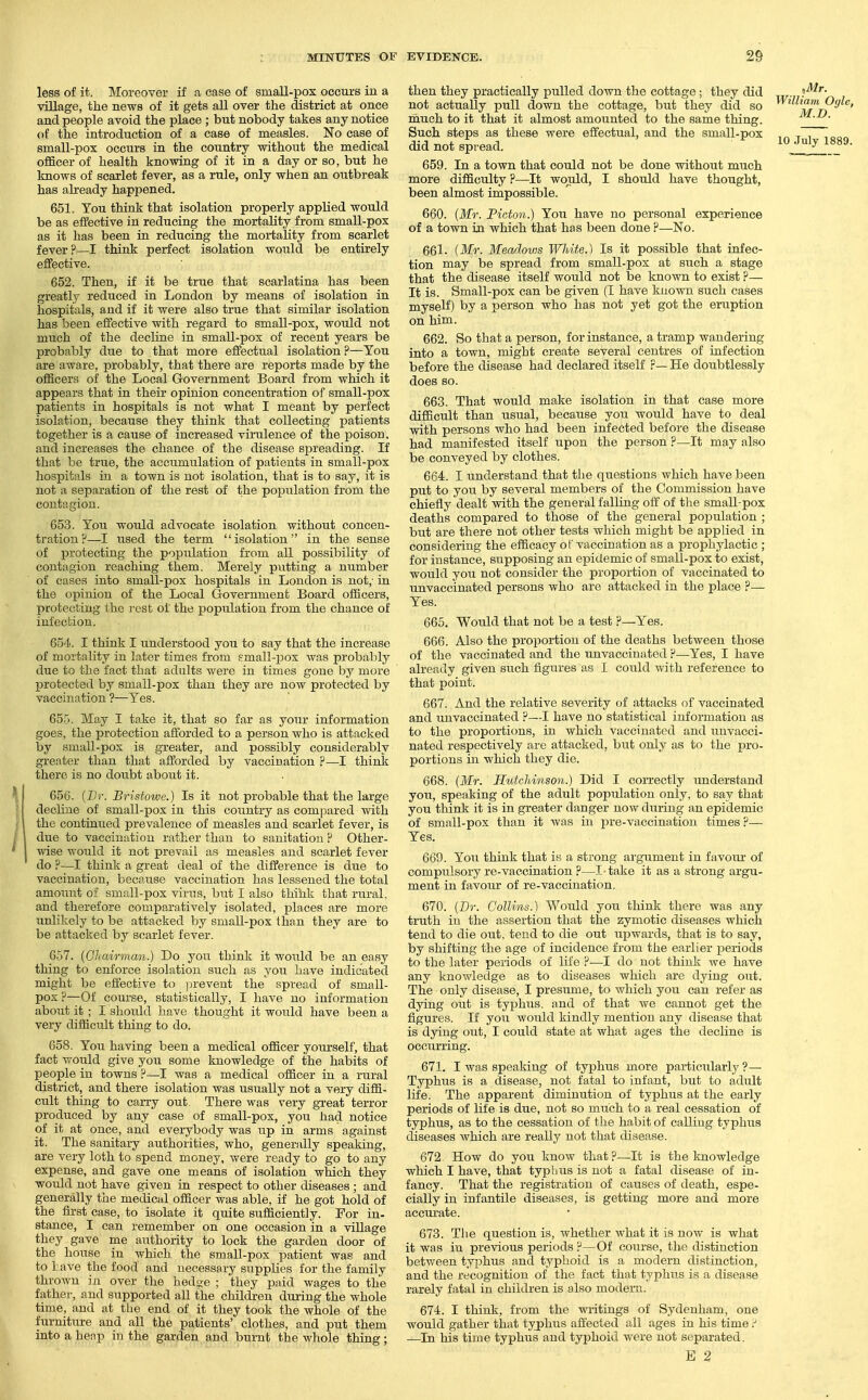 less of it. Moreover if a case of small-pox occurs in a village, the news of it gets all over the district at once and people avoid the place ; but nobody takes any notice of the introduction of a case of measles. No case of small-pox occurs in the country without the medical officer of health knowing of it in a day or so, but he knows of scarlet fever, as a rule, only when an outbreak has already happened. 651. You think that isolation properly applied would be as effective in reducing the mortality from small-pox as it has been in reducing the mortality from scarlet fever?—I think perfect isolation would be entirely effective. 652. Then, if it be true that scarlatina has been greatly reduced in London by means of isolation in hospitals, and if it were also true that similar isolation has been effective with regard to small-pox, would not much of the decline in small-pox of recent years be probably due to that more effectual isolation ?—You are aware, probably, that there are reports made by the officers of the Local Government Board from which it appears that in their opinion concentration of small-pox patients in hospitals is not what I meant by perfect isolation, because they think that collecting patients together is a cause of increased virulence of the poison, and increases the chance of the disease spreading. If that be true, the accumulation of patients in small-pox hospitals in a town is not isolation, that is to say, it is not a separation of the rest of the population from the contagion. 653. You would advocate isolation without concen- tration?—I used the term isolation in the sense of protecting the popxilation from all possibility of contagion reaching them. Merely putting a number of cases into small-pox hospitals in London is not,- in the opinion of the Local Government Board officers, protecting the I'est ol the population from the chance of infection. 654. I think I understood you to say that the increase of mortality in later times from small-pox was probably due to the fact that adults were in times gone by more IDrotected by small-pox than they are now protected by vaccination ?—Yes. 65-5. May I take it, that so far as yoTir information goes, the protection afforded to a person who is attacked by small-pox is greater, and possibly considerably greater than that afforded by vaccination ?—I think there is no doubt about it. 656. {Br. Bristowe.) Is it not probable that the large decline of small-pox in this country as compared with the continued prevalence of measles and scarlet fever, is due to vaccination rather than to sanitation ? Other- wise would it not prevail as measles and scarlet fever do ?—I think a great deal of the difference is due to vaccination, because vaccination has lessened the total amount of small-pox virus, but I also thiht that rural, and therefore comparatively isolated, places are more unlikely to be attacked by small-pox than they are to be attacked by scarlet fever. 657. (Cliairman.) Do you think it would be an easy thing to enforce isolation such as you have indicated might be effective to ]:irevent the spread of small- pox ?—Of course, statistically, I have no information about it ; I should have thought it would have been a very difficult thing to do. 658. You having been a medical officer yoiu'self, that fact would give you some knowledge of the habits of people in towns ?—I was a medical officer in a rural district, and there isolation was usually not a very diffi- cult thing to can-y out There was very great terror produced by any case of small-pox, you had notice of it at once, and everybody was up in arms against it. The sanitary authorities, who, generally speaking, are very loth to spend money, were ready to go to any expense, and gave one means of isolation which they would not have given in respect to other diseases; and generally the medical officer was able, if he got hold of the first case, to isolate it quite sufficiently. For in- stance, I can remember on one occasion in a village they gave me authority to lock the garden door of the house in which the small-pox patient was and to Lave the food and necessary supplies for the family thrown in over the hedae ; they paid wages to the father, and supported all the children during the whole time, and at the end of it they took the whole of the furniture and all the patients' clothes, and put them into a henp in the garden and burnt the whole thing; then they practically pulled down the cottage; they did '!^''- not actually pull down the cottage, but they did so ^^^'^'-Oglc, much to it that it almost amounted to the same thing. ^J-^- Such steps as these were effectual, and the small-pox ,„ J~, '„ did not spread. I^!^ 659. In a town that could not be done without much more difficulty ?—It would, I should have thought, been almost impossible. 660. {Mr. Picton.) You have no personal experience of a town iji which that has been done ?—No. 661. {Mr. Meadows T\ni,ite.) Is it possible that infec- tion may be spread from small-pox at such a stage that the disease itself would not be known to exist ?— It is. Small-pox can be given (I have known such cases myself) by a person who has not yet got the eruption on him. 662. So that a person, for instance, a tramp wandering into a town, might create several centres of infection before the disease had declared itself r— He doubtlessly does so. 663. That would make isolation in that case more difficult than usual, because you would have to deal with persons who had been infected before the disease had manifested itself upon the person ?—It may also be conveyed by clothes. 664. I understand that the questions which have been put to you by several members of the Commission have chiefly dealt with the general falling off of the small-pox deaths compared to those of the general population ; but are there not other tests which might be applied in considering the efficacy of vaccination as a prophylactic ; for instance, supposing an epidemic of small-pox to exist, would you not consider the proportion of vaccinated to unvaccinated persons who are attacked in the place ?— Yes. 665. Would that not be a test ?—Yes. 666. Also the proportion of the deaths between those of the vaccinated and the unvaccinated ?—Yes, I have already given such figures as I could with reference to that point. 667. And the relative severity of attacks of vaccinated and unvaccinated ?—I have no statistical information as to the proportions, in which vaccinated and unvacci- nated respectively are attacked, but only as to the pro- portions in which tliey die. 668. {Mr. HutcJdnson.) Did I correctly imderstand you, speaking of the adult population only, to say that you think it is in greater danger now diiriug an epidemic of small-pox than it was in jn-e-vaccination times?— Yes. 669. You think that is a strong argument in favoiu' of compulsory re-vaccination ?—I take it as a strong argu- ment in favour of re-vaccination. 670. {Dr. Collins.) Would you think there was any truth in the assertion that the zymotic diseases which tend to die out, tend to die out upwards, that is to say, by shifting the age of incidence from the earlier periods to the later periods of life ?—I do not think we have any knowledge as to diseases which are dying out. The only disease, I presume, to which you can refer as dying out is typhus, and of that we cannot get the figures. If you would kindly mention any disease that is dying out, I could state at what ages the decline is occurring. 671. I was speaking of typhus more particularly?— Typhus is a disease, not fatal to infant, but to adult life. The apparent diminution of typhus at the early periods of life is due, not so much to a real cessation of typhus, as to the cessation of the habit of calling typhus diseases which are really not that disease. 672. How do you know that ?—It is the Imowledge which I have, that typhus is not a fatal disease of in- fancy. That the registration of causes of death, espe- cially in infantile diseases, is getting more and more accTU'ate. 673. Tlie question is, whether what it is now is what it was in previous periods ?—Of coiirse, the distinction between typhus and typhoid is a modern distinction, and the recognition of the fact thnt typhus is a disease rarely fatal in children is also modem. 674. I think, from the writings of Sydenham, one would gather that typhus affected all ages in his time / —In his time typhus and typhoid were not separated. E 2
