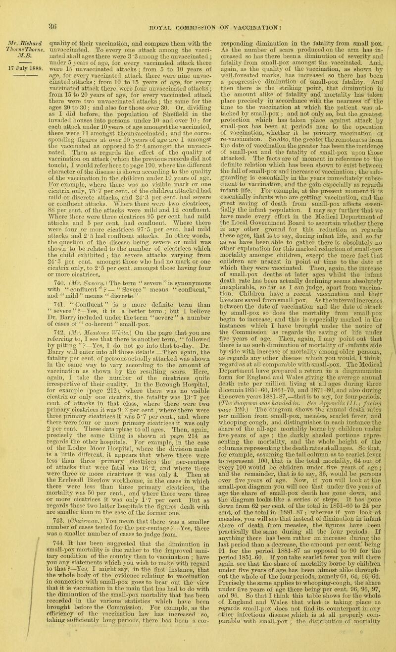 Mr. Richard quality of their vaccination, and compare them with the ThorneThorne. unvaccinated. To every one attack among the vacci- M.B. iiated at all ages there were 3 ■ 3 among the imvaccinated ; under 5 3'ears of age, for every vaccinated attack there 17 July 1889. were 15 unvaccinated attacks ; from 5 to 10 years of age, for every vaccinated attack there were nine unvac- cinated attacks; from 10 to 15 years of age, for every vaccinated attack there were four unvaccinated attacks ; from 15 to 20 years of age, for every vaccinated attack there were two unvaccinated attacks ; the same for the ages 20 to 30 ; and also for those over 30. Or, dividing as I did before, the population of Sheffield in the invaded houses into persons under 10 and over 10 ; for each attack under 10 years of age amongst the vaccinated, there were 11 amongst theunraccinated; and the corre- sponding figures at over 10 years of age aj'e 1 amongst the vaccinated as opposed to 2*4 amongst the unvacci- nated. Then as regards the effect of the quality of vaccination on attack (which the previous records did not touch), I would refer here to page 190, where the different character of the disease is shown according to the quality of the vaccination in the children under 10 years of age. For example, where there was no visible mark or one cicidrix only, 75'7 per cent, of the childi-en attacked had mild or discrete attacks, and 24' 3 per cent, had severe or confluent attacks. Where there were two cicatrices, 88 per cent, of the attacks were mild and 12 confluent. Where there were three cicatrices 95 per cent, had mild attacks and 5 per cent, had confluent. Where there were four or more cicatrices 97'5 per cent, had mild attacks and 2' 5 had confluent attacks. In other words, the question of the disease being severe or mild was shown to be related to the number of cicatrices which the child exhibited ; the severe attacks varying from 24 ■ 3 per cent, amongst those who had no mark or one cicatrix only, to 2 5 per cent, amongst those having four or more cicatrices. 740. (Mr. Savory.) The term  severe is synonymous with confluent  ? —  Severe means  confluent, and mild  means  discrete. 741.  Confluent is a more definite term than severe?—Yes, it is a better term.; but I believe Dr. Barry included under the term severe a number of cases of  co-herent  small-pox. 742. (Mr. Meadows White.) On the page that you are referring to, I see that there is another term, '' followed by pitting  ?—Yes, I do not go into that to-day. Dr. Barry will enter into all those details.—Then again, the fatality per cent, of persons actually attacked was shown in the same way to vary according to the amount of vaccination as shown by the resulting scars. Here, again, I take the number of the cicatrices qtiite irrespective of their quahty. In the Borough Hospital, for example fpage 212), where there was no visible cicatrix or only one cicatrix, the fatality Avas 13 ■ 7 per cent, of attacks in that class, where there were tAvo primary cicatrices it was 9'3 per cent., Avhere there were three primary cicatrices it was 5' 7 per cent., and where there were four or more primary cicatrices it, was only 2 per cent. These data relate to all ages. Then, again, precisely the same thing is shown at page 214 as regards the other hospitals. For example, in the case of the Lodge Moor Hospital, where the division made is a little different, it appears that where there were less than three primary cicatrices the per-centage of attacks that were fatal was 16• 2, and where there were three or more cicatrices it was only 4. Then at the Ecclesall Bierlow workhouse, in the cases in which there were less than three primary cicatrices, the mortality was 50 per cent., and where there were three or more cicatrices it was only 1-7 per cent. But as regards these two latter hospitals the figures dealt with are smaller than in the case of the former one. 743. {Chairman.) You mean that there was a smaller number of cases tested for the per-centage ?—Yes, there was a smaller number of cases to judge from. / 744. It has been suggested that the diminution in I small-pox niortality is due rather to the improved sani- I tary condition of the countiy than to vaccination ; have f you any statements which you Avish to make Avith regard f to that ?—Yes, I might say, in the first instance, that I the whole body of the evidence relating to vaccination I in connexion with small-pox goes to bear out the view I that it is vaccination in the main that has had to do with I the diminution of the small-pox mortality that has been I recorded in the various statistics Avhich have been I brought before the Commission. For example, as the / efficiency of the vaccination laAV has increased so, f taking sufficiently long periods, there has been a cor-- J ■'.'.i''.f (■•ti'-i responding diminution in the fatality from small pox. As the number of scars produced on the arm has in- creased so has there been a diminution of severity and fatality from small-pox amongst the A'accinated. And, again, as the quality of the vaccination, as shoAvn by Avell-foveated marks, has increased so there has been a progressive diminution of small-pox fatality. And then there is the striking point, that diminution iu the amount alike of fatality and mortality has taken jjlace precisely in accordance with the nearness of the time to the vaccination at which the patient was at- tacked by small-pox ; and not only so, but the greatest protection which has taken place against attack by small-pox has been at periods near to the operation of vaccination, whether it be primary vaccination or re-vaccination. So also, the greater the remoteness from the date of vaccination the greater has been the incidence of small-pox and the fatality of small-pox iipou those attacked. The facts are of moment in reference to the definite relation which has been shoAvn to exist between the fall of small-pox and increase of vaccination; the safe- guarding is essentially in the years immediately subse- quent to vaccination, and the gain especially as i-egards infant life. Fo]- example, at the present moment it is essentially infants Avho are getting vaccination, and the great saving of death from small-pox affects essen- tially the infant population. I may say fui-ther that Are have made every effort in the Medical Department of the Local Government Board to ascertain whether there is any other ground for this reduction as regards these ages, that is to say, during infant life, and so far as Ave have been able to gather there is absolutely no other explanation for this marked reduction of small-pox mortality amongst childi'en, except the mere fact that children are nearest in point of time to the date at which they were vaccinated. Then, again, the increase of small-pox deaths at later ages whilst the infant death rate has been actually declining seems absolutely inexplicable, so far as I can judge, apart from vaccina- tion. Childi-en have a recent vaccination and their lives are saved from small-pox. As the interval increases betAveen the date of vaccination and the date of attack by small-pox so does the mortality from small-pox begin to increase, and this is especially marked in the instances Avhich I have brought under the notice of the Commission as regards the saving of life under five years of age. Then, again, I may point out that there is uo such diminution of mortality of ■ infants side by side with increase of mortality among older persons, as regards any other disease Avhich you Avould, I think, regard as at all comparable Avith small-pox. The Medical Department have prepared a retmm in a diagrammatic form for England and Wales giving the avernge anuiial death rate per million living at all ages during three dtcennia 1851-60,1861-70, and 1871-80, and also during the seven years 1881-87,—that is to say, for four periods. {The diagram was handed in. See Ai^iJendixIII.; facing page 120.) The diagram shows the annual death rates per million from small-pox, measles, scarlet fcA-er, and whooping-cough, and distinguishes in each instance the share of the all-age mortality borne by children under five years of age : the darkly shaded portions repre- senting the mortality, and the whole height of the columns representing the death rates at all ages. So that, for example, assuming the tall column as to scarlet fever to represent 100, that is the total mortality, 64 out of every 100 would be children imder five years of age ; and the J-emainder, that is to say, 36, would be jDersons over five years of age. Noav, if you will loci, at the small-pox diagram you will see that under five years of age the share of small-pox death has gone down, and the diagram looks like a series of steps. It has gone down from 62 per cent, of the total in 1851-60 to 24 per cent, of the total in ,1881-87 ; Avhereas if you look at measles, you will see that instead of diminution in infant share of death from measles, the figui-es have been practically the same during all the four periods. If anything there has been rather an increase during the last period than a decrease, the amoiint per cent. being 91 for the period 1881-87 as opposed to 90 for the period 1851-60. If you take scarlet fever you will there again see that the share of mortality borne by children under five years of age has been almost oEke through- out the whole of the four periods, namely 64, 64, 66, 64. Precisely the same applies to Avhooping-congh, the share under five years of age there being per cent. 96, 96, 97, and 96. So that I think this table shows for the whole of England and Wales that Avhat is taking place as regards small-pox does not find its counterpart in any other infectious disease p^hioh is at all properly com- parable Avith small-pox the diBtributioii of mortality