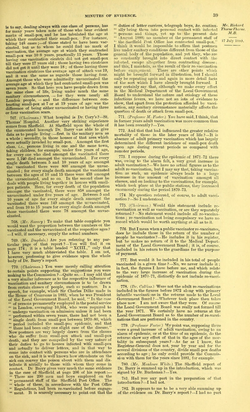 is to say, dealing always with one class of persons, has for many years taken note of those who bear evident marks of small-pox, and he has tabulated the age at which they contracted their small-pox. Eor instance, taking 148 cases ;—of those stated to have been vac- cinated, but as to whom he could find no mark of vaccination, the average age at which they contracted small-pox was 10-8 years, practically 11 years. Those having one vaccination cicatrix did not get small-pox till they were 17 years old ; those having two cicatrices did not get it until they were 18 ; of those having three vaccination cicatrices the average age of attack v.as 19, and it was the same as regards those having four. Amongst those who were admittedly unvaccinated the average-age at which they had contracted small-pox was seven^years. So that here you have people drawn from the same class of life, living under much the same sanitary circumstances, — for they were nearly all London people, — and the difference between con- tracting small-pox at 7 or at 19 years of age_ was the difference of being either unvaccinated or having three or fom vaccination scars. 767. {Chairman.) What hospital is Dr. Cory's ?—St. Thomas' Hospital. Another very striking experience comes from Sheffield. At Sheffield upon the whole of the enumerated borough Dr. Barry was able to give data as to people living :—first, in the sanitary area as a whole ; secondly, in those houses of that area which were actually invaded by small-pox. Amongst the first class, i.e., persons living in one and the same town, taking children, for example, under five years of age, for every one who died amongst the vaccinated there were 1,1Q0 died amongst the unvaccinated. For every single death between 5 and 10 years of age amongst the vaccinated there were 800 amongst the unvac- cinated ; for every single death amongst the vaccinated between the ages of 10 and 15 there were 453 amongst the unvaccinated, and so on. In the second class he deals with people living together in houses with small- pox patients. Here, for every death of the population amongst the vaccinated, there were 858 amongst the unvaccinated under five years of age. Between 5 and 10 years of age for every single death amongst the vaccinated there were 149 amongst the unvacciaated, and from 10 to 15 years for every single death amongst those vaccinated there were 78 amongst the unvac- cinated. 768. {Mr. Savory) To make that table complete you would want the proportion between the numbers oi the vaccinated and the unvaccinated at the respective ages ? I -will, if necessary, supply the actual numbers. 769. {Mr. Bugdale.) Are you referring to any par- ticular page of that report ?-—You will find it on page 174; it is a table headed XOIII., only that I have very much abbreviated the table. I am not, however, professing to give evidence upon the whole body of Dr. Barry's report. 770. {Chairman!) You were merely calling attention to certain points supporting the suggestions you were making to the Commission ?—Quite so.—I may add that a very similar inference as to the respective infliience of vaccination and sanitary circumstances is to be drawn from certain classes of people, such as postmen. In a speech, for example, which Sir Charles Dilke made in the House of ComDions in 1883, when he was President of the Local Government Board, he said,  In the case  of persons permanently employed in the postal service  in London, averaging 10,504, who were required to  undergo vaccination on admission unless it had been  performed within seven years, there had not been a  single death from small-pox between 1870-80, v/hioli  period included the small-pox epidemic, and that  there had been only one slight case of the disease. Now postmen are very largely drawn from the classes who do suffer from small-pox attack and small-pox death, and they are compelled by the very nature of their duties to go to houses infected with small-jDox and actually to deliver letters, and in that way to come into contact with persons who are in attendance on the sick, and it is well known how attendants on the sick can convey the poison about with them and dis- tribiite it aerially to those with whom they come in contact. Dr Barry gives very much the same evidence in the case of Sheifield. at page 206 of his report:—  There are '290 men and boys employed on the  permanent staff of the Sheffield Post Office. The  whole of these, in accordance with the Post Office  Regiilations, had been re-vaccinated before engage-  ment. It is scarcely necessary to point out that the  duties of letter carriers, telegraph boys, &c. continu- Mr. Bichard  ally brijig them into personal contact with infected Thorne rhcrne,  persons and things, yet up to the present date M.B.  lAiagust 1888) no member of the permanent staff of -—- '• the Sueffield Post Office has contracted small-pox. '7 July 18s9. I think it would be impossible to affirm that jpostmeu live under sanitary conditions different from those of the general body of the population, and yet they, who are so constantly brought into dkect contact with the infected, escape altogether from contracting disease; and this, I maintain, as the result of their re-vaccination before euga,yement. There are other points which might be brought forward in illustration, but I should only be rej)eatiug again and again in more detail facts of the sort which I have already brought forward. I may certainly say that, although we make every effort in the Medical Department of the Local Government Board to understand the nature and etiology of these infectious fevers, we have not an iota of evidence to show, that apart from the protection afforded by vacci- nation, any sanitary circumstance materially affects the question of death or attack from small-pox. 771. (Pro/essor itf. i^osfe)'.) You have said, I think, that in former years adult vaccination was more common than it has been recently ?—Yes. 772. And that that had influenced the greater relative mortality of those in the later years of life ?—It is absence of adult primary vaccination which has largely determined the different incidence of small-pox death upon age diiring recent periods as compared with remoter periods. 773. I suppose during the epidemic of 1871-72 there was, ovY-ing to the alarm felt, a very great increase in adult vaccination ?—We have no actual figures as to the adult re-vaccination, but I may say that, taking vaccina- tion as such, an epidemic always leads to a large increase in the amount of va.ccination amongst all classes, and on looldng to the vaccinations, for example, which took place at the public stations, they increased enormously during the period 1870-73. 774 My question referred, of course, to adult vacci- nation ?—So I irnderstood. 775. {ChiIirman.) Would this statement include re- vaccination as well as vaccination, or are they separately , returned ? —No statement would inchide all re-vaccina- tions ; re-vaccination not being compulsory we have no record which would be worth anything at all as to it. 776. But I mean when a public vaccinator re-vaccinatey, does he include those in the return of the number of people he vaccinates ?—He includes it in his register, but he makes no return of it to the Medical Depart- ment of the Local Government Board ; it is, of course, included in his return to the guardians for the purpose of payment. 777. But would it be included in his total of people vaccinated in a given time ?—No, we never include it; in fact, the figures I have before me, and which relate to the very large increase of vaccination dui-ing the epidemic of 1870-71, distinctly do not include re-vacci- nation. 778. (Dr. Collins) Were not the adult re-vaccinations included in the figures before 1872 along with primary infantile vaccinations in the returns made to the Local Government Board ?—Whatever took place then takes place now. I am not aware that they were. Of conrse the Local Government Board was really not formed till the year 1871. We certainly have no returns at the Local Government Board as to the number of re-vacci- nations that are performed in the country. 779. {Professor Foster.) My point was, supposing there were a great increase of adult vaccination, owing to an alarm of epidemic, or at the time of an epidemic, do the returns show any effect of that in the ages of the mor- tality in subsequent years?—As far as I know, the Kegistrar-General does not, year by year and for the several divisions of the country, divide small-pox deaths according to age ; he only could provide the Commis- sion with them for the years since 1881, for example. 780. {Mr. Meadows White.) The Sheffield report of Dr. Barry is summed up in the introduction, which was signed by Dr. Buchanan ?—^Yes. 781. Had you any part in the preparation of that introduction ?—I had not. 782. It appears to me to be a very able summing up of the evidence on Dr. Barry's report ?—I had no part