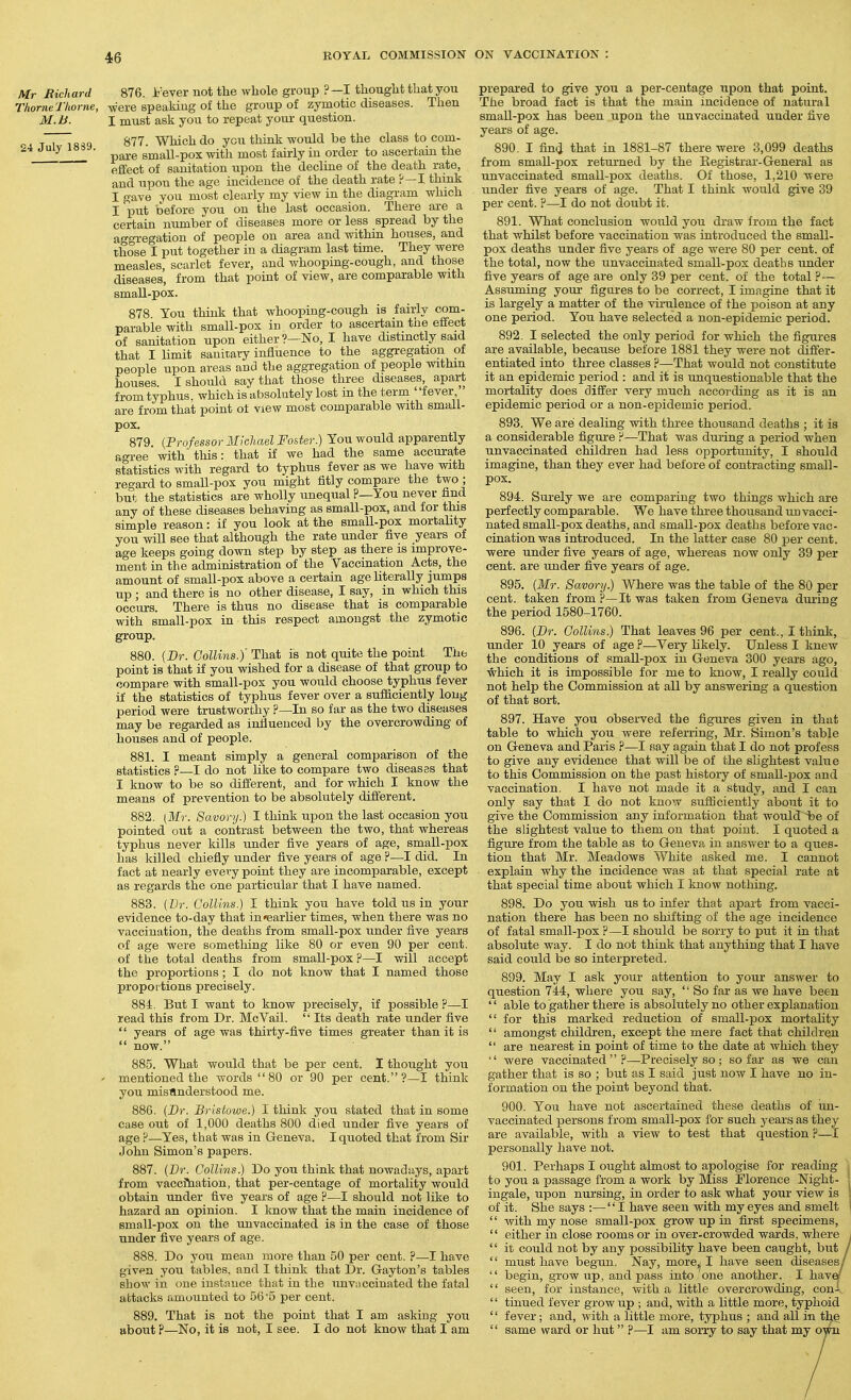 Mr Richard 876. i'ever not the whole group ?—I thought that you ThorneTlwrne, were speaking of the group of zymotic diseases. Then M.li. I must ask you to repeat youi- question. ^ -rT~|o;,Q 877. Which do yen think would be the class to com- pare small-pox with most fairly in order to ascertain the effect of sanitation upon the decline of the death ra,te, and upon the age incidence of the death rate ?—I think I gave you most clearly my view in the diagram which I put before you on the last occasion. There are a certain number of diseases more or less spread by the aggregation of people on area and within houses, and those I put together in a diagram last time. They were measles, scarlet fever, and whooping-cough, and those diseases, from that point of view, are comparable with small-pox. 878 Ton think that whooping-cough is fairly com- parable with small-pox in order to ascertain the effect of sanitation upon either?—No, I have distinctly said that I limit sanitary influence to the aggregation of people upon areas and the aggregation of people within houses. I should say that those three diseases, apart from typhus, which is absolutely lost in the term fever, are from that point of view most comparable with small- pox. 879 {Professor Michael Foster.) Tou would apparently agree with this: that if we had the same accurate statistics with regard to typhus fever as we have with regard to small-pox you might fitly compare the two ; but the statistics are wholly unequal ?—You never find any of these diseases behaving as small-pox, and for this simple reason: if you look at the small-pox mortality you will see that although the rate under five years of age keeps going down step by step as there is improve- ment in the administration of the Vaccination Acts, the amount of small-pox above a certain age literally jumps up ; and there is no other disease, I say, in which this occurs. There is thus no disease that is comparable with small-pox in this respect amongst the zymotic group. 880. [Br. Collins.) That is not quite the point The point is that if you wished for a disease of that group to compare with small-pox you would choose typhus fever if the statistics of typhus fever over a sufiiciently long period were trustworthy ?—In so far as the two diseases may be regarded as influenced by the overcrowding of houses and of people. 881. I meant simply a general comparison of the statistics ?—I do not Like to compare two diseases that I know to be so difi'erent, and for which I know the means of prevention to be absolutely difi'erent. 882. (Mr. Savory.) I think upon the last occasion you pointed out a contrast between the two, that whereas typhus never kills under five years of age, smaU-pox has killed chiefly under five years of age ?—I did. In fact at nearly every point they are incomparable, except as regards the one particular that I have named. 883. {Dr. Collins.) I think you have told us in your evidence to-day that in»earlier times, when there was no vaccination, the deaths from small-pox under five years of age were something like 80 or even 90 per cent, of the total deaths from small-pox ?—I will accept the proportions ; I do not know that I named those proportions precisely. 884. But I want to know precisely, if possible ?—I read this from Dr. McVail.  Its death rate under five  years of age was thirty-five times greater than it is  now. 885. What would that be per cent. I thought you ' mentioned the words  80 or 90 per cent.?—I think you mistlnderstood me. 886. {Sr. Bristowe.) I think you stated that in some Case out of 1,000 deaths 800 died under five years of age P—Yes, that was in Geneva. I quoted that from Sir John Simon's papers. 887. {Dr. Collins.) Do you think that nowadays, apart from vaccftiation, that per-centage of mortality would obtain under five years of age ?—I should not like to hazard an opinion. I know that the main incidence of small-pox on the unvaccinated is in the case of those under five years of age. 888. Do you mean more than 50 per cent. ?—I have given you tables, and I think that Dr. Gayton's tables show in one instance that in the unvaccinated the fatal attacks amounted to 56 '5 per cent. 889. That is not the point that I am asking you about ?—No, it is not, I see, I do not know that I am prepai'ed to give you a per-centage upon that point. The broad fact is that the main incidence of natural small-pox has been upon the unvaccinated under five years of age, 890. I find that in 1881-87 there were 3,099 deaths from small-pox returned by the Registrar-General as unvaccinated small-pox deaths. Of those, 1,210 were under five years of age. That I think would give 39 per cent, ?—I do not doubt it, 891. What conclusion would you draw from the fact that whilst before vaccination was introduced the small- pox deaths under five years of age were 80 per cent, of the total, now the unvaccinated small-pox deaths under five years of age are only 39 per cent, of the total ?— Assuming your figures to be correct, I imagine that it is largely a matter of the virulence of the poison at any one period. You have selected a non-epidemic period. 892. I selected the only period for which the figures are available, because before 1881 they were not difi'er- entiated into three classes ?—That would not constitute it an epidemic period : and it is unquestionable that the mortality does differ very much according as it is an epidemic period or a non-epidemic period. 893. We are dealing with three thousand deaths ; it is a considerable figui-e ?—That was during a period when unvaccinated children had less opportunity, I should imagine, than they ever had before of contracting small- pox. 894. Surely we are comparing two things which are perfectly comparable. We have thi-ee thousand un vacci- nated small-pox deaths, and small-pox deaths before vac- cination was introduced. In the latter case 80 per cent, were under five years of age, whereas now only 39 per cent, are under five years of age, 895. {Mr. Savory.) Where was the table of the 80 per cent, taken from ?—It was taken from Geneva during the period 1580-1760. 896. (Dr. Collins.) That leaves 96 per cent., I think, under 10 years of age P—Very likely. Unless I knew the conditions of small-pox in Geneva 300 years ago, which it is impossible for me to know, I really could not help the Commission at all by answering a question of that sort. 897. Have you observed the figures given in that table to which you were referring, Mr, Simon's table on Geneva and Paris P—I say again that I do not profess to give any evidence that will be of the slightest value to this Commission on the past history of small-pox and vaccination. I have not made it a study, and I can only say that I do not know sufiiciently about it to give the Commission any information that would iDe of the slightest value to them on that point. I quoted a figure from the table as to Geneva in answer to a ques- tion that Mr. Meadows White asked me. I cannot explain why the incidence was at that special rate at that special time about which I know nothing. 898. Do you wish us to infer that apart from vacci- nation there has been no shifting of the age incidence of fatal small-pox ?—I should be sorry to put it in that absolute way. I do not think that anything that I have said could be so interpreted. 899. May I ask your attention to your answer to question 744, where you say,  So far as we have been '' able to gather there is absolutely no other explanation  for this marked reduction of small-pox mortahty  amongst children, except the mere fact that children  are nearest in point of time to the date at which they  were vaccinated?—Precisely so; so far as we can gather that is so ; but as I said just now I have no in- formation on the point beyond that. 900. Tou have not ascertained these deaths of un- vaccinated persons from small-pox for such years as they are available, with a view to test that question ?—I personally have not. 901. Perhaps I ought almost to apologise for reading i to you a passage from a work by Miss Florence Night- ! ingale, upon nursing, in order to ask what your view is ! of it. She says :— I have seen with my eyes and smelt | '' with my nose small-pox grow up in first specimens,  either in close rooms or in over-crowded wards, where i '' it could not by any possibihty have been caught, but /  must have begun. Nay, more,j I have seen diseases/  begin, grow up, and pass into one another, I harvel  seen, for instance, with a little overcrowding, conX '' tinned fever grow up ; and, with a little more, typhoid  fever; and, with a little more, typhus ; and all in the  same ward or hut p—I am sorry to say that my own