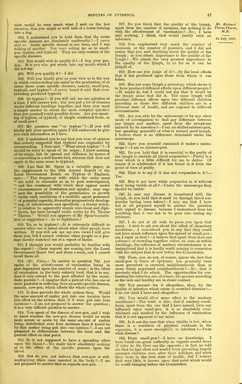 view -wotild be very much what I said on the last occasion, that you might as well talk of a horse turning into a dog. 902. I understand you to hold then, that the acute specific diseases are absolutely unalterable?—! never said so. Acute specific disease is one term, and I was talking of another. You were asking me as to small- pox, typhus, and typhoid. They are only certain of the specific diseases. 903. You would wish to qualify it ?—I beg your par- don. It is you who put words into my mouth which I did not say. g04. Will you qualify it ?—I did. 905. Will you kindly give us your view as to the way in which overcrowding can assist in the production of or cause these acute specific diseases, namely, small-pox, typhoid, and typhus ?—I never heard it said that over- crowding produced typhoid. 906. Or typhus ?—If you will ask me one question at a time, I will answer you; but you put a lot of diseases under different headings together, and then you want a simple answer to about the most complex question that you yourself could possibly devise. Are you speak- ing of typhus, of typhoid, of simple continued fever, or of small-pox ? 907. My question -was or typhus?—If you will kindly put your question again I will endeavour to give you such information as I have. 908. I understood you to say that you were of opinion that nobody suggested that typhoid was originated by overcrowdijcig. I then said,  What about typhus  ?—I should be sorry to speak of its origin ; I know nothing of its origin, but its spread and diffusion by means of overcrowding is a well known fact, whereas that does not apply in the same sense to typhoid. <' 909. I see that Mr. Spear in a valuable paper, in the supplement to the 16th Annual Report of the Local Government Board, on Typhus in England, says:—The frequency with which the early cases  are mild in character so as to pass unrecognised,  and the constancy with which they appear tinder '' circumstances of destitution and squalor, may sug-  gest the possibility of the germination or growth  under such conditions of a morbfiic agent possessed  of potential capacity, thereafter progressively develop-  ing, of infectiveness and specificity—a theory which,  in relation to apparently simple sore-thoat and diph-  theria, has been brought under notice by Dr. Thorne  Thorne. Would you approve of Mr Spear's conclu- sion or suggestion ?—As to diphtheria ? 910. No, as to typhus ?—It is extremely difiicult to answer when one is asked about what other people have written. If you will ask me my own views I will give them you, but I cannot criticise other people on a pas- sage merely snatched out of a report of theirs. 911,1 thought you would probably be familiar with the report ? —These reports are coming into the Local Government Board two and three a week, and I cannot recall them all. 912. [Mr. Picton.) In answer to question 744, you spoke of the effectiveness of vaccination being in part dependent upon the number of scars ; is the effect of vaccination in the body entirely local, that is to say, does it only extend to the part affected by the imme- diate pustule ?—I imagine that a patient who has one or more pustules is suffering from an acute specific disease, namely, cow-pox, which affects the whole system. 913. It does pervade the whole system then. Would the same amount of matter put into one incision have less effect on the system than if it were put into four incisions ?—I am not prepared to answer the question ; it is a very difficult question to answer. 914. You speak of the disease of cow-pox, and I wish to know whether the cow-pox disease would be made more severe' or acute by the same amount of matter being distributed over four incisions than it would be by that matter being put into one incision ?—I am not prepared to differentiate between the local and the general effect on that point. 915. Is it not supposed to have a spreading effect upon the blood ?—We really know absolutely nothing as to the effect of the specific poisons upon the blood. 916. But do you not believe that cow-pox is self- multiplying when once inserted in the body ?—I am not prepared to answer that as regards cow-pox. 917. Do you think that the quality of the lymph, Mr. Richard apart from the number of incisions, has nothing to do Thorne Thome, with the effectiveness of vaccination ?—No ; I have M.B. said nothing, I think, that Avould justify siich an inference. 24 July 1889. 918. You emphasised very much the number of incisions, or the number of pustules, and I did not notice that you said anything about the quality of the lymph ; do you attach importance to the quality of the lymph p—We attach the very greatest importance to the quality of the lymph, in so far as it can be judged of. 919. How can you judge of it ?—By the local effects that it has produced upon those from whom it was taken. 920. Has not some lymph a genealogy which shows it to have produced different effects upon different people ? —It might do, but I coiild not say that it w(juld be the lymph alone that did it. The same lymph will produce different effects upon two different children according as those two different children are in a different state of health, and are exposed to different circumstances. 921. Are you able by the microscope or by any other mode of investigation to find any difference between one lymph and another, apart from the symptoms induced by its insertion ?—I am no skilled microscopist, but speaking generally of what is termed good lymph, I believe there is no difference detectable under the microscope. 922. Have you yourself examined it under a micro- scope ?—I am no microscopist. 923. Do you hold that it is essential to the purity of the lymph to exclude all blood corpuscles ?—Purity is a term which is a little difficult for me to define. Of course it is adulterated if it has blood in it from the point of view of purity. 924. That is to say if it has red corpuscles in it ?— Yes. ■ ■ 925. May it not have white corpuscles in it without their being visible at all ?—Under the microscope they should be visible. 926. In case any disease is transferred with the lymph, do you hold that it must be through blood cor- puscles having been taken ?—I may say that I have not at all prepared myself to answer the question with regard to disease, because I understood from his Lordship that it was not to be gone into during my evidence. 927. I do not at all wish to press you upon that point. I wish to ask you about the effect of insanitary conditions ; I understood you to say that they could not have rhuch influence upon the spread of small-pox ; am I right in that ?—I believe that apart from that one influence of crowding together either on area or within dwellings, the influence of sanitary circumstances is so insignificant that it is hardly worth naming in connexion with the subject that is now before the Commission. 928. Then, you do not, of course, ignore the fact that small-pox in times of epidemic, has generally been more prevalent in crowded neighbourhoods than in more thinly populated neighbourhoods ?—No; that is precisely what I do admit. The opportunities for con- tracting the infection are, of course, the greater according as the sick and healthy are in closer contact. 929. You account for it altogether, then, by the facility of infection which exists in crowded districts ?— I do not think I have said altogether. 930. You would allow some efi'ect to the sanitary conditions ?—The truth is this : that if sanitary condi- tions, apart from the one that I have named, have any influence upon small-pox, it is so absolutely over- whelmed and masked by the influence of vaccination that it is not apparent to my mind. 931. Is it not the case that when vitality is low, when there is a condition of physical weakness in the organism, it is more susceptible to infection ?—From what disease ? 932. Prom small-pox?—I have no knowledge. I have heard one great authority as regards scarlet fever (I refer to Dr. Gee) say the opposite ; in fact, he told me that he had often met scarlet fever prevailing lai-gely amongst cliildreu soon after their holidays, and when they were in the best state of health; but I believe that very little is known upon that point which woidd be worth bringing before the Commission,