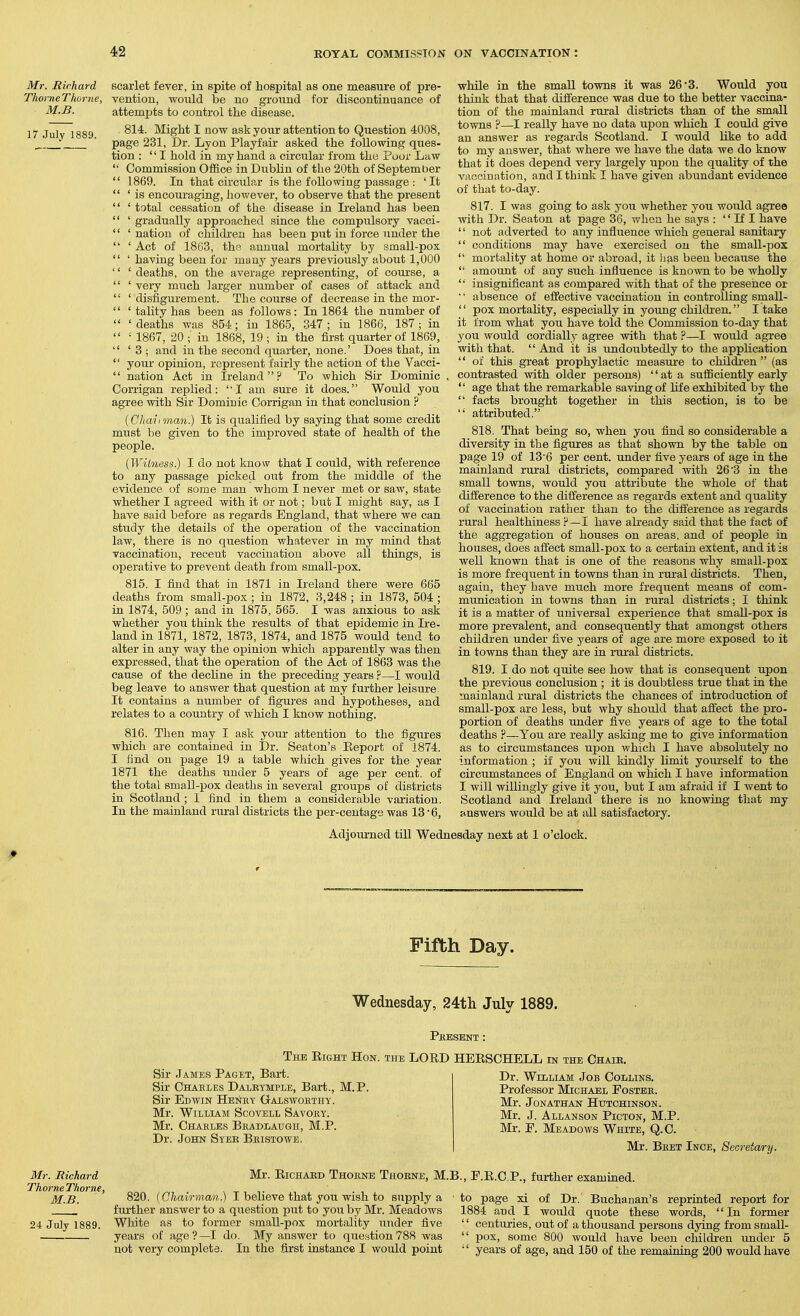 Mr. Richard ThorneThor/ie, M.B. 17 July 1889. scarlet fever, in spite of hospital as one measure of pre- vention, would be no ground for discontinuance of attempts to control the disease. 814. Might I now ask your attention to Question 4008, page 231, Dr. Lyon Playfair asked the following ques- tion : I hold in my hand a circular from the Poor Law Commission Office in Dublin of the 20th of September 1869. In that circular is the following passage : ' It ' is encouraging, iiowever, to observe that the present ' total cessation of the disease in Ii-eland has been ' gradually approached since the compulsory vacci- ' nation of children has been put in force under the ' Act of 1863, the annual mortality by small-pox ' having been for many years pi-eviously about 1,000 ' deaths, on the average representing, of course, a ' veiy much larger niimber of cases of attack and ' disfigurement. The course of decrease in the mor- ' tality has been as follows: In 1864 the number of ' deaths was 854 ; in 1865, 347 ; in 1866, 187 ; in • 1867, 20 ; in 1868, 19 ; in the first quarter of 1869, ' 3 ; and in the second quarter, none.' Does that, in your opinion, represent fairly the action of the Vacci- nation Act in Ireland  ? To which Sir Dominic Corrigan replied: I am sure it does. Would you agree with Sir Domiuic Corrigan in that conclusion ? {Chaiiinan.) It is qualified by saying that some credit must be given to the improved state of health of the people. [Witness.) I do not know that I could, with reference to any passage picked out from the middle of the evidence of some man whom I never met or saw, state whether I agreed with it or not; but I might say, as I have said before as regards England, that where we can study the details of the operation of the vaccination law, there is no question whatever in my mind that vaccination, recent vaccination above all things, is oi^erative to prevent death from small-pox. 815. I find that in 1871 in Ireland there were 665 deaths from small-pox ; in 1872, 3,248 ; in 1873, 504 ; in 1874, 509; and in 1875, 565. I was anxious to ask whether you think the results of that epidemic in Ire- land in 1871, 1872, 1873, 1874, and 1875 would tend to alter in any way the opinion which apparently Was then expressed, that the operation of the Act of 1863 was the cause of the decline in the preceding years ?—I would beg leave to answer that question at my further leisure. It contains a number of figu}-es and hypotheses, and relates to a country of which I know nothing. 816. Then may I ask your attention to the figures which are contained in Dr. Seaton's Keport of 1874. I find on page 19 a table which gives for the year 1871 the deaths under 5 years of age per cent, of the total small-pox deaths in several groups of districts in Scotland ; I find in them a considerable variation. In the mainland rural districts the per-centage was 13'6, while in the small towns it was 26'3. Would you think that that difference was due to the better vaccina- tion of the mainland rural distidcts than of the small towns ?—I really have no data upon which I could give an answer as regards Scotland. I would like to add to my answer, that where we have the data we do know that it does depend very largely upon the quality of the vaccination, and I think I have given abundant evidence of that to-day. 817. I was going to ask you whether you would agree with Dr. Seaton at page 36, when he says :  If I have  not adverted to any influence which general sanitary  conditions may have exercised on the small-pox  mortality at home or abroad, it has been because the  amount of any such influence is known to be wholly  insignificant as compared with that of the presence or • • absence of effective vaccination in controlling small-  pox mortahty, especially in young childi-en. I take it from what you have told the Commission to-day that you would cordially agree with that ?—I would agree with that.  And it is undoubtedly to the appUcation  of this great prophylactic measui-e to children (as contrasted with older persons) at a sufficiently early  age that the remarkable saving of life exhibited by the  facts brought together in this section, is to be  attributed. 818. That being so, when you find so considerable a diversity in the figures as that shown by the table on page 19 of 136 per cent, rmder five years of age in the mainland rural districts, compared with 26'3 in the small towns, would you attribute the whole of that difference to the difference as regards extent and quality of vaccination rather than to the difference as regards rural healthiness ?—I have already said that the fact of the aggregation of houses on areas, and of people in houses, does affect small-pox to a certain extent, and it is well known that is one of the reasons why small-pox is more frequent in towns than in rural districts. Then, again, they have much more frequent means of com- munication in towns than in rural districts; I think it is a matter of universal experience that small-pox is more prevalent, and consequently that amongst others children under five years of age are more exposed to it in towns than they are in rural districts. 819. I do not quite see hovi^ that is consequent upon the previous conclusion ; it is doubtless true that in the mainland rural districts the chances of introduction of small-pox are less, but why should that affect the pro- portion of deaths under five years of age to the total deaths ?—You are really asking me to give information as to circumstances upon which I have absolutely no information ; if you will kindly limit yourself to the circumstances of England on which I have information I will willingly give it you, but I am afraid if I went to Scotland and Ireland there is no knowing that my answers would be at all satisfactory. Adjoui-ned till Wednesday next at 1 o'clock. Fifth Day. Wednesday, 24th July 1889. Mr. Mickard Thome Thome, M.B. 24 July 1889. Pkesent: The Eight Hon. the LORD HEESCHELL in the Chaib. Sir James Paget, Bart. Sir Chaeles Daleymple, Bart., M.P. Sir Edwin Hbnky Gaiswohthy. Mr. William Scovell Savory. Mr. Chakles Bkadlaugii, M.P. Dr. John Syeb Bristowe. Dr. William Job Collins. Professor Michael Fostee. Mr. Jonathan Hutchinson. Mr. J. Allanson Picton, M.P. Mr. P. Meadows White, Q.C. Mr. Bret Inoe, Secretary. Mr. EicHAED Thorne Thokne, M.B., F.E.C.P., further examined. 820. [Chairman) I believe that you wish to supply a further answer to a question put to jow by Mr. Meadows White as to former small-pox mortality under five years of age?—I do. My answer to question 788 was not very complete. In the first instance I would point to page xi of Dr. Buchanan's reprinted report for 1884 and I would quote these words, In former  centuries, out of a thousand persons dying fromsmall-  pox, some 800 would have been childi'en under 5  years of age, and 150 of the remaining 200 would have