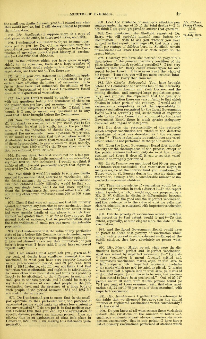 the smaU-pox deaths for each year ?—I cannot say what that would involve, but I will do my utmost to procure the information. 988. {Mr. Bradlaugh.) I suppose there is a copy of that paper at the office, is there not ?—Yes, no doubt. 969 I understood you rather to object to some ques- tions put to you by Dr. Collins upon the very fan- ground that you could hardly give evidence to the Com- mission of any value upon the past history of vaccina- tion ?—I did raise that objection. 970. In the evidence which you have given in reply chiefly to the chairman, there are a large number of statements which solely relate to the past history of vaccination, are there not ?—Yes, there are. 971. Would your own statement in qualification apply to those ?—No, not altogether ; I endeavoured to give certain facts affecting the history of vaccination, in so far as those facts had influenced the attitude of the Medical Department of the Local Government Board towards this question of vaccination. 972. And you think it would be unfair to press you with any questions testing the soundness of those on the ground that you have not examined into any other portion of the subject, is that so ?—No; I think I am bound, if I can, to answer any questions as to any point that I have brought before the Commission. 973. Now, for example, not as putting it upon you at all, but simply as a matter which you would give to the Commission for what it is worth, taking the point that arose as to the reduction of deaths from sinall-pox amongst the unvaccinated, from a possible 80 per cent, to 39, would not you think that that reduction must be attributable to other causes than vaccination ?—One set of those figures related to pre-vaccination days, namely, in Geneva from 1580 to 1760 ; the 39 was since vaccina- tion was enforced, from 1881-87. 974. Do you think that that would not be a fair per- centage to take of the deaths amongst the unvaccinated, say from 1881 to 1887 inclusive ?—I would not think it unfair at all. I would personally accept that figure as prepared by Dr. Collins. 97.5. You think it would be imfair to compare deaths amongst the unvaccinated, anterior to vaccination, with the deaths amongst the unvaccinated since vaccination has been enforced?—My difficulty would be that you select one single town, and I do not know anything about the circumstances that governed either the small- pox or any other fever or disease some 200 to 300 years ago. 976. Then if that were so, might not that tell unfairly against the user of any statistics in pre-vaccination times before this Commission, unless with those statistics we had very specific details of the places to which they applied ?—I quoted them in so far as they support the general body of evidence, that in pre-vaccination days the main incidence of small-pox was upon the infantile population. 977. Do I understand that the value of any particular state of facts before this Commission is dependent upon whether or not they support some particular opinion ?— I have not desired to convey that impression; if you infer it from what I have said, I must have expressed myself badly. 978. I am afraid I must again ask you; given an 80 per cent, of deaths from small-pox amongst the un- vaccinated, in what you have very properly described as the pre-vaccination period, and 39 per cent, from 1881 to 1887 inclusive, should you not think that that reduction was attributable, and ought to be attributable, to causes other than vaccination ?—I think it is probably largely to be attributed to the difference in amount of small-pox at the two periods, and I should be sorry to say that the absence of vaccinated people in the pre- vaccination days, and the presence of a large body of such people in the period between 1881 and 1887 did not control the vinxlence. 979. Do I understand you to mean that in the small- pox epidemic at that particular time, the presence of vaccinated people would make the attack less virulent to the unvaccinated ?—I do not put it in that positive way, but I believe this, that you can, by the aggregation of specific disease, produce an intenser poison. I am not offering this as an explanation of what took jalace in Geneva in 1580, but I am making this statement quite generally. 980. Does the virulence of small-pox affect the per- 3Ir. Richard centage under the age of 15 of the total deaths ?—I do Tkorn^Thorne, not think I am quite prepared to answer that question. M.R. 981. You mentioned the Sheffield report of Dr. . •r'T^ioQn Barry, who will probably himself come before the  ^ Commission. I wish to ask you whether you have noticed in that report, upon page 248, that only a very small per-centage of children born in Sheffield remain unvaccinated?—I know that is so with regard to the recent births. 982. I daresay you have also noticed, on page 218, a description of the general insanitary condition of the place where the attack specially prevailed ?—I feel veiy confident that Dr. Barry could answer upon his own report better than I. I have never read the whole of his report. I am sure you will get more accurate infor- mation from Dr. Barry than from me. 983. {Sir Charles Dalrymple.) You have brought before the Commission the serious fact of the inferiority of vaccination in London and York Division and the mining districts, and amongst large populations gene- rally, and you used the expression that the quality of infantile vaccination there was very inferior to that which obtains in other parts of the country. I would ask, if vaccination is compulsory, is not the responsibility for proper vaccination recognised by the Local Government Board ?—It is, certainly; and, as the result of inquiries made by the Privy Council and continued by the Local Government Board there is much greater stringency exercised with regard to that point. 984. But does the responsibility of the authority which compels vaccination not extend to the defective operations of what was described as '' the sixpenny doctor  ?—There is absolutely no control over any vacci- nation which is not performed at the public stations. 985. Then the Local Government Board does not take security for the thoroughness of the process, except at the public stations?—It can only do so at the public stations, and there it does all it can to see that vacci- nation is thoroughly performed. 986. In St. Panoras you mentioned that 99 per cent, of the infants were vaccinated ; this vaccination might, in many cases, be of the inferior kind you mentioned ?— There were in St. Pancras during the year my statement referred to, namely, 1884, a considerable number of im- perfectly vaccinated children. 987. Then the prevalence of vaccination would be no measure of protection in such a district ?—In the report which I quoted, which, I might say, was prepared by a Mr. G. W- Collins, he distinctly differentiates between the amoants of the good and the imperfect vaccination, and the evidence as to the value of what he calls first class vaccination, as compared with imperfect vaccination is overwhelming. 988. But the poverty of vaccination would invalidate the protection to that extent, would it not ?—To that extent, especially, as time elapses since the date of the vaccination. 989. And the Local Government Board would have no power to check that poverty of vaccination which might widely prevail in such a district ?—Except at the public stations, they have absolutely no power what- ever. 990. (Mr. Picton.) Might we ask what were the dis- tinctions betAveen perfect and imperfect vaccination, what was meant by imperfect vaccination ?—Byfirst-  class vaccination is meant foveated (pitted and  depressed) vaccination marks, equal in total area to  half a square inch. Imperfect vaccination includes  (1) marks which are not foveated or pitted, (2) marks  less than half a square inch in total area, (3) marks of  doubtful origin, (4) no marks to be seen, but vaccina-  tion stated to have been performed. Out of 25,917 people under 10 there were 20,504 persons found (or 79 1 per cent, of those examined) with first-class vacci- nation : 5,127 (or 19'78 per cent, of those examined) with imperfect vaccination. 991. {Mr. Hutchinson.) I gather from a reference to the table that we discussed just now, that the annual number of registered vaccinations varies considerably ? —It has varied. 992. Do yoix know at all what causes those variations outside the variations of the mxmber of births ?—A small-pox epidemic almost always increases the vacci- nations enormously, that is one point. I have here a list of primary vaccinations performed at stations which