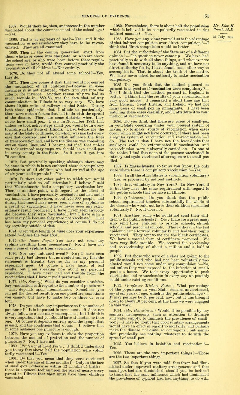 1067. Would there be, then, an increase in the number vaccinated about the commencement of the school age ? —Yes. 1068. That is at six years of age ?—Yes ; and if the vaccination is not satisfactory they have to be re-vac- cinated. They are all examined. 1069. Then in the coming generation, apart from those who have come into the State, or who are above the school age, or who were bom before these regula- tions were in force, would that compel practically the vaccination of all children ?—Not entirely. 1070. Do they not all attend some school?—Yes, they do. 1071. Then how comes it that that would not compel the vaccination of all children?—Because in some instances it is not enforced, where you get into the interior for instance. Another reason why we had so much trouble in 1880-83, was the fact that railway communication in Illinois is so very easy. We have about 10,000 miles of railway in that State. During both those epidemics that I allude to particularly, there were certain factors that had to do with the spread of the disease. There are some districts where they never have small-pox. I saw in November 1881, that unless we took active steps small-pox would be in every township in the State of Illinois. I had before me the map of the State of Illinois, on which was marked every case that occurred, and I saw what influence the lines of transportation had, and how the disease was spreading out on those lines, and I became satisfied that unless we took extraordinary steps we shoxild have small-pox in every county in the State. As it was it got into 79 coimties. 1072. But practically speaking although there may be cases in which it is not enforced there is compulsory vaccination of all children who had arrived at the age of six years and upwards ?—Yes. 1073. Is there any other point to which you would particularly wish to call attention ?—I believe I said that Massachusetts had a compulsory vaccination law. There is another point, with regard to the effect of vaccination. I have personally vaccinated and had under my immediate supervision, about 250,000 people, and during that time I have never seen a case of syphilis as a result of vaccination; I have never seen any extra- ordinary result produced; I have never seen anybody die because they were vaccinated, but I have seen a great many die because they were not vaccinated. That has been my personal experience; of course I do not say anything outside of that. 1074. Over what length of time does your experience extend ?—Since the year 1861. 1075. (Sir James Paget.) You have not seen any syphilis resulting from vaccination ?—No, I have not seen a case of syphilis from vaccinatioii. 1076. Nor any untoward event ?—No; I have seen some pretty bad ulcers; but as a rule I can say that the statement is literally true so far as my personal experience goes. Of course I have heard of bad results, but I am speaking now about my personal experience. I have never had any trouble from the vaccinations that I have myself performed. 1077. {Mr. Savory.) What do you consider a satisfac- tory vaccination with regard to the number of punctures ? —That depends upon circumstances. Sometimes you can get the desired result from one puncture, sometimes you cannot, but have to make two or three or even four. 1078. Do you attach any importance to the number of punctures ?—It is important in some cases ; it does not always follow as a necessary consequence, but I think it is very important that you should have at least more than one. Of course it depends entirely upon the lymph that is used, and the conditions that obtain. I believe that in some instances one puncture is enough. 1079. Have you any evidence to show the proportion between the amount of protection and the number of punctures ?—No, I have not. 1080. {Professor Michael Foster.) I think I understood you to say that above half the population were volun- tarily vaccinated P—Yes. 1081. By that you mean that they were vaccinated when under the age of three months ?—Only in the face of small-pox ; otherwise within 12 months of birth :— there is a general feeling upon the part of nearly every parent in Illinois that they must have their children vaccinated. 1082. Nevertheless, there is about half the population which is believed to be compulsorily vaccinated in this indirect manner ?—Yes. 1083. Have you any views yourself as to the advantage of that indirect compulsion over direct compulsion ?—I think that direct compulsion would be better. 1084. But the authorities pf the State are of a diflferent opinion ?—The question never came up. We have had practically to do with all these things, and whenever we have found it necessary to do anything, and we have not direct authority for it, I have found some other way to accomplish it. That is about the truth of the matter. We have never asked for authority to make vaccination compulsory. 1085. Do you think that the method pursued at present is as good as if vaccination were compulsory ?— .No; I think that the method pursued in England is better. I think that the results of your vaccination are very good indeed. I remarked a short time ago that from Prussia, Great Britain, and Ireland we had not many cases of small-pox in immigrants. I have been watching these cases carefully, and I attribute it to yoiir method of vaccination. 1086. Do you think that there are cases of small-pox in your State occurring under your present system of having, so to speak, spurts of vaccination when cases occur which might not have occurred, if there had been a regular system of vaccination and re-vaccination ?—I do. The fact is that t have not the least doubt that small-pox could be exterminated if vaccination and re-vaccination were universally carried on. In one of the tables I find that none of the persons vaccinated in infancy and again vaccinated after exposure to small-pox died. 1087. Is Massachusetts, so far as you know, the only state where there is compulsory vaccination ?—Yes. 1088. In all the other States is vaccination voluntary ? —Yes, or procured by indirect methods. 1089. Is it voluntary in New York ?—In New York it is, but they have the same requirement with regard to the public schools that we have in Illinois. 1090. (Chairman.) Do you think that the public school requirement touches substantially the whole of the classes who would not have their children vaccinated voluntarily ?—No, it does not. 1091. Are thero some who would not send their chil- dren to the public schools ?—Yes ; there are a great many who send their children to private schools, church schools, and parochial schools. Tliese others in the last epidemic came forward voluntarily and had their puj^ils vaccinated. They sent to me for the blank certificates. We have a special form of certificate prepared. We have very little trouble. Wo secured the vaccinating and re-vaccinating of about a million and a half of people. 1092. But those who were of a class not going to the public schools and who had not been voluntarily vac- cinated would not come under any compulsion ?—No, not unless they were exposed to the infection of small- pox in a house. We took every opportunity to push vaccination and re-vaccination in every way we possibly could under existing conditions. 1093. (Professor Michael Foster.) What per-centage of the population in your State remains unvaccinated, say at six years of age, which is the public school age P— It may perhaps be 50 per cent, now, but it was brought down to aboiit 10 per cent, at the time we were engaged in this work. 1094. {Mr. Hutchinson.) Would it be possible by any sanitary arrangements, such as attention to drainage and water supply, to diminish the prevalence of small- pox ?—I have no doubt that good sanitary arrangements would have an effect in regard to mortality, and perhaps make the disease not quite so contagioiis ; but sanita- tion practically has nothing whatever to do with the spread of small pox. 1095. You believe in isolation and vaccination ?— Yes. 1096. Those are the two important things?—Those are the two important things. 1097. So that if you were told that fever had dimi- nished under improved sanitary arrangements and that small-pox had also diminished, should you be inclined to think that the same influences which had diminished the prevalence of typhoid had had anything to do with Mr. John U. Ranch, M.D. 31 July 1889.