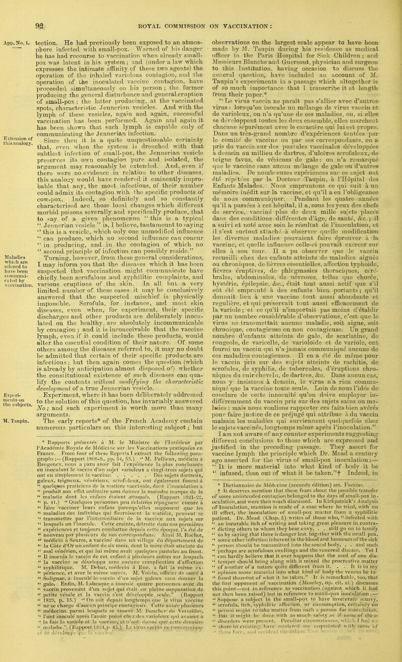 tection. He had previously been exposed to an atmos- pbere infected with, small-pox. Warned of his danger lie has had recourse to vaccination when already small- pox was latent in his system ; and (under a law which expresses the intimate affinity of these two agents) the operation of the inhaled variolous contagion, and the operation of the inoculated vaccine contagion, have proceeded simultaneously on his person; the former producing the general disturbance and general eruption of small-pox ; the latter producing, at the vaccinated spots, characteristic Jennerian vesicles. And with the lymph of these vesicles, again and again, successful vaccination has been performed. Again and again it has been shown that such lymph is capable only of communicating the Jennerian infection. Siuce then it is a quite unquestionable certaiuty that, even when the system is drenched with that subtlest infection of small-pox, the Jennerian vesicle preserves its own contagion pure and isolated, the argument may reasonably be extended. And, even if there were no evidence in relation to other diseases, this analogy would have rendered it eminently impro- bable that any, the most infectious, of their number could admix its contagion with the specific products of cow-pox. Indeed, so definitely and so constantly characterised are those local changes which diff'erent morbid poisons severally and specifically produce, that to f-ay of a given phenomenon  this is a typical  Jennerian vesicle  is, I believe, tantamount to saying  this is a vesicle, which only one unmodified influence  can produce, which no second influence can concur  in producing, and in the contagion of which no  second principle of infection can possibly reside. Turning, however, from these general considerations, I may inform you that the diseases which it has been suspected that vaccination might communicate have chiefly been scrufulous and syphilitic complaints, and various eruptions of the skin. In all but a very limited number of these cases it may be conclusively answered that the suspected mischief is physically impossible. Scrofula, for instance, and most skin diseases, even when, for experiment, their specific discharges and other products are deliberately inocu- lated on the healthy, are absolutely incommunicable by contagion ; and it is inconceivable that the vaccine lymph, even if it could include these products, would alter the essential condition of their nature. Of some others among the diseases referred to, it may no doubt be admitted that certain of their specific products are infectious ; but then again comes the question (which is already l3y anticipation almost disposed of) whether the constitutional existence of such diseases can qua- lify the contents without modifying the characteristic develo-pment of a true Jennerian vesicle. Experiment, where it has been de'liberately addressed to the solution of this question, has invariably answered No; and such experiment is worth more than many arguments. The early reports* of the French Academy contain numerous particulars on this interesting subject; but * Rapports pveseiites a M. le Ministre de I'lnt^rieiir pai- I'Academie Royale de Medicine sur les Vaccinations pratiqu^es en France. From fonr of these Rcpi^rts I extract the followinn; para- graphs ;— (Rapport 1808-9., pp. 54, 55.)  M. Pellieux, medicin a Baugency, nous a paru avoir fait I'experience la plus concluante en inoculant Ic vaccin d'lin sujet varioleux a vingt-trois sujets qui ont eu simplemcnt la vaccine Des sujets dartreux, galeux, teigneux, ven^rieux, scrofiileu;!, ont ^galement fourni a  quelqses praticiens de la mati^re vaccinale, dont i'inoculation a  produit son effet ordinaire sans rionner la inoindre marque de la  maladie dont les enfans etaient attaques. (Rapport 1821-22,  p. 41.)  Quelques personnes pen eclairees r^pugnent encore a  faire vacciner leurs enfans parcequ'elles supposent que les  maladies des individus qui fournissent la matiete, peuvent se  transmettre par I'interme'diaire de la vaccine aux sujets sur '• lesquels on I'inoculc. Cette crainte, defrnitc dans nos premieres  experiences et toujours combattue depuis cette epoqne. I'a cle de  nouveau par plusieurs de nos correspondans. Aiiisi Rochot,  medicin ;i Seurre, a vaccine dans un village du departement de  la Cote d'Or un enfant de six mois. dont la mere elait atteinte du  mal venerien, et qui lui meme avait quelques jmstules au front.  II inocnla le vaccin de cet enfant a plusieurs autres sur les(]uels  la vaccine se developpa sans ancune complication d'afFection  syphilitique. M. Debar, medecin a Rue, a fait la meme ex-  p^rience, et avec le meme succes. M. Voisin, ofTicier do sante a  Solignac, a inocule le vaccin d'un sujet galeux sans donner la  gale. Enfin, M. Labesque a inocule' quatre personnos avec du  vaccin provenant d'un sujet qui e'tait en pleine suppuration de  petite ve'role et la vaccin s'est dc'veloppee seulc. (Rapport  1829, p. 15.) On suit depuis longtemps que le virus vaccine  ne se charge d'aucun principe confagieux. Cette anne'e plusieurs m^decins. parmi lesquels se Irouve Houcher de Versailles,  I'ont inocule apres Tavoir puise chez des varioleux qui avaient i\ la fois la varjole. et la vaccine,'et n'oiii donne (|ue cette derniere  maladie.' (Kappoyt l8.'i4,p: 45.) l.e \iius vaccin neconun-iiniqu'' ct no de'veloppe que la vaccine. observations on the largest scale appear to have been made by xM. Taupin during his residence as medical officer in the Paris Hospital for Sick Children ; and Messieurs Blanche and Gtiersont, physician and surgeon to this Institution, having occasion to discuss the tieneral question, have included an account of M. Taupin's experiments in a passage which altogether is of so much importance that 1 transcribe it at length from their paper.*  Le virus vaccin ne parait pas s'allier avec d'autres virus : lorsqu'on inocule un melange de virus vaccin et de varioleux, on n'a qu'ttne de ces maladies, ou, si elles se developpent toutes les deux ensemble, elles marchent chacune separement avec le caractere qui lui est propre. Dans un tres-grand nombre d'experiences tentees par le comite de vaccine on par ses correspondants, on a pris du vaccin sur des pustules vaccinales developpees a desaein au millieu de dartres, d'ulceres scrofuleus, de teigne favus, de vesicues de gale: on n'a reraarque que le vaccine sans aucun melange de gale ou d'autres maladies. De nombi euses experiences sur ce sujet ont ete repetees par la Docteur Taupin, a I'Hopital des Enfants Malades. JSTons empruntons ce qui suit a im memoire iuedit sur la vaccine, et qu'il a eu I'obligeance de noas communiquer. Pendant les quatre annees ciu'il a passees a cet hopital, il a, sous lesyeux des chefs de service, vaccine plus de deux mille sujets place's dans des conditions diffcrentes d'age, de sante, &c.; il a suivi et note avec soin le resultat de I'inoculation, ct il s'est Burtout attache' a observer quelle modification les diverses maladies pouvaient faire eprouver a la vaccine, et quelle influence celle-ci pouvait exercer sur elles a son tour. II a pu observer que le vaccin recueilli chez des enfants atteints de maladies aigues ou chroniques, de fievres essentielles, aff'ection typhoide, fievi-os eruptives, de phlegmasies thoraciques, cc're- brales, abdominalcs, de iievroses, tcUes que choree, hysteric, cpilepsie, &c., etait tout aussi actif que s'il eut ete emprunte a des enfants bieu portants; qu'il donnait lieu a une vaccine tout aussi abondante et reguliere, et qui pre'servait tout aussi efficacement de la variole; et ce qu'il n'importait pas moins d'etablir par un nombre considerable d'observations, c'est que le virus ne transmettait aucune maladie, soit aigue, soit chronique, contagieuse ou non contagieuse. Un grand nombre d'enfants atteints de gale, de scarlatine, de rougeole, de varicelle, de varioloi'de et de variole, ont fourni un vaccin ciui n'a jamais communique auctme do ces maladies contagieuses. II en a ^te de meme pour le vaccin pris sur des snjets atteints de rachitis, de scrofitles, de syphilis, de tubercules, d'eruptions chro- niques du cuir chevfIn, de dartres, &c. Dans aucitn cas, nous y insistons a dessein, le virus n'a rien commu- nique que la vaccine toute seule. Loin denous I'ide'e de conclure de cette iunocuite qu'on doive emploj'er in- difi'eremment du vaccin pris sur des sujets sains ou ma- lades ; mais nous voulions rapporter .ces faitsbien averes pour faire justice de ce prejuge qui attribue a du vaccin malsain les maladies qui surviennent ciuelquefois chez le sujels vaccines, longtemps meme apres rinocitlation. I am not aware of any counter experiments suggesting different conclusions to those which are expressed and justified in the preceding jjassage. They assert for vaccine lymph the principle which Dr. Mead a century ago asserted for the virus of small-pox inoculation:—■  It is more material into what kind of body it be  infused, than out of what it be taken.f Indeed, in * Dictionnaire de Medccine (seconde edition) art. Vaccin/:. t It deserves mention that these fears about the possible transfer of some unintended contagion belonged to the days of small-pox in- oculation,and were then much discussed. In Kirkpatrick's Analysis of Inoculation, mention is made of a case where he tried, with no ill effect, the inoculation of small-pox matter frotn a syphilitic patient. Dr. Mead (Chap. 5) writes of those who,  infected with  an incurable itch of writing and faking great pleasure in contra-  dieting others to whom they bear envy, . . still go on to terrify  us by saying that there is danger lest, together with the small-pox,  some other infection inherentin the blood and humours of the sick  person should be transmitted into the sound body, . . and such  perhaps are scrofulous swellings and the venei-eal disease. Yet I  can hardly believe that it ever happens that the seed of one dis-  temper should bring along with it mixed the procreative matter  of another of a nature quite different from it. . . It is in my  opinion more material into what kind of body tlie venom be in-  fused than-out of what it be taken. It is remarkable, too, that the first opponent of vaccination (Moseley, op. cit. xi.) discusses this iioint—not in reference to vaccination (against which it had not then been raised) but in reference to small-pox inoculation :—  Suppose a subject in the small-pox to have inveterate scurvy,  scrofula, itch, syphilitic afTeclion, or consumption, certainly no  person ought to take matter from such a per-son for iiioculaiio'n.  But it might be done with as much salety as if none of tlies'e  disorders were present. Peculiar circnmstnncc^, ! Iku; ii i  share in crealin;.;', liave rendtn'd mc acqnr.inted with . om.e v\' •' these facti, and aciideiit tiit OtiiCli-.