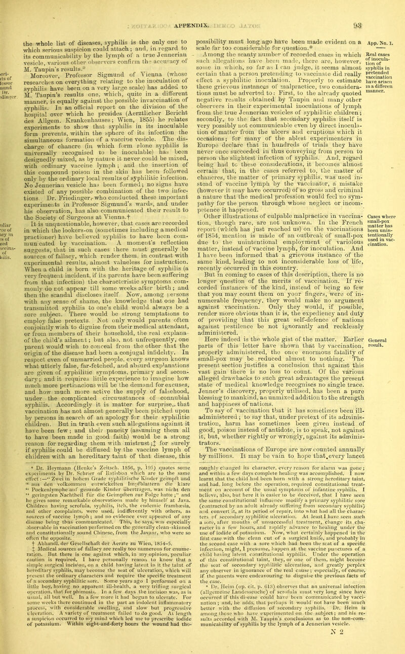 APPENDIX., ri' v: o l.' 7(>- £i3 the whole list of diseases, syphilis is the only one to which serious suspicion could attach ; and, in regard to its comraunicability by the lymph of a true Jeuueriau - vesicle, various other observers confirm the accuracy of M. Taupin's results.* Moreover, Professor Sigmund of Vienna (whose researches on everything relating to the inoculation of syphilis have been on a very large scale) has added to M. Taupin's results one, which, quite in a different manner, is equally against the possible invaecination of syphilis. In an official report on the division of the hospital over which he presides (Aerztlicher Bericht des AUgem. Krankenhauses; Wien, 1855) he relates experiments to show that syphilis in its inoculable form prevents, within the sphere of its infection the simultaneous formation of a vaccine vesicle. The_ dis- charge of chancre (in which form olone syphihs is universally recognised to be inoculable) has been designedly mixed, as by nature it never could be mixed, with ordinary vaccine lymph; and the insei'tion of this compound poison in the skin has been _ followed only by the ordinary local results of syphilitic infection. No Jennerian vesicle has been formed; no signs have existed of any possible combination of the two infec- tions. Dr. Friedinger,-who conducted these important experiments in Professor Siginund's wards, and under his observation, has also communicated their result to the Society of Surgeons at Vienna.f It is unquestionable, however, that cases are recorded in which the lookers-on (sometimes including a medical practioner) have believed syphilis to have been co_m- nmn-cated by vaccination. A moment's reflection suggests, that in such cases there must generally be sources of fallacy, which render them, in contrast with experimental results, almost valueless for instruction. When a child is born with the heritage of syphilis (a very frequent incident, if its parents have been saffering from that infection) the characteristic symptoms com- monly do not appear till some weeks after birth ; and then the scandal discloses itself Now, among rersons with any sense of shame, the knowledge that one had transmitted syphilis to one's child would always be a sore subject. There would be strong temptations to employ false pretexts. Not only would parents often conjointly wish to diguise from their medical attendant, or from members of their household, the real explana- of the child's ailmei;t; but also, not unfrequently, one parent would wish to conceal from the other that the origin of the disease had been a conjugal infidellt3^ In respect even of unmarried people, every surgeon knows what utterly false, far-fetched.., and absurd explanations arc given of syphilitic sjmiptoms. primary and secon- dary; and it requires little experience to imagine how nmch more pertinacious will be the demand for excuses, and how much more active the supply of falsehood, under the complicated circumstances of connubial syphilis. Accordingly it is matter for surprise,, that vaccination has not almost generally been pitched upon by persons in search of an apology for their syphilitic children. But in truth even such allegations against it have been few ; and their paucity (assuming them all to have been made ia good faith) would be a strong reason for regarding them with mistrust ;J for surely if syphilis could be diffused by the vaccine lymph of children with an hereditary taint of that disease, this * Dr. Heymann (Henke's Zeitsch. 1856, p. 195) quotes some experiments by Dr. Schrier of Ratisbon whicb are to the same effect:— Zvvei in hohem Grade syphilitische Kinder geimpft -and  aus den volkommen entwickelten Impfblaltern die klare  Pockenlymphe an!' gesvinde Kinder iibertragen, was nicht den  geringsten Nachtheil fiir die Geimpften zur Folge hatte ; and he gives some remarkable observations made by himself at Java. Children having scrofula, syphilis, itch, the endemic framb£Esia, and other complaints, were used, indifferently with others, as sources of vaccine lymph ; and no evidence ever appeared of any disease being thus communicated. This, he says, wns especially .observable in vaccination performed on the generally clean-skinned and constitutionally sound Chinese, from the Javan?, wlio were so often the opposite. t Abhandl. der Gesellschaft der Aerzte zu Wien, 1854-5. % Medical sources of fallacy are i-eally too numerous for enume- ration. But there is one against which, in my opinion, peculiar caution is required. I have personally reason to know that a simple surgical incis'on, on a child having latent in it the taint of hereditary syphilis, may become the seat of ulceration, which will present the ordinary characters and require the specific treatment of a secondary syphilitic sore. Some years ago I performed on a little boy, having no apparent ill-health, a very trifling surgical operation, that for phimosi.s. In a few days the incision was, as is usual, all but well. In a few more it had begun to ulcerate. For some weeks there continued in the part an indolent inflammatory process, with considerable swelling, and slow but progressive ulceration. A variety of treatment failed to do good. Ai length a suspicion occurred to my mind which led me to prescribe iodide of potassium. Within eigbt-and-forty hours the wound had tho- possibility must long ago have been made evident on a scale far too considerable for question.* Among the scanty number of recorded cases in which such allegations have been made, there are, however, some in which, so far as I can judge, it seems almost certain that a person pretending to vaccinate did really effect a syphilitic inoculation. Properly to estimate these grievous instances of malpractice, two considera- tions must be adverted to : First, to the already quoted negative results obtained by Taupiu and many other observers in their experimental inoculations of lymph from the true Jennerian vesicles of syphilitic children; secondly, to the fact that secondary syphilis itself is very possibly not communicable even by direct inocula- tion of matter from the ulcers and eruptions which it occasions; Ibr many of the ablest experimenters in Europe declare that in hundreds of trials they have never once succeeded in thus conveying from person to person the slightest infection of syphilis. And, regard being had to these considerations, it becomes almost certain that, in the cases referred to, the matter of chancres, the matter of primary syphilis, was used in- stead of vaccine lymph by the vaccinator, a mistake (however it may have occurred) of so gross and criminal a nature that the medical profession would feel no sym- pathy for the person through whose neglect or incom- petence it happened. Other illustrations of culpable malpractice in vaccina- tion, though rare, are not unknow/i. lit the French report (wliich has just reached us) on the vaccinations of 1854, mention is made of an oittbreak of small-pox due to the unintentional employment of variolous matter, instead of vaccine lyinph, for inoculation. And I have been informed that a grievous instance of the same kind, leading to not inconsiderable loss of life, recently occitrred in this country. But in coming to cases of this description, there is no longer question of the merits of vaccination. If re- corded instances of the kind, instead of being so few that you may cotmt them on yonr fingers, were of in- numerable frequency, they would make no argument against vaccination. Only they would, if possible, render more obvious than it is, the expediency and duty of providing that this great self-defence of nations against pestilence be not ignorantly and recklessly administered. Here indeed is the whole gist of the matter. Earlier parts of this letter have shown that by vaccination, properly administered, the once enormous fiifcality of small-pox may be reduced almost to nothing. The present section justifies a conclusion that against this vast gain there is no loss to count. Of the various alleged drawbacks to such great advantages the present state of medical knowledge recognises no single trace. Jenner's discovery, properly utilised, has been a pnre blessing to mankind, an unmixed addition to the strength and happiness of nations. To say of vaccination that it has sometimes been ill- administered ; to say that, under pretext of its adminis- tration, harm has sometimes been given instead of good, poison instead of antidote, is to speak, not against it, but, whether rightly or wrongly, against its adminis- trators. The vaccinations of Europe are now counted annually by millions. It may be vain to hope that,every lancet roughlv changed its character, every reason for alarm was gone; and withiii a few days complete healing was accomplished. I now learnt that the child had been born wtth a strong hereditary taint, aud had, long before the operation, required constitutional treat- ment on account of the usual symptoms of infantine syphilis. I believe, also, but here it is easier to be deceived, that I have seen the same constitutional influence modify a primary syphilitic sore (contracted by an adult already suffering from secondary syphilis) and convert it, at its period of repair, into what had all the charac- ters of secondary syphilitic ulceration. At least I have seen such a sore, afcer months of unsuccessful treatment, cliange its cha- racter in a few hours, and r;ipidly advance to healing under tlie use of iodide of potassium. Now, what certainly happened in the first case with the clean cut of a surgical knife, and probably in the second case with a sore which had been the scat of a specific infection, might, 1 presume, happen at the vaccine pur.ctures of a child having latent constitutional syphilis. Under the operation of this constitutional taint, they, or one of them, might become the seat of secondary sypliilitic ulceration, and greatly perplex any observer in ignorance of the real cause ; especially, of course, if the paients were endeavouring to disguise the previous facts of the case. * Dr. Fleim (op. cit. p. 613) observes that an universal infection (allgemeine Landesseuche) of scrofula must very long since have occurred if this disease could have been communicated by vacci- nation ; and, he adds, that perhaps it would not have been much better with the diffusion of secondary syphilis. Dr. Heim is among those who have experimented on the subject; and his re- sults accorded with M. Taupin's conclusions as to the non-com- municai)ility of syphilis by the lymph of a Jennerian vesicle. ^' 2 App. No. 1. Real cases of inocula- tion of syplrilis in pretended vaccination have arisen in a differen manner. Cases wh(!re small-pox matter has been unin- tentionally used in vac- cination. General result.