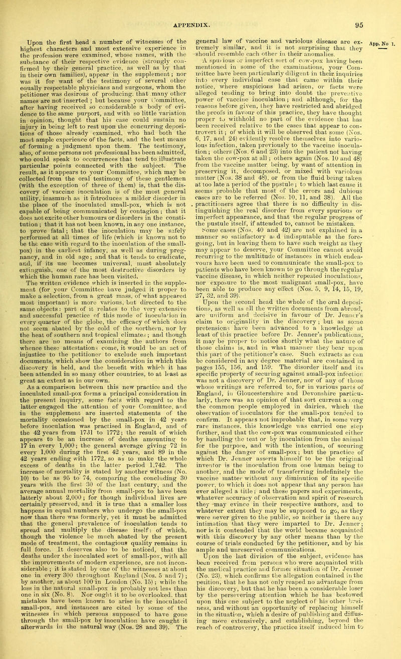 Upon the first head a number of witnesses of the highest characters and most extensive experience in the profesbion were examined, whose names, with the substance of their respective evidence (sfcroiigiy cuii- firmed by their genera] practice, as well as by that in their own families), appear in the supplement; nor was it for want of the testimony of several other ermally respectable physicians and siirgeons, whom the petitioner was desirous of producing, that many other names are not inserted ; but because your i 'ommittee, after having received so considerable a body of evi- dence to the same purport, and with so little variation in opinion, thought that his case could sustain no injury in being left to rest upon the concurring deposi- tions of those already examined, who had both the most ample experience of the facts, and the best means of forming a judgment upon them. The testimony, also, of some persons not professional has been admitted, who could speak to occurrences that tend to illustrate particular points connected with the subject. The result, as it appears to your Committee, which may be collected from the oral testimony of these gentlemen (with the exception of three of them) is, that the dis- covery of vaccine inoculation is of the most general utility, inasmuch as it introduces a milder disorder in the place of the inoculated small-pox, which is not capable of being communicated by contagion; that it does not excite other humours or disorders in the consti- tution ; that it has not been known, in any one instance, to prove fatal; that the inoculation may be si^fely performed at all times of life (which is known not to be the case with regard to the inoculation of the small- pox) in the earliest infancy, as well as during preg- nancy, and in old age; and that it tends to eradicate, and, if its use becomes universal, must absolutely extinguish, one of the most destructive disorders by which the human race has been visited. The written evidence which is inserted in the supple- ment (for your Committee Lave judged it pioper to make a selection, from a great mass, of what appeared most important) is more various, but directed to the same objects: part of it relates to the very extensive and successful practice of this mode of inocula'ioii in every quarter of the globe, the efficacy of which does nob seem abated by the cold of the northei n, nor by the heat of southern and tropical climates ; and though there are no means of examining the authors from whence these attestations come, it would be an act of injustice to the petitioner to exclude such important documents, which show the consideration in which this discovery is held, and the benefit with which it has been attended in so many other countries, to at least as great an extent as in our own. As a comparison between this new practice and the inoculated small-pox forms a principal consideration in the present inquiry, some facts with regard to the latter engaged the attention of your Committee, and in the supplement are inserted statements of the mortality occasioned by the small-pox in 42 years before inoculation was practised in England, and of the 42 years from 1731 to 1772; the result of wliich appeal's to be an increase of deaths amounting to 17 in every 1,000; the general average giving 72 in every 1,000 during the first 42 years, and 89 in the 42 years ending with 1772, so as to make the whole excess of deaths in the latter period 1,742. The increase of mortality is stated by another witness (No. 10) to be as 95 to 74, comparing the concluding 30 years with the first 30 of the last century, and the average annual mortality from small-pox to have been latterly about 2,000 ; for though individual lives are certainly preserved, and it is true that a smaller loss happens in equal numbers who undergo the small-pox now than there was formerly, yet it must be admitted that the general prevalence of inoculation tends to spread and multiply the disease itself: of which, though the violence bo much abated by the present mode of treatment, the contagious quality remains in full force. It deserves also to be noticed, that the deaths under the iuocalated sort of small-po.v, with all the improvements of modern experience, are not incon- siderable ; it is stated by one of the witnesses at about one in every 800 throughout Eno-land (Nos. 5 and 7) ; by another, as about 100 in London (No. 15); while the loss in the natural small-pox is probably nob leS'^ than one in six (No. 8). Nor ought it to be overlooked, that mistakes have been known to arise in the inoculated small-pox, and instances are cited by some of the witnesses in which persons supposed to have gone through the small-pox by inoculation have caught it afterwards in the natural way (Nos. 28 and 39). The general law of vaccine and variolous disease are ex- App. No i ti'emely similar, and it is not surprising that they -— -should resemble each other in their anomalies. A npui ious or imperfect sort of C(;w-pox having been mentioned in some of the examinations, 3'our Com- mittee have been particularly diligent in their inquiries into every individual case that came within their notice, where suspicions had arisen, ov facts were alleged tending 10 bring into doubt the preventive power of vaccine inoculation; and although, for the reasons before given, they have restricted and abridged the ])roofs in favour of this practice, they have thought jiroper to withhold no part of the evidence that has been received relative to the cases that appear to con- trovert it; of which it will be observed that some (Nos. 6, 17. and 24) evidently resolve themselves into vario- lous infection, taken previously to the vaccine inocula- tion ; others (Nos. 6 and 23) into the patient not having taken the cow-pox at all; others again (Nos. 10 and 48) from the vaccine matter being, by want of attention in preserving it, decomposed, or mixed with variolous matter (Nos. 38 and 48), or from the fluid being taken at too late a period of the pustule; to which last cause it seems probable that most of the errors and dubious cases are to be referred (No.^. 10, 11, and 38), All the practitioners agree that there is no difficulty in dis- tinguishing the real disorder from every spurious or im[)erfect appearance, and that the regular progress of the pustule itself, if attended to, cannot be mistaken. ;~ome cases (Nos. 40 and 42) are not explained in a manner so satisfactory ai d indisputable as the fore- going, but in leaving them to have such weight as they may appear to deserve, your Committee cannot avoid recurring to the multitude of instances in which endea- vouis have been used to communicate the small-jDox to patients who have been known to go through the regular vaccine disease, in which neither repeated inoculation.';, nor exposure to the most malignant small-pox, hiivQ been able to produce any eftect (Nos. 5, 9, 14, 15, 19, 27, 32, and 39). Upon the second head the whole of the oral deposi- tions, as well as nil the written documents from abroad, are ttiiiform and decisive in favour of Dr. Jenucrs claim to originality in the discovery; but as some pretension-5 have been advanced to a knowledge at least of this practice before Dr. Jenner's publications, it may be proper to notice shortly what the nature of those claims is, and in what manner they bear upon this part of the petitioner's case. Such extracts as can bo considered in any degree material are contained in pages 155, 156, and 159. The disorder itself and its specific property of securing against small-pox infection was not a discovery of Dr. Jenner, nor of any of those who;;e writings are referred to, for in various parts of England, in Gloucestershire and Devonshire particu- larly, there was an oi3inion of that sort current an.ong the common people employed in dairies, which the obseivation of inoculators for the small-pox tended to confirm. It appeals not improbable that, in some very rare instances, this knowledge was carried one step further, and that the cow-pox was communicated either by handling the teat or by inoculation from the animal for the parpose, and with the intention, of securing against the danger of small-pox; but the practice of which Dr. Jenner asserts himself to be the original inventor is the inoculation from one human being to another, and the mode of transferring indefinitely the vaccine matter without any diminution of its specific power, to which it does not appear that any person has ever alleged a litle; and these papers and experiments, whatever accuracy of observation and spirit of research they may evince in their respective authors, and to whatever extent they may be supposed to go, as they were never given to the public, so neither is there any intimation that they were imparted to Dr. Jenner; nor is it contended that the world became acquainted with this discoveiy by any other means than by the course of trials conducted by the petitioner, and by his ample and unreserved communications. U]:on the last division of the subject, evidence has been received from persons who were acquainted with the medical practice and formei situation of Dr. Jenner (No. 23), which confirms the allegation contained in the petition, that he has not only reaped no advantage from his discovery, but that he has been a considerable loser by the persevering attention which he has bestowed upon this one subject to the neglect of his other brsi- ness, and without an opportunity of replacing himself in the situation, which a desire of publisliing and diffus- ing more extensively, and establishing, beyond the reach of controversy, the practice itself induced him to