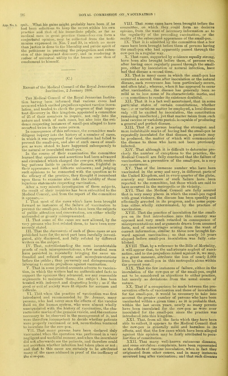 App. No. 1. quit. Wliat his gaina might probably have been if he -- ■ had been solicitous to keep the scn-ct within his own practice and that of immediate pupils, as far as medical men in great practice themselves can forai a conjectural opinion, may be collected from the teati- monies expressed in ISTos. 7 and 30, in which no more than justice is done to the liberality and public spirit of the petitioner in pursuing the propagation and exten- sion of this important discovery, and in rendering it ]-ather of universal utility to the human race than of emolument to himself. (C.) Eeport of the Medical Council of the Royal Jennerian ■ Institution, 2 January 1806. The Medical Council of the Royal Jennerian Institu- tion havmg been informed that various cases had occurred which excited prejudices against vaccine inocu- lation, and tended to check the progress of that impor- tant discovery in this kingdom, appointed a committee of 25 of their members to inquire, not only iirto the^ nature and truth of such cases, but also into the evi-' dence respecting instances of small-pox alleged to have occurt-ed twice in the same person. In consequence of this reference, the committee made diligent inquiry into the history of a number of cases, in which it was supposed that vaccination had failed to prevent the small-pox, and also of. such cases of small- pox as were stated to have happened subsequently to the natural or inocalated small-pox. In the course of their examination the committee learned that opinions and assertions had been advanced and circulated which charged the cow-pox with render- ing patients liable to particular diseases, frightful in their appearance, and hitherto unknown; and judging such opinions to be connected with the question as to the eflicacy of the practice, they thought it incumbent upon them to examine also into the validity of these injurious statements i-especting vaccination. After a very minute investigation of these subjects, the result of their inquiries has been submitted to the Medical Council, and from the report of the committee it appears,— I. That most of the cases which have been brought forward as instances of the failn'-e of vaccination to prevent the small-jDOX, and which have been the subjects of public attention and conversation, ai'e either wholly unfounded or grossly misrepresented. II. That some of the cases are now allowed, by the very persons who first related them, to have been erro- neously stated. III. That the statements of such of those cases as are published have for the most part been carefully investi- gated, ably discussed, and fully refuted by different writers on the subject. IV. That, notwithstanding the most incontestable proofs of such misrepresentations, a few medical men have persisted in repeatedly bringing the same un- founded and refuted reports and misrepresentations before the public ; thus perversely and disingenuously labouring to excite prejudices against vaccination. V. That in some printed accounts adverse to vaccina- tion, in which the writers had no authenticated facts to support the opinions they advanced, nor any reasonable arguments to maintain them, the subjer-t has been treated with indecent and disgusting levity ; as if the good or evil of society were fit objects for sarcasm and ridicule. VI. That when the piactice of vaccination was first introduced and recommended by Dr. Jenner, many liersons, who had never seen the effects of the vaccine fluid on the human system, who were almost wholly unacquainted witli the history of vaccination, the cha- racteristic marks of the genuine vesicle, and the cautions necessary to be observed in the management of it, and were therefore incompetent to decide Avhether patients were properly vaccinated or not, nevertheless ventured to inoculate for the cow-pox. VII. That many persons have been declared duly vaccinated when the operation was performed in a very negligent and unskilful manner, and when the inoculator did not afterwards see the patients, and therefore could not ascertain whether infection had taken place or not ; and that to this cause are certainly to be attributed many of the cases adduced in proof of the inefiicacy of the cow-pox. VIII. That some cases have been brought before the committee, on which they could form no decisive opinion, from the want of necessary information as to the legulai'ity of the preceding vaccination, or the reality of the subsequent appearance of the small-pox. IX. That it is admitted by the committee that a few cases have been brought before them of persons having the small-pox who had apparently passed through the cow-pox in a regular way. X. That cases, supported by evidence equally strong, have been also brought before them, of persons who, after having once regularly passed through the small- pox, either by inoculation or natural infection, have had that disease a second time. XI. That in many cases in which the small-pox has occurred a second time after inoculation or the natural disease, such recurrence has been particularly severe, and often i'atal; whereas, when it has appeared to occur after vaccination, the disease has generally been so mild as to lose some of its characteristic marks, and even sometimes to render its existence doubtful. XII. That it is a fact well ascertained, that in some particular states of certain constitutions, whether vac( i le or variolous matter be employed, a local disease only will be excited by inoculation, the constitution remaining unafl'ectcd ; yet that matter taken from such local vaccine or variolous pustalu is capable of producing a general and perfect disease. XIII. That if a person bearing the strongest and most indubitable marks of having had the small-pox be repeatedly inoculated for that disease, a pustule may be produced, the. matter of which will communicate the disease to those who have not been previously infected. XIV. That although it is difficult to determine pre- cisely the number of exceptions to the practice, the Medical Council are fully convinced that the failure of vaccination, as a preventive of the small-pox, is a very rare occurrence. XV. That of the immense number who have been vaccinated in the armj^ and navy, in different parts of the United Kingdom, and in every quarter of the globe, scarcely any instances of such failure have been reported to the committee, but those which are said to have occurred in the metropolis or its vicinity. XVI. That the Medical Council are fully assured that in very many places in which the small-pox raged with great violence, the disease has been speedily and effectually arrested in its progress, and in some popu- lous cities wholly exterminated, by the practice of vaccination. XVII. That the practice of inoculation for the small- pox on its first introduction into this country was opposed and very much retarded in -consequence of misrepresentations and arguments drawn from assumed facts, and of miscarriages arising from the want of correct information, similar to those now brought for- ward against vaccination; so that nearly 50 years elapsed before small-pox inoculation was fully esta- blished. XVIII That, by a reference to the Bills of Mortality, it will appear that, to the unfortunate neglect of vacci- nation, and to the prejudices raised against it, we may, in a great measure, attribute the loss of nearly 2,000 lives by the small-pox in this metropolis alone within the present year. XIX. That the few instances of failure, either in the inoculation of the cow-pox or of the small-pox, ought not to be considered as objections to either practice, but merely as deviations from the usual course of uatuie. XX. That if a comiDarison be made between the pre- servative effects of vaccination aud those of inoculation for the small-pox, it would be necessary to take into account the greater immber of persons who have been vaccinated within a given time ; as it is probable that, within the last seven years, nearly as many persons have been inoculated for the cow-pox as were ever inoculated for the small-pox since the practice was introduced into this kingdom. XXI. That, from all the facts which they have been able to collect, it appears to the Medical Council that the cow-pox is generally mild and harmless in its effects, and that the few cases which have been alleged against this opinion may be fairlj' attributed to pecu- liarities of constitution. XXII. That many well-known cutaneous diseases, and some scrofulous complaints, have been represented as the effects of vaccine inoculation, when in fact they originated from other causes, and in many instances occurred long after vaccination; and that such diseases