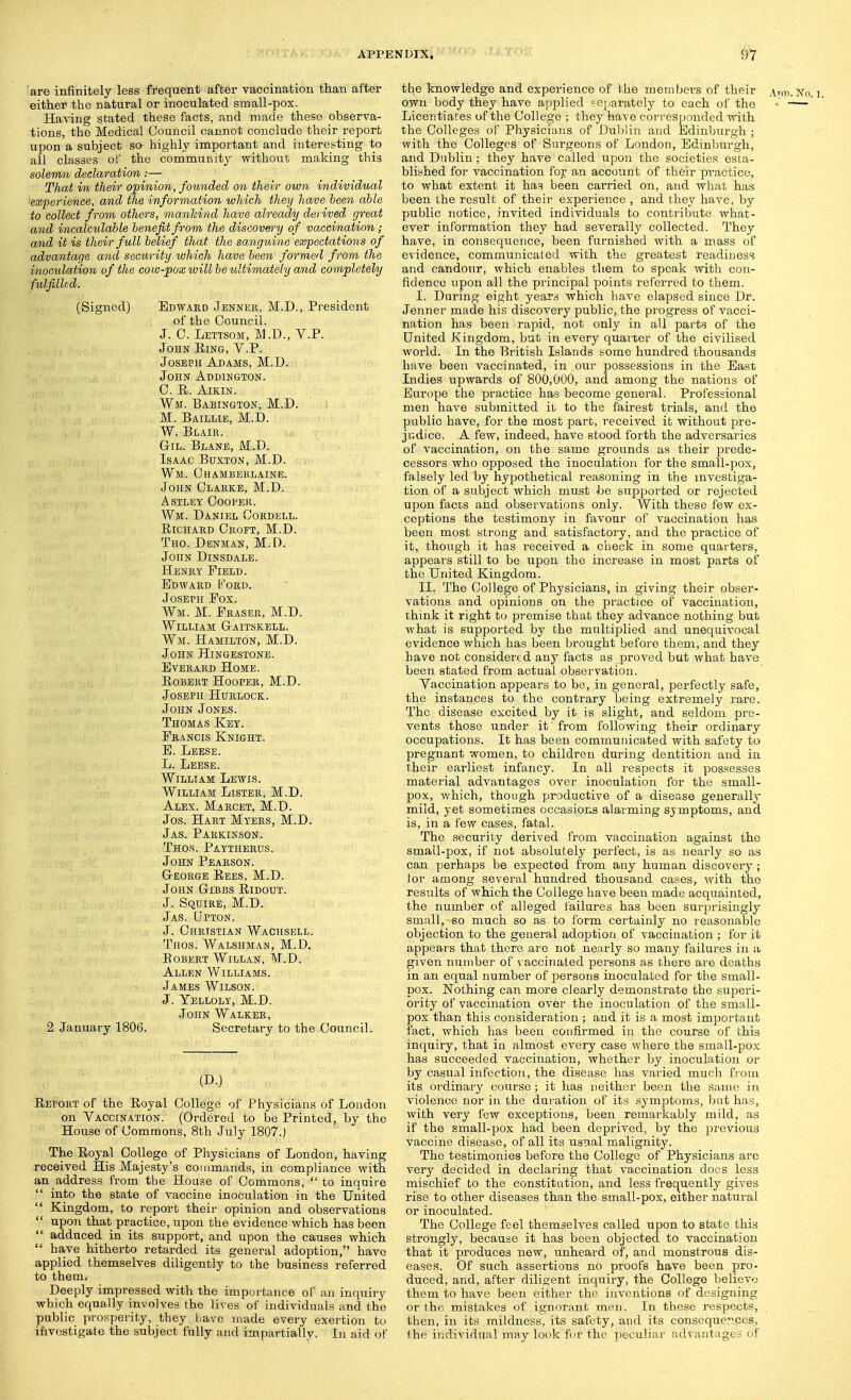 'are infinitely less frequent after vaccination than after either the natural or inoculated small-pox. Having stated these facts, and made these observa- tions, the Medical Council cannot conclude their report upon a subject so highly important and interesting to all classes of the commimity without making this solemn declaration:— That in their opinion, founded on their own individual 'experience, and the information which they have been able to collect from others, mankind have already derived great and incalculable benefit from the discov&'y of vaccination; and it is their full belief that the sanguine expectations of advantage and security which have been formed from the inoculation of the cow-pox willhe ultimately and completely fulfilled. (Signed) Edward Jennek, M.I)., President of the Council. J. C. LmsoM, M.D., V.P. John King, V.P. Joseph Adams, M.D. John Addikgton. C. E. AiKiN. Wm. Babington, M.D. M. Baillie, M.D. W. Blaik. Gil. Blane, M.D. , Isaac Buxton, M.D. Wm. Chamberlaine. John Clakke, M.D. astley ooopek. Wm. Daniel Coedell. EicHAED Croft, M.D. Tho. Dbnman, M.D. John Dinsdale. Henky Field. Edward Ford. Joseph Fox. Wm. M. Eraser, M.D. William Gaitskell. Wm. Hamilton, M.D. John Hingesxone. EvERARD Home. Egbert Hooper, M.D. Joseph Hurlock. John Jones. Thomas Key. Francis Knight. E. Leese. L. Leese. William Lewis. William Lister, M.D. Alex. Marcet, M.D- Jos. Hart Myers, M.D. Jas. Parkinson. Thor. Paytherus. John Pearson. George Eees, M.D. John Gibbs Eidout. J. Squire, M.D. Jas. Qpton. J. Christian Wachsell. Thos. Walshman, M.D. Eobert Willan, M.D. Allen Williams. James Wilson. J. Yelloly, M.D. John Walker, 2 January 1806. Secretary to the Council. (D.) Eeport of the Eoyal College of Physicians of London on Vaccination. (Ordered to be Printed, by the House of Commons, 8th Jiily 1807.) The Eoyal College of Physicians of London, having received His Majesty's commands, in compliance with an address from the Hoase of Commons,  to inquire  into the state of vaccine inoculation in the United  Kingdom, to report their opinion and observations  upon that practice, upon the evidence which has been  adduced in its support, and upon the causes which  have hitherto retarded its general adoption, have applied themselves diligently to the business referred to them. Deeply impressed with the importance of an inquiry which equally involves the lives of individuals and the public prosperity, they have made every exertion to investigate the subject fully and impartially- In aid of the knowledge and experience of the members of their Ann.No own body they have applied separately to each of the - Licentiares of the College ; they have corresponded with the Colleges of Physicians of Dublin and Edinburgh ; with the Colleges of Sargeons of London, Edinburgh, and Dublin; they have called upon the societies esta- blished for vaccination for an account of their practice, to what extent it has been carried on, and what has been the result of their experience , and they have, by public notice, invited individuals to contribute what- ever information they had severally collected. They have, in consequence, been furnished with a mass of evidence, communicated with the greatest readiness and candour, which enables them to speak with con- fidence upon all the principal points referred to them. I. During eight years which have elapsed since Dr. Jenner made his discovery public, the progress of vacci- nation has been rapid, not only in all parts of the United Kingdom, but in every quarter of the civilised world. In the British Islands some hundred thousands have been vaccinated, in our possessions in the East Indies upwards of 800,000, and among the nations of Europe the practice has become general. Professional men have submitted it to the fairest trials, and the public have, for the most part, received it without pre- ji^dice. A few, indeed, have stood forth the adversaries of vaccination, on the same grounds as their prede- cessors who opposed the inoculation for the small-pox, falsely led by hypothetical reasoning in the investiga- tion of a subject which must be supported or rejected upon facts and observations only. With these few ex- ceptions the testimony in favour of vaccination has been most strong and satisfactory, and the practice of it, though it has received a check in some quarters, appears still to be upon the increase in most parts of the United Kingdom. II. The College of Physicians, in giving their obser- vations and opinions on the practice of vaccination, think it right to premise that they advance nothing but what is supported by the multiplied and unequivocal evidence which has been brought before them, and they have not considered any facts as proved but what have been stated from actual observation. Vaccination appears to be, in general, perfectly safe, tho instances to the contrary being extremely rare. The disease excited by it is slight, and seldom pre- vents those under it from following their ordinary occupations. It has been communicated with safety to pregnant women, to children during dentition and in their earliest infancy. In all respects it possesses matei'ial advantages over inoculation for the small- pox, which, though productive of a disease generally mild, yet sometimes occasions alarming symptoms, and is, in a few cases, fatal. The security derived from vaccination against the small-pox, if not absolutely perfect, is as nearly so as can perhaps be expected from any human discovery; lor among several hundred thousand cases, with the results of which the College have been made acquainted, the number of alleged failures has been surprisingly small, so much so as to form certainly no reasonable objection to the general adoption of vaccination ; for it appears that there ai'e not nearly so many failures in a given number of vaccinated persons as there are deaths in an equal number of persons inoculated for the small- pox. Nothing can more clearly demonstrate the superi- ority of vaccination over the inoculation of the small- pox than this consideration ; and it is a most important fact, which has been confirmed in the course of this inquiry, that in almost every case where the small-pox has succeeded vaccination, whether by inoculation or by casual infection, the disease has varied much from its ordinary course; it has neither been the same in violence nor in the duration of its symptoms, but has, with very few exceptions, been remarkably mild, as if the small-pox had been deprived, by the previous vaccine disease, of all its usual malignity. The testimonies before the College of Physicians are very decided in declaring that vaccination does less mischief to the constitution, and less frequently gives rise to other diseases than the small-pox, either natural or inoculated. The College feel themselves called upon to state this strongly, because it has been objected to vaccination that it produces new, unheard of, and monstrous dis- eases. Of such assertions no proofs have been pro- duced, and, after diligjent inquiry, the College believe them to have been either the inventions of designing or the mistakes of ignorant men. In these respects, then, in its mildness, its safety, and its consequences, the individual may look for the jieculiar advantages of