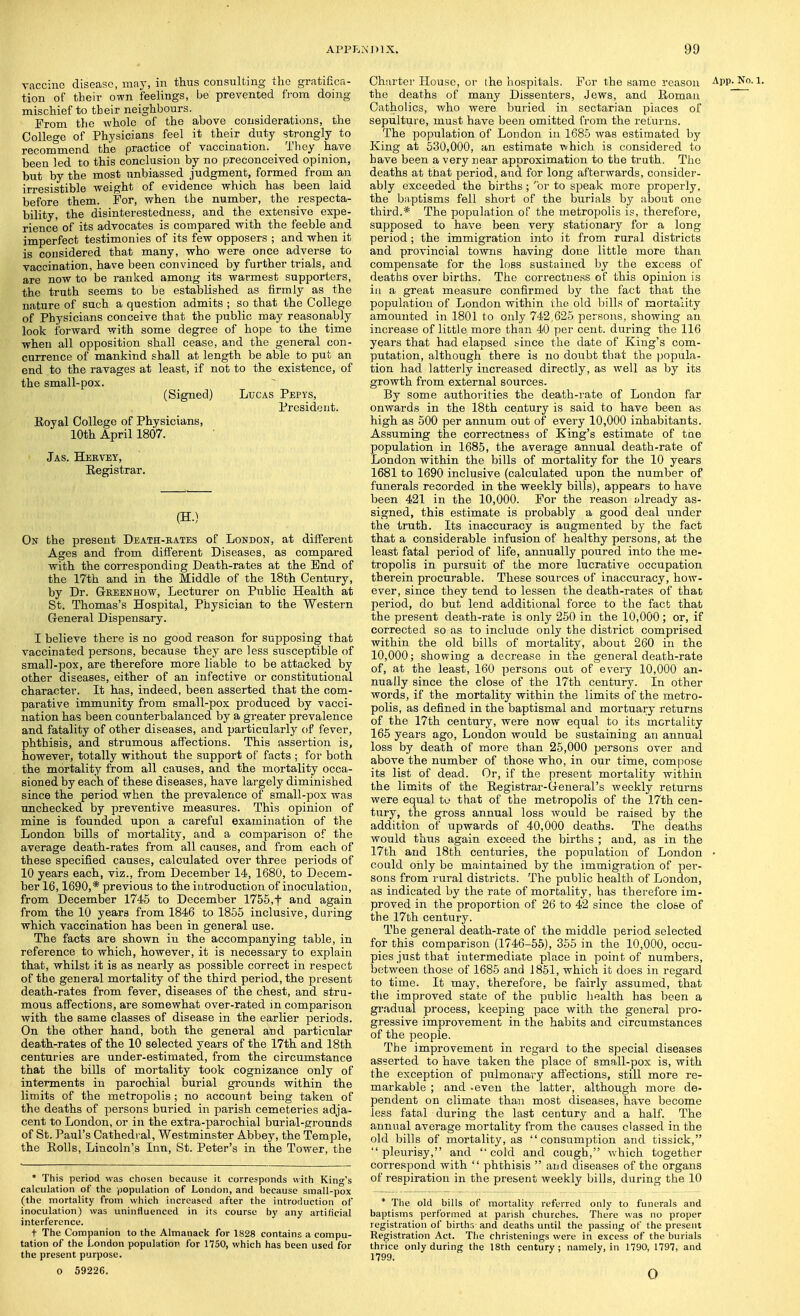 vaccine disease, may, in thus consulting the gratiiica- tion of their own feelings, be prevented from domg mischief to their neighbours. From the whole of the above considerations, the College of Physicians feel it their duty strongly to recommend the practice of vaccination. They have been led to this conclusion by no preconceived opinion, but by the most unbiassed judgment, formed from an irresistible weight of evidence which has been laid before them. For, when the number, the respecta- bility, the disinterestedness, and the extensive expe- rience of its advocates is compared with the feeble and imperfect testimonies of its few opposers ; and when it is considered that many, who were once adverse to vaccination, have been convinced by further trials, and are now to be ranked among its warmest supporters, the truth seems to be established as firmly as the nature of such a question admits ; so that the College of Physicians conceive that the public may reasonably look forward with some degree of hope to the time when all opposition shall cease, and the general con- currence of mankind shall at length be able to put an end to the ravages at least, if not to the existence, of the small-pox. (Signed) Lucas Pepys, President. Eoyal College of Physicians, 10th April 1807. Jas. Heevey, Registrar. (H.) On the present Death-bates of London, at different Ages and from different Diseases, as compared with the corresponding Death-rates at the End of the 17th and in the Middle of the 18th Century, by Dr. G-keenhow, Lecturer on Public Health at St. Thomas's Hospital, Physician to the Western General Dispensary. I believe there is no good reason for sujDposing that vaccinated persons, because they are less susceptible of small-pox, are therefore more liable to be attacked by other diseases, either of an infective or constitutional character. It has, indeed, been asserted that the com- parative immunity from small-pox produced by vacci- nation has been counterbalanced by a greater prevalence and fatality of other diseases, and particularly of fever, phthisis, and strumous affections. This assertion is, however, totally without the support of facts ; for both the mortality from all causes, and the mortality occa- sioned by each of these diseases, have largely diminished since the period when the prevalence of small-pox was unchecked by preventive measures. This opinion of mine is founded upon a careful examination of the London bills of mortality, and a comparison of the average death-rates from all causes, and from each of these specified causes, calculated over three periods of 10 years each, viz., from December 14, 1680, to Decem- ber 16,1690,* previous to the introduction of inoculation, from December 1745 to December 1756,f and again from the 10 years from 1846 to 1855 inclusive, during which vaccination has been in general use. The facts are shown in the accompanying table, in reference to which, however, it is necessary to explain that, whilst it is as nearly as possible correct in respect of the general mortality of the third period, the present death-rates from fever, diseases of the chest, and stru- mous affections, are somewhat over-rated in comparison with the same classes of disease in the earlier periods. On the other hand, both the general and particular death-rates of the 10 selected years of the 17th and 18th centuries are under-estimated, from the circumstance that the bills of mortality took cognizance only of interments in parochial burial grounds within the limits of the metropolis ; no account being taken of the deaths of persons buried in parish cemeteries adja- cent to London, or in the extra-parochial burial-grounds of St. Paul's Cathedral, Westminster Abbey, the Temple, the Rolls, Lincoln's Inn, St. Peter's in the Tower, the * This period was chosen because it corresponds with King's calculation of the population of London, and because sinall-pox (the mortality from which increased after the introduction of inoculation) was uninfluenced in its course by any artificial interference. t The Companion to the Almanack for 1828 contains a compu- tation of the London population for 1750, which has been used for the present purpose. Chsirter House, or the hospitals. For the same reason App. No. i. the deaths of many Dissenters, Jews, and Roman ' ' Catholics, who were buried in sectarian places of sepulture, must have been omitted from the returns. The population of London in 1685 was estimated by King at 630,000, an estimate which is considered to have been a very near approximation to the truth. The deaths at ttiat period, and for long afterwards, consider- ably exceeded the births ; 'or to speak more properly, the baptisms fell short of the burials by about one third.* The population of the metropolis is, therefore, supposed to have been very stationary for a long period; the immigration into it from rural districts and provincial towns having done little more than compensate for the loss sustained by the excess of deaths over births. The correctness of this opinion is ill a great measure confirmed by the fact that the population of London within the old bills of mortality amounted in 1801 to only 742,625 persons, showing an increase of little more than 40 per cent, during the 116 years that had elapsed since the date of King's com- putation, although there is no doubt that the popula- tion had latterly increased directly, as well as by its growth from external sources. By some authorities the death-i'ate of London far onwards in the 18th century is said to have been as high as 500 per annum out of every 10,000 inhabitants. Assuming the correctness of King's estimate of tae population in 1685, the average annual death-rate of London within the bills of mortality for the 10 years 1681 to 1690 inclusive (calculated upon the number of funerals recorded in the weekly bills), appears to have been 421 in the 10,000. For the reason already as- signed, this estimate is probably a good deal under the truth. Its inaccuracy is augmented by the fact that a considerable infusion of healthy persons, at the least fatal period of life, annually poured into the me- tropolis in pursuit of the more lucrative occupation therein procurable. These sources of inaccuracy, how- ever, since they tend to lessen the death-rates of that period, do but lend additional force to the fact that the present death-rate is only 250 in the 10,000; or, if corrected so as to include only the district comprised within the old bills of mortality, about 260 in the 10,000; showing a decrease in the general death-rate of, at the least, 160 persons out of every 10,000 an- nually since the close of the 17th century. In other words, if the mortality within the limits of the metro- polis, as defined in the baptismal and mortuary returns of the 17th century, were now equal to its mortality 165 years ago, London would be sustaining an annual loss by death of more than 25,000 persons over and above the number of those who, in our time, compose its list of dead. Or, if the present mortality within the limits of the Registrar-G-eneral's weekly returns were equal to that of the metropolis of the 17th cen- tury, the gross annual loss would be raised by the addition of upwards of 40,000 deaths. The deaths would thus again exceed the births ; and, as in the 17th and 18th centuries, the population of London • could only be maintained by the immigration of per- sons from rural districts. The public health of London, as indicated by the rate of mortality, has therefore im- proved in the proportion of 26 to 42 since the close of the 17th century. The general death-rate of the middle period selected for this comparison (1746-65), 355 in the 10,000, occu- pies just that intermediate place in point of numbers, between those of 1685 and 1851, which it does in regard to time. It msij, therefore, be fairly assumed, that tlie improved state of the public liealth has been a gradual process, keeping pace with the general pro- gressive improvement in the habits and circumstances of the people. The improvement in regard to the special diseases asserted to have taken the place of small-pox is, with the exception of pulmonary affections, still more re- markable ; and -even the latter, although more de- pendent on climate than most diseases, have become less fatal during the last century and a half. The annual average mortality from the causes classed in the old bills of mortality, as consumption and tissick, pleurisy, and cold and cough, which together correspond with  phthisis  and diseases of the organs of respiration in the present weekly bills, during the 10 * Tlie old bills of mortality referred only to funerals and baptisms performed at parish churches. There was no proper registration of births and deaths until the passing of the present Registration Act. The christenings were in excess of the burials thrice only during the 18th century : namely, in 1790, 1797, and 1799. o 59226. o