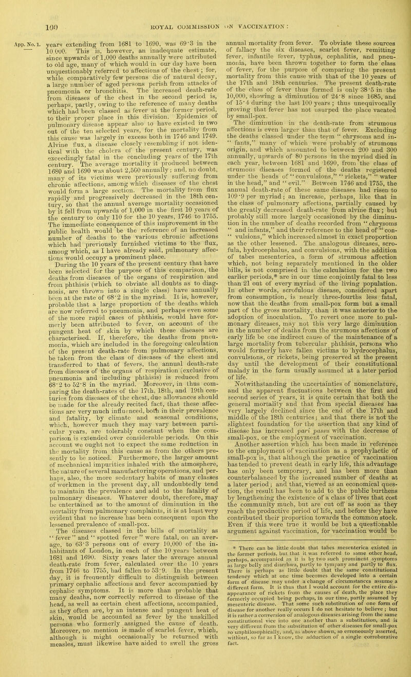 App. No. 1. year? extending from 1681 to 1690, was 69'3 in the ■ 10 OuO. This is, however, an inadequate estimate, since upwards of 1,000 deaths annually were attributed to old age, many of which would in our day have been unquestionably referred to affections of the chest; for, while comparatively few persons die of natural decay a large number of aged pers(ms perish from attacks of pneumonia or bronchitis. The increased death-rate from diseases of the chest in the second period is, perhaps, partly, owing to the reference of many deaths which had been classed as fever at the former period, to their proper place in this division. Epidemics of ' pulmonary disease appear also to have existed in two out of the ten selected years, for the mortality from this cause was largely in excess both in 1746 and 1749. Alvine flux, a disease closely resembling if not iden- tical with the cholera of the present century, was exceedingly fatal in the concluding years of the 17th century. The average mortality it produced between 1680 and 1690 was about 2,600 annually; and, no doubt, many of its victims were previously suffering from chronic affections, among which diseases of the chest would form a large section. The mortality from flux rapidly and progressively decreased in the 18th cen- tury, so' that the annual average mortality occasioned by it fell from upwards of 1,000 in the first 10 years of the century to only 110 for the 10 years, 1746 to 1755. The immediate coasequence of this improvement in the public health would be the reference of an increased ■ number of deaths to the various chronic affections which had previously furnished victims to the flux, among which, as I have already said, pulmonary affec- tions would occupy a prominent place. During the 10 years of the present century that have been selected for the purpose of this comparison, the deaths from diseases of the organs of respiration and from phthisis (which to obviate all doubts as to diag- nosis, are thrown into a single class) have annually been at the rate of 68-2 in the myriad. It is, however, probable that a large proportion of the deaths which are now referred to pneumonia, and perhaps even some of the more rapid cases of phthisis, would have for- merly been attributed to fever, on account of the pungent heat of skin by which these diseases are characterised. If, therefore, the deaths from pneu- monia, which are included in the foregoing calculation of the present death-rate from pulmonary affections, be taken from the class of diseases of the chest and transferred to that of fevers, the annual death-rate from diseases of the organs of respiration (exclusive of pneumonia and including phthisis) is reduced from 68'2to52'8 in the myriad. Moreover, in thus com- paring the death-rates of the 17th, 18th, and 19th cen- turies from diseases of the chest, due allowances should be made for the already recited fact, that these affec- tions are very much influenced, bott in their prevalence and fatality, by climate and seasonal conditions, which, however much they may vary between parri- ' cular years, are tolerably constant when the com- parison is extended over considerable periods. On this account we ought not to expect the same reduction in the mortality from this cause as from the others pre- sently to be noticed. Furthermore, the larger amount of mechanical impurities inhaled with the atmosphere, the nature of several manufacturing operations, and per- haps, also, the more sedentary habits of many classes of workmen in the present day, all undoubtedly tend to maintain the prevalence and add to the fatality of pulmonary diseases. Whatever doubt, therefore, may be entertained as to the amount of diminution in the mortality from pulmonary complaints, it is at least very evident that no increa.se has been consequent upon the lessened prevalence of small-pox. The diseases classed in the bills of mortality as  fever  and  spotted fever  were fatal, oji an aver- age, to 63'3 persons out of every 10,000 of the in- habitants of London, in each of the 10 years between 1681 and 1690. Sixty years later the average annual death-rate from fever, calculated over the 10 years from 1746 to 1755, had fallen to 53'9. In the present day, it is frequently difficult to distinguish between primary cephalic afi'ectious and fever accompanied by cephalic symptoms. It is more than probable that many deaths, now correctly referred to disease of the head, as well as certain chest affections, accompanied, as they often are, by an intense and pungent heat of skin, would be accounted as fever by the unskilled persons who formerly assigned the cause of death. Moreover, no mention is made of scarlet fever, which, although it might occasionally be returned with measles, must likewise have aided to swell the gross annual mortality from fever. To obviate these sources of fallacy the six diseases, scarlet fever, remitting fever, infantile fever, typhus, cephalitis, and pneu- monia, have been thrown together to form the class of fever, for the purpose of comparing the present mortality from this cause with that of the 10 years of the 17th and 18th centuries. The present death-rate of the class of fever thus formed is only 38 5 in the 10,000, showing a diminution of 24'8 since 1685, and of 15'4 during the last 100 years ; thus unequivocally proving that fever has not usurped the place vacated by smail-pox. The diminution in the death-rate from strumous affections is even larger than that of fever. Excluding the deaths classed under the term  chrysoms and in-  fauts, many of which were probably of strumous origin, and which amounted to between 200 and 300 annually, upwards of 80 persons in the myriad died in each year, between 1681 and 1690, from the class of strumous diseases formed of the deaths registered under the heads of  convulsions,  rickets, water in the head, and  evil. Between 1746 and 1755, the annual death-rate of these same diseases had risen to 109*9 per myriad; an increase, perhaps, like that in the class of pulmonary affections, partially caused by the greatly decreased death-rate from alvine flux ; but probably still more largely occasioned by the diminu- tion in the number of deaths recorded from  chrysoms  and infants, and their reference to the head of  con-  vulsions, which increased almost in exact proportion as the other lessened. The analogous diseases, scro- fula, hydrocephalus, and convulsions, with the addition of tabes mesenterica, a form of strumous affection which, not being separately mentioned in the older bills, is not comprised in the calculation for the two earlier periods,* are in our time conjointly fatal to less than 21 out of every myriad of the living population. In other words, scrofulous disease, considered apart from consumption, is nearly three-fourths less fatal, now that the deaths from small-pox form but a small part of the gross mortality, than it was anterior to the adoption of inoculation. To revert once more to pul- monary diseases, may not this very large diminution in the number of deaths from the strumous affections of early life be one indirect cause of the maintenance of a large mortality from tubercular phthisis, persons who would formerly have fallen victims to hydrocephalus, convulsions, or rickets, being preserved at the present day until the development of their constitutional malady in the form usually assumed at a later period of life. _ Notwithstanding the uncertainties of nomenclature, and the apparent fluctuations between the first and second series of years, it is quite certain that both the general mortality and that from special diseases has very largely declined since the end of the 17th and middle of the 18th centuries; and that there is not the slightest foundation for the assertion that any kind of disease has increased pari passu with the decrease of smali-pox, or the employment of vaccination. Another assertion which has been made in .reference to the employment of vaccination as a prophylactic of small-pox is, that although the practice of vaccination has tended to prevent death in early life, this advantage has only been lemporary, and has been more than counterbalanced by the increased number of deaths at a later period; and that, viewed as an economical ques- tion, the result has been to add to the public burthens by lengthening the existence of a class of lives that cost the community much, but are cut off as soon as they reach the productive period of life, and befoi'e they have contributed their proportion towards the common stock. Even if this were true it would be but a questionable argument against vaccination, for vaccination would be * There can be little doubt that tabes mesenterica existed in the former periods, but that it was referred to some other head, perhaps, accompanied as it is by two such jirominent symptoms as large belly and diarrhoea, partly to tympany and partly to flux. There is perhaps as little doubt that the same constitutional tendency which at one time becomes developed into a certain form of disease may under a change of circumstances assume a different form. It is thus that I would account for the entire dis- appearance of rickets from the causes of death, the place they formerly occupied being perhaps, in our time, partly assumed by mesenteric disease. That some such substitution of one form of disease for another really occurs I do not hesitate to believe ; but it is rather a conversion of analogous diseases arising from the same constitutional vice into one another than a substitution, and is very different from the substitution of other diseases for small-pox so unphilosophically, and, as above shown, so erroneously asserted, without, so far as I know, the adduction of a single corroborative fact.