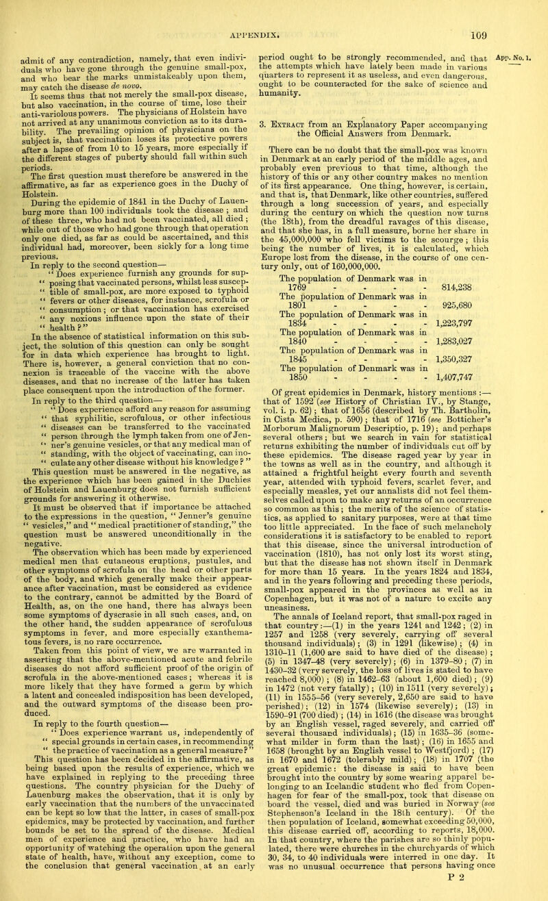 admit of any contradiction, namely, that even indivi- duals who have gone through the genuine small-pox, and who bear the marks unmistakeably upon them, may catch the disease de novo. It seems thus that not merely the small-pox disease, but also vaccination, in the course of time, lose their anti-variolous powers. The physicians of Holstein have not arrived at any unanimous conviction as to its dura- bility. The prevailing opinion of physicians on the subject is, that vaccination loses its protective powers after a lapse of from 10 to 15 years, more especially if the different stages of puberty should fall within such periods. The first question must therefore be answered m the affirmative, as far as experience goes in the Duchy of Holstein. During the epidemic of 1841 in the Duchy of Lauen- burg more than 100 individuals took the disease ; and of these three, who had not been vaccinated, all died ; while out of those who had gone through that operation only one died, as far as could be ascertained, and this individual had, moreover, been sickly for a long time previous. In reply to the second question— '' Does experience furnish any grounds for sup- '' posing that vaccinated persons, whilst less suscep-  tible of small-pox, are more exposed to typhoid  fevers or other diseases, for instance, scrofula or '' consumption; or that vaccination has exercised  any noxious influence upon the state of their  health? In the absence of statistical information on this sub- ject, the solution of this question can only be sought for in data which experience has brought to light. There is, however, a general conviction that no con- nexion is traceable of the vaccine with the above diseases, and that no increase of the latter has taken place consequent upon the introduction of the former. In reply to the third question—  Does experience afford any reason for assuming  that syphilitic, scrofulous, or other infectious  diseases can be transferred to the vaccinated  person through the lymph taken from one of Jen- '* ner's genuine vesicles, or that any medical man of  standing, with the object of vaccinating, canino-  culate any other disease without his knowledge ?  This question must be answered in the negative, as the experience which has been gained in the Duchies of Holstein and Lauenburg does not furnish sufficient grounds for answering it otherwise. It must be observed that if importance be attached to the expressions in the question,  Jenner's genuine  vesicles, and medical practitioner of standing, the question must be answered unconditionally in the negative. The observation which has been made by experienced medical men that cutaneous eruptions, pustules, and other symptoms of scrofula on the head or other parts of the body, and which generally make their appear- ance after vaccination, must be considered as evidence to the contrary, cannot be admitted by the Board of Health, as, on the one hand, there has always been some symptoms of dyscrasie in all such cases, and, on the other hand, the sudden appearance of scrofulous symptoms in fever, and more especially exanthema- tous fevers, is no rare occurrence. Taken from this point of view, we are warranted in asserting that the above-mentioned acute and febrile diseases do not afford sufficient proof of the origin of scrofula in the above-mentioned cases; whereas it is more likely that they have formed a germ by which a latent and concealed indisposition has been developed, and the outward symptoms of the disease been pro- duced. In reply to the fourth question— Does experience warrant us, independently of  special grounds in certain cases, in recommending  the practice of vaccination as a general measure ?  This question has been decided in the affirmative, as being based upon the results of experience, which we have explained in replying to the preceding three questions. The country physician for the Duchy of Lauenburg makes the observation, that it is only by early vaccination that the numbers of the unvaccinated can be kept so low that the latter, in cases of small-pox epidemics, may be protected by vaccination, and further bounds be set to the spread of the disease. Medical men of experience and practice, who have had an opportunity of watching the operation upon the general state of health, have, without any exception, come to the conclusion that general vaccination at an early period ought to be strongly recommended, and that App. No. i. the attempts which have lately been made in various qiiarters to represent it as useless, and even dangerous, ought to be counteracted for the sake of science and humanity. 3. BxTKACT from an Explanatory Paper accompanying the Official Answers from Denmark. There can be no doubt that the small-pox was known in Denmark at an early period of the middle ages, and probably even previous to that time, although the history of this or any other country makes no mention of its first appearance. One thing, however, is certain, and that is, that Denmark, like other countries, suffered through a long succession of years, and especially during the century on which the question now turns (the 18th), from the dreadful ravages of this disease, and that she has, in a full measure, borne her share in the 45,000,000 who fell victims to the scourge ; this being the number of lives, it is calculated, which Europe lost from the disease, in the course of one cen- tury only, out of 160,000,000. The population of Denmark was in 1769 - - - - 814,238 The population of Denmark was in 1801 .... 925,680 The population of Denmark was in 1834 .... 1,223,797 The population of Denmark was in 1840 - - . 1,283,027 The population of Denmark was in 1845 .... 1,350,327 The population of Denmark was in 1850 .... 1,407,747 Of great epidemics in Denmark, history mentions :— that of 1592 (see History of Christian IV., by Stange, vol. i. p. 62); that of 1656 (described by Th. Bartholin, in Cista Medica, p. 690); that of 1716 (see Botticher's Morborum Malignorum Descriptio, p. 19); and perhaps several others; but we search in vain for statistical returns exhibiting the number of individuals cut off by these epidemics. The disease raged year by year in the towns as well as in the country, and although it attained a frightful height every fourth and seventh year, attended with typhoid fevers, scarlet fever, and especially measles, yet our annalists did not feel them- selves called upon to make any returns of an occurrence so common as this ; the merits of the science of statis- tics, as applied to sanitary purposes, were at that time too little appreciated. In the face of such melancholy considerations it is satisfactory to be enabled to report that this disease, since the universal introduction of vaccination (1810), has not only lost its worst sting, but that the disease has not shown itself in Denmark for more than 15 years. In the years 1824 and 1834, and in the years following and preceding these periods, small-pox appeared in the provinces as well as in Copenhagen, but it was not of a nature to excite any uneasiness. The annals of Iceland report, that small-pox raged in that country:—(1) in the years 1241 and 1242; (2) in 1257 and 1258 (very severely, carrying off several thousand individuals); (3) in 1291 (likewise) ; (4) in 1310-11 (1,600 are said to have died of the disease) ; (5) in 1347-48 (very severely); (6) in 1379-80; (7) in 1430-32 (very severely, the loss of lives is stated to have reached 8,000) ; (8) in 1462-63 (about 1,600 died); (9) in 1472 (not very fatally); (10) in 1511 (very severely); (11) in 1555-56 (very severely, 2,650 are said to have perished); (12) in 1574 (likewise severely); (13) in 1590-91 (700 died) ; (14) in 1616 (the disease was brought by an English vessel, raged severely, and carried off several thousand individuals); (15) in 1635-36 (some- what milder in form than the last); (16) in 1655 and 1658 (brought by an English vessel to Westfjord) ; (17) in 1670 and 1672 (tolerably mild); (18) in 1707 (the great epidemic: the disease is said to have been brought into the country by some wearing apparel be- longing to an Icelandic student who fled from Copen- hagen for fear of the small-pox, took that disease on board the vessel, died and was buried in Norway (see Stephenson's Iceland in the 18th century). Of the then population of Iceland, somewhat exceeding 50,000, this disease carried off, according to reports, 18,000. In that country, where the parishes are so thinly popu- lated, there were churches in the churchyards of which 30, 34, to 40 individuals were interred in one day. It was no unusual occurrence that persons having once P 2
