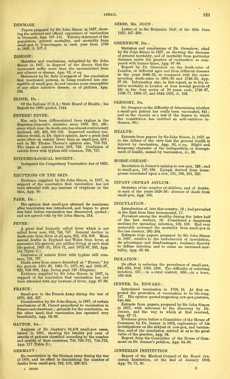 DENMAEK: Papers prepared by Sir John Simon in 1857, show- ing the national and official experience of vaccination in Denmark, App. 107-111. Tabular statement of the population, general mortality, and mortality from small-pox in Copenhagen in each year from 1750 to 1850, ih. 107-8. DISEASE: Statistics and conclusions, submitted by Sir John Simon in 1857, in disproof of the theory that the vaccinated suffer more than the unvaccinated from any ailment or disease. App. 82, et seg. Statement by Dr. Baly in support of the conclusion that vaccinated persons, in being rendered leas sus- ceptible of small-pox, do not become more susceptible of any other infective disease, or of phthisis, App. 102. ELDEE, Dh. : Of the Indiana (U.S.A.) State Board of Health; his Eeport for 1883 quoted, 1144. ENTEEIC EEVEE: Has only been differentiated from typhus in the Eegistrar-General's statistics since 1869, 383, 489; since -which time its death-rate has almost continuously declined, 491, 492, 500-502. Improved sanitary con- ditions would, in Dr. Ogle's opinion, have a great deal more effect on enteric fever than on small-pox, 619 ; and in Mr. Thome Thome's opinion also, 759-761. The cause of enteric fever, 619, 748. Confusion of enteric fever with typhus still common, 756, 757. EPIDEMIOLOGICAL SOCIETY: Instigated the Compulsory Vacciaation Act of 1853, 28. EEUPTIONS ON THE SKIN: Evidence supplied by Sir John Simon, in 1857, in support of the conclusion that vaccination has not been attended with any increase of eruptions on the sMn, App. 90. FAEE, De. : His opinion that small-pox attained its maximum after inoculation was introduced, and began to grow less fatal before vaccination was discovered, quoted ; and not agreed with by Sir John Simon, 214. PEVEE: A great deal formerly called fever which is not called fever now, 352, 746, 747. General decline in death-rate from fever at all ages, 352, 353, 509. Mean annual deaths in England and Wales from fever, at successive life-periods, per million living at each such life-period, 1847-53, 1854-71, and 1872-87, 353, App. 114 (Table C). Confusion of enteric fever with typhus still com- mon, 756, 757. Death-rates from causes described as Fevers, for the periods 1851-60, 1861-70, 1871-80, and 1881-87, 822, 863-869, App. facing page 120 (Diagram). Evidence supplied by Sir John Simon, in 1857, in support of the conclusion that vaccination has not been attended with any increase of fever, App. 87-88. FEANCE: Small-pox in the French Army during the war of 1870, 226, 227. Consideration by Sir John Simon, in 1857, of certain conclusions of M. Camot prejudicial to vaccination in France and elsewhere ; grounds for the conclusion, on the other hand, that vaccination has operated very beneficially, App. 83-89. GATTON, Db. : Analysis of Dr. Gayton's 10,403 small-pox cases, issued in 1885, showing the fatality per cent, of attacks of patients classified according to the number and quality of their cicatrices, 706, 709-711, 716-719, App. 117 (Table D.). GEEMANY: Ee-vaccination in the German army during the war of 1870, and its effect in diminishing the number of deaths from small-pox, 102, 103, 226-231. o 59226. GIBBS, Me. JOHN : Letter of, to Sir Benjamin Hall, of the 30th June 1855, 267-269. GEEENHOW, De. : Statistics and conclusions of Dr. Greenhow, cited by Sir John Simon in 1857, as showing the decrease of general mortality, and of mortality from particular diseases, under the practice of vaccination as com- pared with former times, App. 87-88. Eeport by Dr. Greenhow on the death-rates of London, at different ages and from different diseases in the years 1846-55, as compared with the corre- sponding death-rates in 1681-90 and 1746-55, App. 87--88. Information also, in this repoii, as to the re- lative mortality in London at four several periods of Life in the four series of 10 years each, 1728-37, 1768-77, 1808-17, and 1842-1851, ib. 102. GEEGOEY, De. Dr. Gregory on the difficulty of determining whether a small-pox patient has really been vaccinated, 841; and on the cicatrix as a test of the degree to which the constitution has imbibed an auti-variolous in- fluence, 850. HEALTH: Extracts from papers by Sir John Simon, in 1857, as to the fallacy of the view that the general health is injured by vaccination, App. 82, et seq. Slight and temporary character of the indisposition, or derange- ment of health, caused by vaccination, ib., 90. HOESE-GEEASE: Its relation in Jenner's opinion to cow-pox, 123 ; and to small-pox, 187-189. Lymph derived from horse- grease inoculated upon a cow, 195, 196, 201, 329. INFANT OEPHAN ASYLUM: Statistics of the number of children, and of deaths, in each of the years 1828-56: absence of death from small-pox, App. 105. INOCULATION : Introduction of, into this country, 16 ; had prevailed in the East from time immemorial, 17. Prevalent among the wealthy during the latter half of the last century, 18. Considered a dangerous medium for spreading infection, 132, 133. Had very materially increased the mortality from small-pox in the last century, 282-284. Extracts from papers, prepared by Sir John Simon in 1857, relative to the introduction of inoculation, its advantages -and disadvantages ; tendency thereby to diffuse infection and to cause an increased mor- tality, App. 65-66. ISOLATION : Its effect in reducing the prevalence of small-pox 645-653, 1046, 1095, 1206. The difficulty of enforcing isolation, 657,—in a rural district, 658,—in a town 659-663. JENNEE, De. EDWAED : Introduced vacciaation in 1798, 19. At first ex- pected the protection of vaccination to be life-long, 127. His opinion quoted respecting cow-pox pustules. 846-848. Extracts from papers, prepared by Sir John Simon in 1857, with reference to the discovery by Dr. Jenner, and the way in which at first received, App. 67-71. Evidence given before a Committee of the House of Commons by Dr. Jenner in 1802, explanatory of his investigations on the subject of cow-pox, and vaccina- tion, and of the conclusion arrived at as to the great value of the practice, App. 94. Eeport from the Committee of the House of Com- mons on Dr. Jenner's petition, App. 94-96. JENNEEIAN INSTITUTION Eeport of the Medical Council of the Eoyal Jen- nerian Institution, of the 2Dd of January 1806, App. 70, 73, 96. S