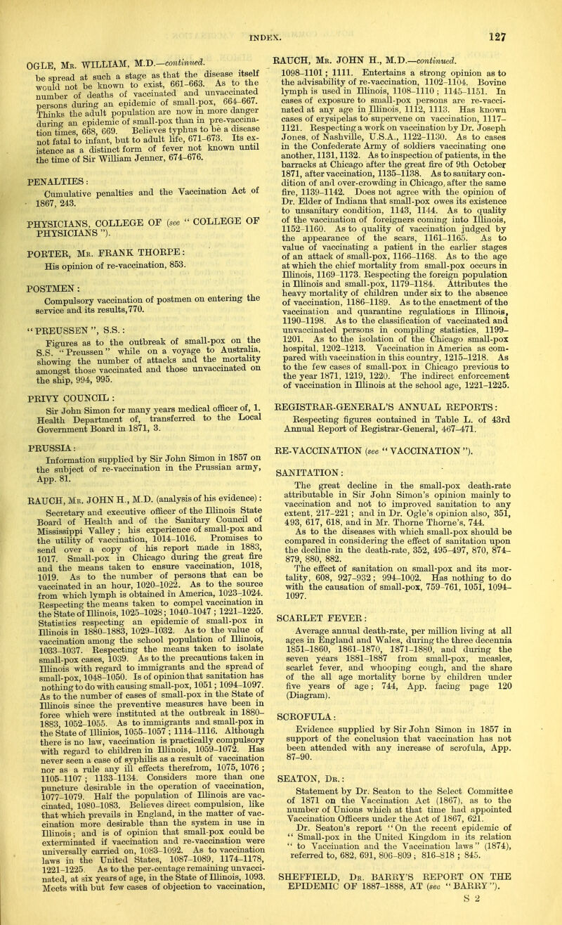 OGLE, Mb. WILLIAM, U.B.—continued. bespread at such a stage asth^tt^^ disease itself would not be known to exist, 661-663. As to the number of deaths of vaccinated and unvaccmated persons dui-ing an epidemic of small-pox, 664-bb7. Thinks the adult population are now in more danger during an epidemic of small-pox than m pre-vaccma- tion times, 668, 669. Belieyes typhus to be a disease not fatal to infant, but to adult life, 671-673. Its ex- istence as a distinct form of fever not known until the time of Sir William Jenner, 674-676. PENALTIES: Cumulative penalties and the Vaccination Act of ■ 1867, 243. PHYSICIANS, COLLEGE OF {see COLLEGE OP PHYSICIANS ). POETEE, Me. FEANK THOEPE : His opinion of re-vaccination, 853. POSTMEN : Compulsory vaccination of postmen on entering the service and its results, 770. PEEUSSEN, S.S.: Figures as to the outbreak of small-pox on the S.S. Preussen whUe on a voyage to Australia, showing the number of attacks and the mortality amongst those vaccinated and those unvaccinated on the ship, 994, 995. PEIVY COUNCIL : Sir John Simon for many years medical officer of, 1. Health Department of, transferred to the Local Government Board in 1871, 3. EAUCH, Ms. JOHN H., M.D.—contmued. 1098-1101; 1111. Entertains a strong opinion as to the advisability of re-vaccination, 1102-1104. Bovine lymph is used in Illinois, 1108-1110; 1145-1151. In cases of exposure to small-pox persons are re-vacci- nated at any age in Illinois, 1112, 1113. Has known cases of erysipelas to'supervene on vaccination, 1117- 1121. Eespecting a work on vaccination by Dr. Joseph Jones, of Nashville, U.S.A., 1122-1130. As to cases in the Confederate Army of soldiers vaccinating one another, 1131,1132. As to inspection of patients, in the barracks at Chicago after the great fire of 9th October 1871, after vaccination, 1135-1138. As to sanitary con- dition of and over-crowding in Chicago, after the same fire, 1139-1142. Does not agree with the opinion of Dr. Elder of Indiana that small-pox owes its existence to unsanitary condition, 1143, 1144. As to quality of the vaccination of foreigners coming into Illinois, 1152-1160. As to quality of vaccination judged by the appearance of the scars, 1161-1165. As to value of vaccinating a patient in the earlier stages of an attack of small-pox, 1166-1168. As to the age at which the chief mortality from small-pox occurs in Hlinois, 1169-1173. Eespecting the foreign population in Hlinois and small-pox, 1179-1184. Attributes the heavy mortality of children under six to the absence of vaccination, 1186-1189. As to the enactment of the vaccination and quarantine regulations in Illinois, 1190-1198. As to the classification of vaccinated and unvaccinated persons in compiling statistics, 1199- 1201. As to the isolation of the Chicago small-pox hospital, 1202-1213. Vaccination in America as com- pared with vaccination in this country, 1215-1218. As to the few cases of small-pox in Chicago previous to the year 1871, 1219, 1220. The indirect enforcement of vaccination in Hlinois at the school age, 1221-1225. EEGISTEAE-GENEEAL'S ANNUAL EEPOETS: Eespecting figures contained in Table L. of 43rd Annual Eeport of Eegistrar-General, 467-471. PEUSSIA: Information supplied by Sir John Simon in 1857 on the subject of re-vaccination in the Prussian army, App. 81. EAUCH, Mr. JOHN H., M.D. (analysis of his evidence): Secretary and executive officer of the Hlinois State Board of Health and of the Sanitary Council of Mississippi Valley ; his experience of small-pox and the utility of vaccination, 1014-1016. Promises to send over a copy of his report made in 1883, 1017. Small-pox in Chicago during the great fire and the means taken to ensure vaccination, 1018, 1019 As to the number of persons that can be vaccinated in an hour, 1020-1022. As to the source from which lymph is obtained in America, 1023-1024. Eespecting the means taken to compel vaccination in the State of Hlinois, 1025-1028; 1040-1047 ; 1221-1225. Statistics respecting an epidemic of small-pox m Illinois in 1880-1883, 1029-1032. As to the value of vaccination among the school population of Hlinois, 1033-1037. Eespecting the means taken to isolate small-pox cases, 1039. As to the precautions taken in Hlinois with regard to immigrants and the spread of small-pox, 1048-1050. Is of opinion that sanitation has nothing to do with causing small-pox, 1051; 1094-1097. As to the number of cases of small-pox in the State of Illinois since the preventive measures have been in force which were instituted at the outbreak in 1880- 1883 1052-1055. As to immigrants and small-pox in the State of lUinios, 1055-1057 ; 1114-1116. Although there is no law, vaccination is practically compulsory with regard to children in Hlinois, 1059-1072. Has never seen a case of syphilis as a result of vaccination nor as a rule any ill efi'ects therefrom, 1075, 1076 ; 1105-1107; 1133-1134. Considers more than one puncture desirable in the operation of vaccination, 1077-1079. HaK the population of Illinois are vac- cinated, 1080-1083. Believes direct compulsion, like that which prevails in England, in the matter of vac- cination more desirable than the system in use in Illinois; and is of opinion that small-pox could be exterminated if vaccination and re-vaccination were universally carried on, 1083-1092. As to vaccination laws in the United States, 1087-1089, 1174-1178, 1221-1225. As to the per-centage remaining unvacci- nated, at six years of age, in the State of Illinois, 1093. Meets with but few cases of objection to vaccination. EE-VACCINATION (see VACCINATION ). SANITATION: The great decline in the small-pox death-rate attributable in Sir John Simon's opinion mainly to vaccination and not to improved sanitation to any extent, 217-221; and in Dr. Ogle's opinion also, 351, 493, 617, 618, and in Mr. Thome Thome's, 744. As to the diseases with which small-pox should be compared in considering the effect of sanitation upon the decline in the death-rate, 352, 495-497, 870, 874- 879, 880, 882. The effect of sanitation on small-pox and its mor- tality, 608, 927-932 ; 994-1002. Has nothing to do with the causation of small-pox, 759-761, 1051, 1094- 1097. SCAELET FEVEE: Average annual death-rate, per million living at all ages in England and Wales, during the three decennia 1851-1860, 1861-1870, 1871-1880, and during the seven years 1881-1887 from small-pox, measles, scarlet fever, and whooping cough, and the share of the all age mortality borne by children under five years of age; 744, App. facing page 120 (Diagram). SCEOFULA: Evidence supplied by Sir John Simon in 1857 in support of the conclusion that vaccination has not been attended with any increase of scrofula, App. 87-90. SEATON, De.: Statement by Dr. Seaton to the Select Committee of 1871 on the Vaccination Act (1867), as to the number of Unions which at that time had appointed Vaccination Officers under the Act of 1867, 621. Dr. Seaton's report On the recent epidemic of Small-pox in the United Kingdom in its relation '' to Vaccination and the Vaccination laws (1874), referred to, 682, 691, 806-809 ; 816-818 ; 845. SHEFFIELD, Dk. BAEEY'S EEPOET ON THE EPIDEMIC OF 1887-1888, AT (see BAEEY). S 2