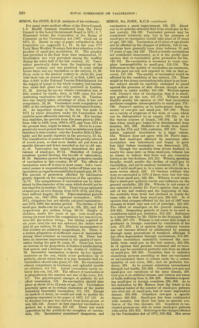 SIMON, SiK JOHN, K.C.B. (analysis of his evidence): For many years medical officer of the Privy Council, 1-5. Health business transferred from the Privy Council to the Local Government Board in 1871, 6, 7. Examined before the Committee of the House of Commons on the Vaccination Act (1867; which sat in 1871, 11. Hands in copy of paper submitted to that Committee [see Appendix I.), 13. In the year 1717 Lady Mary Wortley Montagu first drew attention to the practice of small-pox inoculation, 16. The practice had prevailed in the East from time immemorial, 17. Inoculation was very prevalent among the wealthy during the latter half of the last century, 18. Vacci- nation practically dates from the beginning of the present century, and was practised to some extent before there was any legislation on the subject, 19, 20. From early in the present century to about the year 1840 there was an annual grant of, at first, 6,000Z. and then 2,000^. to the National Vaccine Establishment for the supply of lymph to the whole country, but vaccina- tion under that grant was only practised in London, 21, 22. Among the poorer classes vaccination was at first assisted by charity, then, in 1840, came the law instituting vaccination out of the rates, 24. Vaccina- tion was largely taken advantage of when it was not compulsory, 25, 26. Vaccination made compulsory in 1853, at the instigation of the Epidemiological Society, 28. An important change in the law was made in 1871 by which defaulters under the Vaccination Act could be more efficiently detected, 31-34. For vaccina- tion statistics, the periods from the years prior to 1840, from 1840 to 1853, from 1853 to 1871, and from 1871 to the present time, might be taken, 86. Down to a com- paratively recent period there were no satisfactory death statistics in this country, only the London Bills of Mor- tality and the parish registers in the provinces, 37-44. • The classification of causes of deaths has greatly altered of recent years, so that more deaths are put down to specific diseases and fewer recorded as due to old age, 45-49. Vaccination has largely diminished the pre- valence of small-pox, 50-54. Statistics of foreign countries quoted showing the benefit of va*;cination, 55-59. Statistics quoted showing the protective results of vaccination in this country, 60-67. The effects of vaccination wear off in time in most cases ; but a vacci- nated person is unquestionably better off than one un- vaccinated, as regards susceptibility to small-pox, 68-71. The amount, of protection afforded by va'ccination greatly depends on the completeness of the operation, • 72-75. The completeness of vaccination can be deter- mined by the character of the scars which should not be less than five in number, 76-81. There was an epidemic of small-pox all over Europe from 1870-1873, and Eng- land suffered largely, 83-85. Three statistical periods quoted, viz., 1847-1853, optional vaccination ; 1854- 1871, obligatory but not strictly enforced vaccination ; and 1872-1880, the stricter period. The decline of the small-pox death-rate for all ages is, 305, 223, and 156 respectively per million living, 86-90. Deaths of children, under five years of age, from sin all-pox, during six years before the compulsoiy law was in force, were 227 per million living ; but during a period of six years after the law was enforced, the deaths were only 21 per million, 91, 92. Numbers unvaccinated in this country are relatively insignificant, 93. There is a certain proportion of inefficient cases'of vaccination among those returned as vaccinated, 94. There has been an immense improvement in the quality of vacci- nation dm-ing the past 30 years, 95. There has been an increase in the proportion of deaths of adults during that period, and a decrease in the deaths of children, 96. Successful vaccination is shown by five typical cicatrices on the arm, which oHers protection up to puberty, about which time it is very desirable that re- vaccination shouild take place, 97-100. Ee-vaccination almost compulsory in Germany, and splendid results are obtained, 101-103. Infant vaccination rarely en- tirely dies out, 104,105. The efficacy of vaccination is in proportion to the number and size of the scars, 106, 107, The physiological changes at puberty do not affect vaccination, 109. Ee-vaccination should take place at about 10 to 12 years of age, 110. Vaccinators generally agree as to certain characters of the marks indicating successful vaccination, 111, 112. Except on matters of detail, he would not wish to modify the opinions expressed in his paper of 1857, 117-121. As to whether cow-pox Avas derived from horse-grease or not, 123-126. J enner at first expected vaccination to protect for a life-time, 127-129. There was much opposition by the public to the reception of vaccina- tion, 130. Inoculation considered dangerous, and SIMON, Sir JOHN, K.G.B.—continued. vaccination a great improvement, 132, 133. About one in six persons attacked died from small-pox in the last century, 134-138. Vaccinated persons may be considered relatively safe, but in the presence of small-pox re-vaccination should take place at 10 years of age, 139-143. Vaccination at 10 years of age jv'ould not be affected by the changes of puberty, but re-vac cinatiops have generally been done between 15 and 17 years of age, 144-148. Third or fourth vaccinations are considered unnecessary, as it is the pretty clear opinion that re-vaccination gives protection for life, 149-151. Ee-vaccination is necessary to cause com- plete insusceptibility to small-pox, 152-156. The differences in the quality of vaccination are enormous, but the poor are not now exposed to risk on that ac- count, 157,158. The quality of vaccination would be affected by the condition of the subject, 159. There might be two dozen vaccinations take place in an hour : the subject should be carefully examined to guard against the presence of skin disease, though not ne- cessarily in entii-e nudity, 160-166. Witness agrees with Jenner's view of vaccination, that it is small- pox grafted on the cow, 167-173. Witness would slightly qualify his opinion of 1857 that vaccination produces complete insusceptibility to small-pox, 174- 186. Jenner's opinion as to horse-grease being the source of cow-pox and small-pox, 187-189. There are a variety of eruptions of the teats of cows, which can be disting'uished by an expert, 190-192. As to the various sources of lymph, 193-204. As to the time when small-pox began to be discriminated from measles, 205, 206. Statistics of deaths from small- pox in the 17th and 18th centuries, 207-211. Vacci- nation replaced inoculation to a large extent, 212. Witness does not agree with Dr. Farr's state- ment that small-pox attained its maximum after inoculation was introduced, and began to grow less fatal before vaccination was discovered, 213, 214. Though the mortality from fevers declined in nearly the same ratio as from small-pox, witness has no reason to believe that there was any connexion between the two declines, 215, 216. Witness, speaking broadly, would ascribe the decline of small-pox to vaccination, and not to sanitary measures, 217-221. A case of mild small-pox is, in a sense, as infectious as a more severe attack, 223. Of German soldiers who were re-vaccinated in 1870-2 there were but few who died from small-pox, 229, 230. Witness is not aware that a small-pox epidemic exerts any influence on the general mortality, 232-234. Witness is not aware of any material to justify Dr. Farr's opinion that, at the end of the last century and the beginning of this, the mortality from fever had declined in nearly the same ratio as bhat from small-pox, 235-240. Is of opinion that changes effected by the Act of 1867 were changes of detail only and not of principle, 241-253. The effect of small-pox on the general death-rate, 254-262. Eespecting periods of years to be used in considering small-pox statistics, 263-266. Eeference to a letter written by Mr. Gibbs to Sir Benjamin Hall in 1855, 267-270. Witness is not aware that lymph is produced in foreign countries by variolation of the cow, 271-273. Is of opinion that ordinary vaccine has not become diluted or adulterated by passing through many generations of mankind, although it has often degenerated through carelessness, 274-281. Thinks inoculation materially increased the mor- tality from small pox in the last century, 282-284. Is of opinion that persons vaccinated and re-vacci- nated may be considered perfectly safe from an attack of small-pox, 285-289. Considers that in statistics classifying persons according as they are vaccinated or unvaccinated there is always room for a certain quantity of real error, 290 ; and its probable ten- dency, 291. As to persons remaining unvaccinated through bad health, 292-294. Considers cow-pox and small-pox are variations of the same disease, 295. Cow-pox is an artificial disease, and witness not aware of bulls suffering from it, 296-298. Statistics respect- ing small-pox in foreign countries, 299, 300. As to the deduction by Mr. Marson from the totals in his statistical tables of the number of small-pox patients who died not of small-pox, but of some superadded disease, 301-305. Considers cow-pox a specific disease, 306-310. Small-pox has been confounded with measles, but there has been no general con- fusion of the two diseases, 311. Considers re-vac- cinated persons are able to nurse small-pox patients with safety, 313-315. Eeferring to the changes effected by the Vaccination Act of 1871, 316-322. Has never