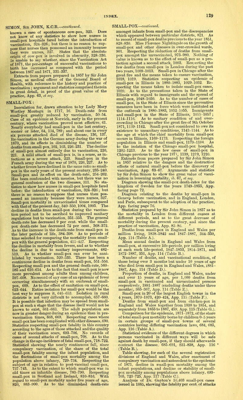 SIMON, Sib JOHN, K.C.B.—continued. known a case of spontaneous cow-pox, 323. Does not know of any statistics to show how nurses in small-pox hospitals fared before the introduction of vaccination, 324-326 ; but there is no reason to sup- pose that nurses then possessed an immunity because they were nurses, 327. States that the absolute origin of cow-pox is involved in obscurity, 328-330. Is unable to say whether, since the Vaccination Act of 1871, the per-centage of successful vaccinations to birth has increased as compared with the period between 1867 and 1871, 331-337. Extracts from papers prepared in 1857 by Sir John Simon, as medical oiiicer of the General Board of Health, with reference to the history and practice of vaccination ; argument and statistics comprised therein in great detail, in proof of the great value of the practice, App. 63, et seq. SMALL-POX: Inoculation for, drawn attention to by Lady Mary Wortley Montagu in 1717, 16. Death-rate from small-pox greatly reduced by vaccination, 50-54. Case of an epidemic at Norwich, early in the present century, where vaccination proved most effective, 61. Nearly everybody had small-pox in the last century, sooner or later, 64, 134, 789; and about one in every six persons attacked died of the disease, 136, 137. Ee-vaccination in the German army during the war of 1870, and its effects in diminishing the number of deaths from small pox, 102,103, 226-231. The decline of small-pox almost entirely due to vaccination, 220, 221. A mild attack of small-pox is, in a sense, as in- fectious as a severe attack, 223. Small-pox in the French army during the war of 1870, 226, 227. As to whether fevers have declined in the same ratio as small- pox in the early years of the present century, 235-240. Small-pox and its effect on the death-rate, 254-262. Has been confounded with measles, but there was no general confusion of the two diseases, 311. No sta- tistics to show how nurses in small-pox hospitals fared before the introduction of vaccination, 324-326 ; but there is no reason to suppose that nurses then pos- sessed an immunity because they were nurses, 327. Small-pox mortality in unvaccinated times compared with that of the present day, 340-350,1004,1005. The decline in deaths from small-pox dm-ing the vaccina- tion period not to be ascribed to improved sanitary regulations but to vaccination, 351-353. The general death-rate has decreased 9 per cent, while the small- pox death-rate has decreased 72 per cent., 368-372. As to the increase in the death-rate from small-pox in the later periods of life, 384-398. As to periods of time selected for comparing the mortality from small- pox with the general population, 411-427. Respecting the decline in mortality from fevers, and as to whether the decline is due to sanitary improvements, 482- 519. As to whether small-pox can ever be anni- hilated by vaccination, 520-533. There has been a continuous decline in deaths from small-pox, 551-556. Respecting small-pox and the general death-rate, 560- 585 and 610-614. As to the fact that small-pox is now more prevalent among adults than among children, 597-608. No record of any case of an epidemic of fever occurring simultaneously with an outbreak of small- pox, 609. As to the effect of sanitation on small-pox, 623-644. Entire isolation for small-pox would be the best way to suppress it, 645-653. Isolation in rural districts is not very difficult to accomplish, 657-660. It is possible that infection may be spread from small- pox at such a stage that the disease itself would not be known to exist, 661-663. The adult population are now in greater danger during an epidemic than in pre- vaecination times, 668, 669. Respecting cases where small-pox has been complicated with other diseases, 690. Statistics respecting small-pox fatality in this country according to the ages of those attacked and the quality of their vaccination scars, 693-706. No records of cases of second attacks of small-pox, 708. As to the change in the age-incidence of fatal small-pox, 718-722. Statistics showing the nearly continuous fall, since compulsory vaccination, of the share of the total small-pox fatality among the infant population, and the fluctuations of small-pox mortality among the population above infancy, 729-734. Respecting the subject of age in relation to post-vaecinal small-pox, 737-743. As to the extent to which small-pox was in old times an infantile disease, 783-790. Respecting small-pox in Scotland and Ireland, 810-816. With regard to small-pox mortality under five years of age, 820, 883-900. As to the diminished death-rate MALL-POX—CO ni inuod. amongst infants from small-pox and the discrepancies which appeared between particular districts, 821. As to record of small-pox deaths previous to the year 1851, 828-830. Miss Florence Nightingale on the growth of small-pox and other diseases in over-crowded wards, 901. Respecting the reduction of deaths from small- pox amongst the unvaccinated, 973-980. Nothing of value is known as to the effect of small-pox as a pro- tection against a second attack, 1003. Respecting the few deaths from small-pox in Loudon during the past two years, 1009-1013. Small-pox in Chicago after the great fire and the means taken to ensure vaccination, 1018, 1019. Statistics respecting an epidemic of small-pox in Illinois in 1880-1883, 1029-1032. Re- specting the means taken to isolate small-pox cases, 1039. As to the precautions taken in the State of Illinois with regard to immigrants and the spread of small-pox, 1048-1050. As to the number of cases of small-pox, in the State of Illinois since the preventive measures have been in force which were instituted at the outbreak in 1880-1883, 1052-1055. Immigrants and small-pox in the State of Illinois, 1055-1057 ; 1114-1116. As to sanitary condition of and over- crowding in Chicago after the great fire of 9th October 1871,1139-1142. Small-pox not considered to owe its existence to unsanitary conditions, 1143-1144. As to the age at which the chief mortality from small-pox occurs in Ilhnois, 1169-1173. Respecting the foreign population in Illinois and small-pox, 1179-1184. As to the isolation of the Chicago small-pox hospital, 1202-1213. As to the few cases of small-pox in Chicago previous to the year 1871, 1139, 1219, 1220. Extracts from papers prepared by Sir John Simon in 1857 relative to the dangers and the destructive effects of natural small-pox before the discovery of vaccination, App. 63-67. Arguments and statistics by Sir John Simon to show the great value of vacci- nation in lessening mortality, ib. 67, et seq. Diagram showing the small-pox death-rates for the kingdom of Sweden for the years 1749-1855, App. facing page 72. Diagram relating to the deaths by small-pox in Geneva before vaccination, and in England, London, and Paris, subsequent to the adoption of the practice, App. facing page 76. Statistics prepared by Sir John Simon in 1857 as to the mortality in London from different causes at different periods, and as to the great decrease of mortality diiring the present century, and since the practice of vaccination, App. 83-86. ' Deaths from small-pox in England and Wales per milUon living, 1838-1842 and 1847-1887, 344-350, App. 114 (Table A.). Mean annual deaths in England and Wales from small-pox, at successive Ufe-periods, per raillion living at each such life-period, 1847-1853, 1854-1871, and 1872-1887, 351, App. 114 (Table B.). Number of deaths, and vaccinational condition, of those being over 3 months but under 10 years of age who died from small-pox in England and Wales, 1881- 1887, App. 114 (Table D.). Proportion of deaths, in England and Wales, under and over 15 years of age, per 1,000 deaths from small-pox in vaccinated and unvaccinated persons respectively, 1881-1887 (excluding deaths under three months), 365-367, App. 114 (Table E.). Small-pox in 20 of the largest English towns in the 4 years, 1870-1873, 420-424, App. 115 (Table F.). Deaths from small-pox and from chicken-pox in England and Wales together from 1838 to 1854, and separately from 1855 to 1887, 459, App. 115 (Table G.). Comparison for the epidemic, 1871-1872, of the share of total small-pox mortality borne by children 0-5 years in certain groups of small-pox towns of several countries having differing vaccination laws, 684, 685, App. 116 (Table A.). Statistical evidence of the different degrees in which persons vaccinated in different ways will be safe against death by small-pox, if they should afterwards contract the disease, 685-'691, 831-838, App. 116 * (Table B.). Table showing, for each of the several registration divisions of England and Wales, after enactment of compulsory vaccination and antecedent to the epidemic of 1871, decline in small-pox mortality among the infant populations, and decline or stability of small- pox mortality among populations above infancy, 693- 705, 723-725, App. 117 (Table C). Analysis of Dr. Gayton's 10,403 small-pox cases issued in 1885, showing the fatality per cent, of attacks