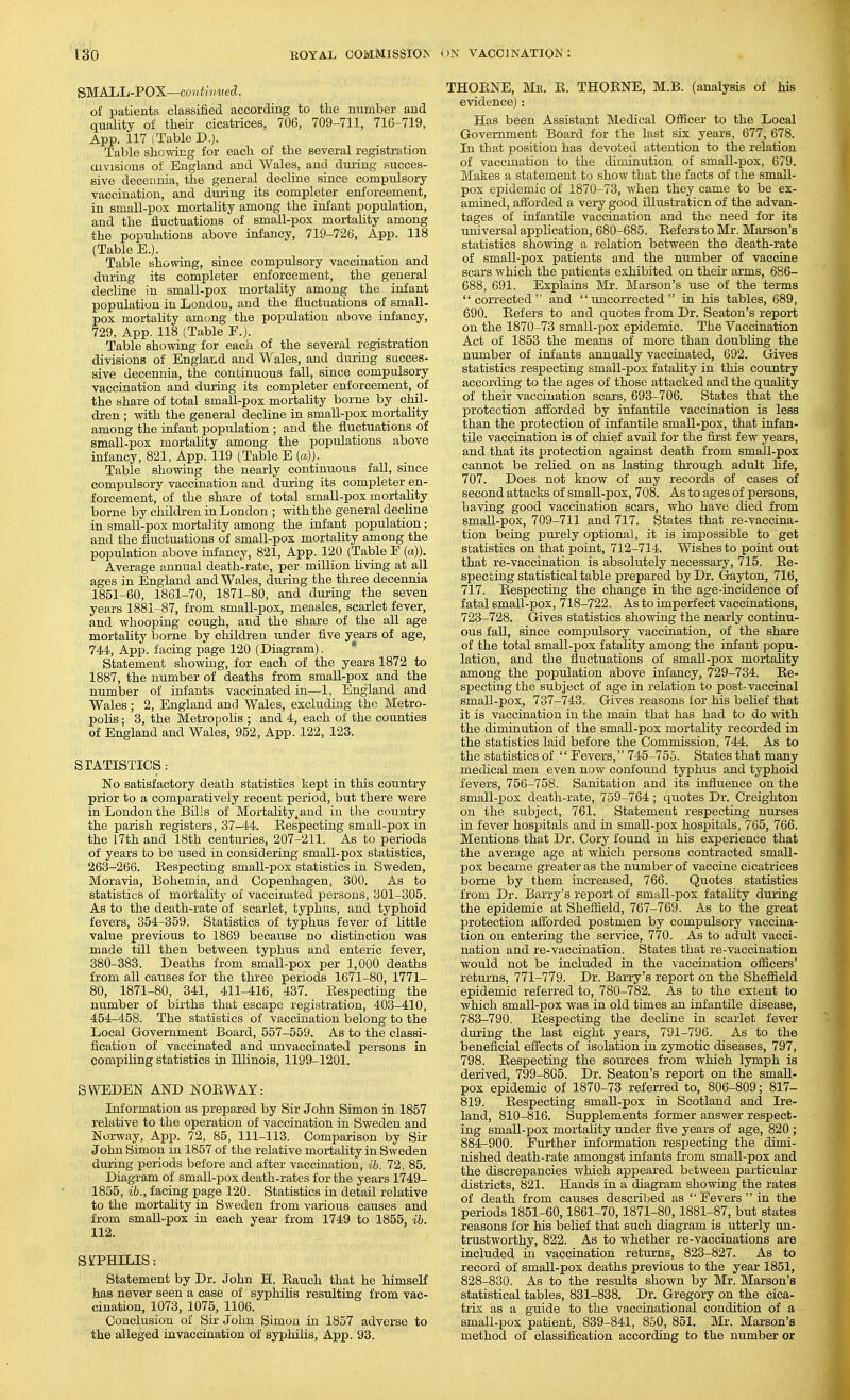 SMALL-POX—co)i thmed. of patients classified according to the number and quality of their cicatxices, 706, 709-711, 716-719, App. 117 (Table D.). Table shewing for each of the several registration aivisions of England and Wales, and duiing succes- sive decennia, the general decline since compulsory vaccination, and duiing its completer enforcement, in small-pox mortality among the infant population, and the fluctuations of small-pox mortality among the populations above infancy, 719-726, App. 118 (Table E.). Table showing, since compulsory vaccination and during its completer enforcement, the general decline in small-pox mortality among the infant population in London, and the fluctuations of small- pox mortality among the population above infancy, 729, App. 118 (Table F.). Table showing for each of the several registration divisions of England and Wales, and during succes- sive decennia, the continuous fall, since compulsory vaccination and during its completer enforcement, of the share of total small-pox mortality borne by chil- dren ; with the general decline in small-pox mortality among the infant population ; and the fluctuations of small-pox mortality among the populations above infancy, 821, App. 119 (Table E {a}). Table showing the nearly continuous fall, since compulsory vaccination and during its completer en- forcement, of the share of total small-pox mortality borne by children in London ; with the general decline in small-pox mortality among the infant population; and the fluctuations of small-pox mortality among the population above infancy, 821, App. 120 (Table F (a)). Average annual death-rate, per million living at all ages in England and Wales, duiing the three decennia 1851-60, 1861-70, 1871-80, and during the seven years 1881-87, from small-pox, measles, scarlet fever, and whooping cough, and the share of the all age mortality borne by children under five years of age, 744, App. facing page 120 (Diagram). * Statement showing, for each of the years 1872 to 1887, the number of deaths from small-pox and the number of infants vaccinated in—1, England and Wales; 2, England and Wales, excluding the Metro- polis ; 3, the Metropolis ; and 4, each of the counties of England and Wales, 952, App. 122, 123. STATISTICS: No satisfactory death statistics kept in this country prior to a comparatively recent period, but there were in London the Bills of Mortality,and in the country the parish registers, 37-44. Respecting small-pox in the I7th and 18th centuries, 207-211. As to periods of years to be used in considering small-pox statistics, 263-266. Respecting small-pox statistics in Sweden, Moravia, Bohemia, and Copenhagen, 300. As to statistics of mortality of vaccinated persons, 301-305. As to the death-rate of scarlet, typhus, and typhoid fevers, 354-359. Statistics of typhus fever of little value previous to 1869 because no distinction was made till then between typhus and enteric fever, 380-383. Deaths from small-pox per 1,000 deaths from all causes for the three periods 1671-80, 1771- 80, 1871-80, 341, 411-416, 437. Respecting the number of births that escape registration, 403-410, 454-458. The statistics of vaccination belong to the Local Government Board, 557-559. As to the classi- fication of vaccinated and unvaccinated persons in compiling statistics in Illinois, 1199-1201. SWEDEN AND NORWAY: Information as prepared by Sir John Simon in 1857 relative to the operation of vaccination in Sweden and Norway, App. 72, 85, 111-113. Comparison by Sir John Simon in 1857 of the relative mortality in Sweden during periods before and after vaccination, ih. 72, 85. Diagram of smaU-pox death-rates for the years 1749- 1855, ib., facing page 120. Statistics in detail relative to the mortality in Sweden from various causes and from small-pox in each year from 1749 to 1855, ib. 112. SiTPHILIS: Statement by Dr. John H. Rauch that he himself has never seen a case of syphilis resulting from vac- cination, 1073, 1075, 1106. Conclusion of Sir John Simon in 1857 adverse to the alleged iuvaccinatiou of syphilis, App. 93. THORNE, Mk. R. THORNE, M.B. (analysis of his evidence) : Has been Assistant Medical Officer to the Local Government Board for the last six years, 677, 678. In that position has devoted attention to the relation of vaccination to the diminution of smaU-pox, 679. Makes a statement to show that the facts of the small- pox epidemic of 1870-73, when they came to be ex- amined, afibrded a very good illustration of the advan- tages of infantile vaccination and the need for its universal application, 680-685. Refers to Mr. Marson's statistics showing a relation between the death-rate of small-pox patients and the number of vaccine scars which the patients exhibited on their arms, 686- 688, 691. Explains Mr. Marson's use of the terms corrected and uncorrected in his tables, 689, 690. Refers to and quotes from Dr. Seaton's report on the 1870-73 small-pox epidemic. The Vaccination Act of 1853 the means of more than doubling the number of infants annually vaccinated, 692. Gives statistics respecting small-pox fatality in this country according to the ages of those attacked and the quality of their vaccination scars, 693-706. States that the protection afforded by infantile vaccination is less than the protection of infantile small-pox, that infan- tile vaccination is of chief avail for the fkst few years, and that its protection against death from small-pox cannot be relied on as lasting through adult life, 707. Does not know of any records of cases of second attacks of small-pox, 708. As to ages of persons, having good vaccination scars, who have died from small-pox, 709-711 and 717. States that re-vaccina- tion being purely optional, it is impossible to get statistics on that point, 712-714. Wishes to point out that re-vaccination is absolutely necessary, 715. Re- specting statistical table prepared by Dr. Gayton, 716, 717. Respecting the change in the age-incidence of fatal small-pox, 718-722. As to imperfect vaccinations, 723-728. Gives statistics showing the nearly continu- ous fall, since compulsory vaccination, of the share of the total small-pox fatality among the infant popu- lation, and the fluctuations of small-pox mortality among the population above infancy, 729-734. Re- specting the subject of age in relation to post-vaccinal small-pox, 737-743. Gives reasons for his belief that it is vaccination in the main that has had to do with the diminution of the small-pox mortality recorded in the statistics laid before the Commission, 744. As to the statistics of  Fevers, 745-755. States that many medical men even now confound typhus and typhoid fevers, 756-758. Sanitation and its influence on the small-pox death-rate, 759-764; quotes Dr. Creighton on the subject, 761. Statement respecting nurses in fever hospitals and in small-pox hospitals, 765, 766. Mentions that Dr. Cory found in his experience that the average age at which persons contracted small- pox became greater as the number of vaccine cicatrices borne by them increased, 766. Quotes statistics from Dr. Barry's report of small-pox fatality during the epidemic at Sheffield, 767-769. As to the great protection afforded postmen by compulsory vaccina- tion on entering the service, 770. As to adult vacci- nation and re-vaccination. States that re-vaccination would not be included in the vaccination officers' returns, 771-779. Dr. Barry's report on the Sheffield epidemic referred to, 780-782. As to the extent to which small-pox was in old times an infantile disease, 783-790. Respecting the decline in scarlet fever duiing the last eight years, 791-796. As to the beneficial efiiects of isolation in zymotic diseases, 797, 798. Respecting the sources from which lymph is derived, 799-805. Dr. Seaton's report on the small- pox epidemic of 1870-73 referred to, 806-809; 817- 819. Respecting small-pox in Scotland and Ire- land, 810-816. Supplements former answer respect- ing small-pox mortality under five years of age, 820 ; 884-900. Further information respecting the dimi- nished death-rate amongst infants from small-pox and the discrepancies which appeared between particular districts, 821. Hands in a diagram showing the rates of death from causes described as  Fevers  in the periods 1851-60,1861-70,1871-80, 1881-87, but states reasons for his belief that such diagram is utterly un- trustworthy, 822. As to whether re-vaccinations are included in vaccination returns, 823-827. As to record of small-pox deaths previous to the year 1851, 828-830. As to the results shown by Mr. Marson's statistical tables, 831-838. Dr. Gregory on the cica- trix as a guide to the vaccinational condition of a small-pox patient, 839-841, 850, 851. Mr. Marson's method of classification according to the number or