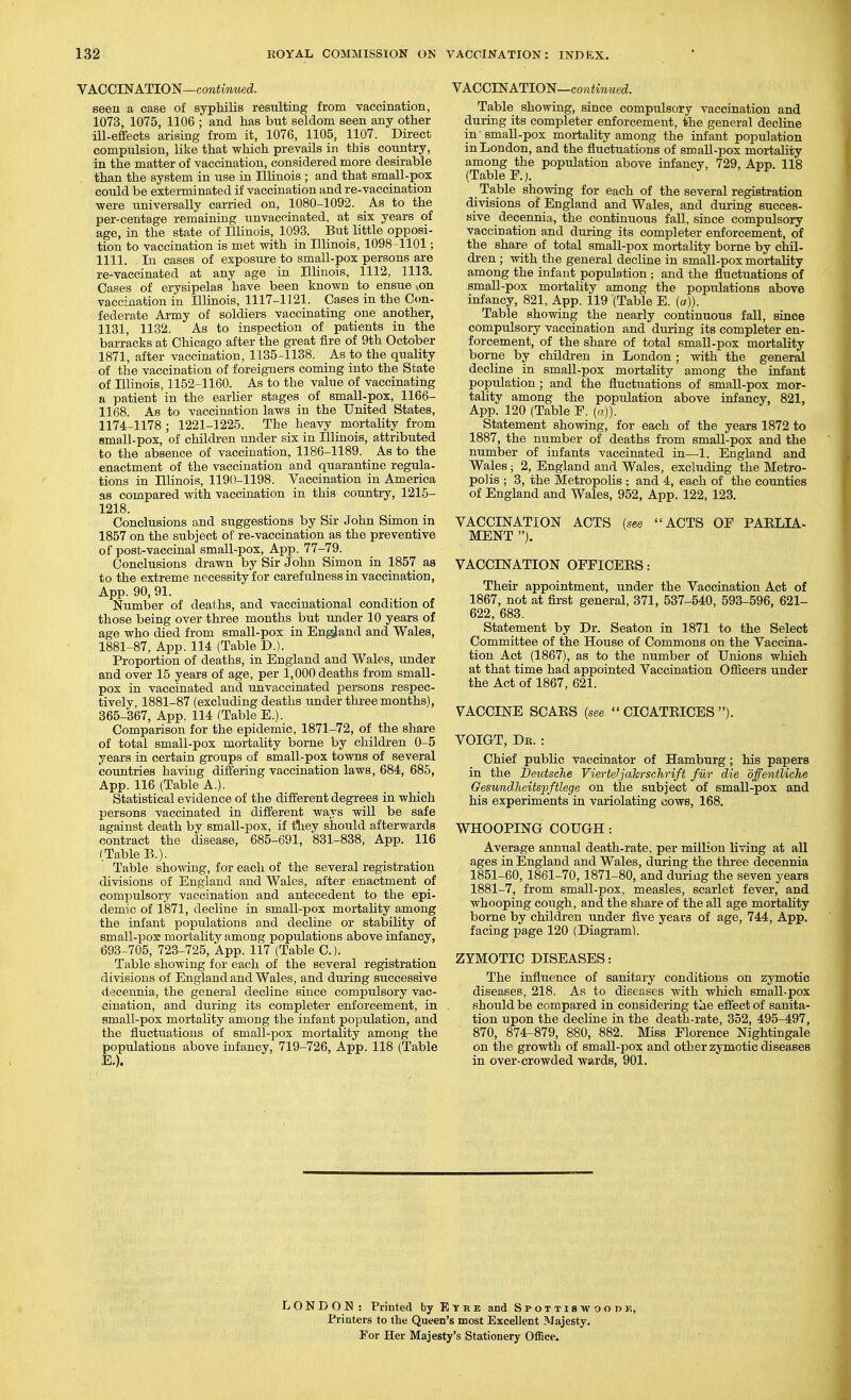 VACCINATION—cowiimwed. seen a case of syphilis resulting from vaccination, 1073, 1075, 1106 ; and has but seldom seen any other iU-efifects arising from it, 1076, 1105, 1107. Direct compulsion, like that which prevails in this country, in the matter of vaccination, considered more desirable , than the system in use in Illinois ; and that small-pox could be exterminated if vaccination and re-vaccination were universally carried on, 1080-1092. As to the per-centage remaining unvacoinated. at six years of age, in the state of Illinois, 1093. But little opposi- tion to vaccination is met with in Illinois, 1098-1101; 1111. In cases of exposure to small-pox persons are re-vaccinated at any age in Illinois, 1112, 1113. Cases of erysipelas have been known to ensue von vaccination iu Illinois, 1117-1121. Cases in the Con- federate Army of soldiers vaccinating one another, 1131, 1132. As to inspection of patients in the barracks at Chicago after the great fire of 9th October 1871, after vaccination, 1135-1138. As to the quality of the vaccination of foreigners coming into the State of Illinois, 1152-1160. As to the value of vaccinating ti patient in the earlier stages of small-pox, 1166- 1168. As to vaccination laws in the United States, 1174-1178 ; 1221-1225. The heavy mortality from small-pox, of children under six in Illinois, attributed to the absence of vaccination, 1186-1189. As to the enactment of the vaccination and quarantine regula- tions in Illinois, 119f)-1198. Vaccination in America as compared with vaccination in this country, 1215- 1218. Conclusions and suggestions by Sir John Simon in 1857 on the subject of re-vaccination as the preventive of post-vaccinal small-pox, App. 77-79. Conclusions drawn by Sir John Simon in 1857 as to the extreme necessity for carefulness in vaccination, App. 90, 91. Number of deaths, and vaccinational condition of those being over three months but under 10 years of age who died from small-pox in England and Wales, 1881-87, App. 114 (Table D.). Proportion of deaths, in England and Wales, under and over 15 years of age, per 1,000 deaths from small- pox in vaccinated and unvaccinated persons respec- tively, 1881-87 (excluding deaths under three months), 365-367, App. 114 (Table E.). Comparison for the epidemic, 1871-72, of the share of total small-pox mortality borne by children 0-5 years in certain groups of small-pox towns of several countries having differing vaccination laws, 684, 685, App. 116 (Table A.). Statistical evidence of the different degrees in which persons vaccinated in different ways will be safe against death by small-pox, if tliey should afterwards contract the disease, 685-691, 831-838, App. 116 (Table B.). Table showing, for each of the several registration divisions of England and Wales, after enactment of compulsory vaccination and antecedent to the epi- demic of 1871, decline in small-pox mortality among the infant populations and decline or stability of small-pox mortality among populations above infancy, 693-705, 723-725, App. 117 (Table C). Table showing for each of the several registration divisions of England and Wales, and during successive <lecennia, the general decline since compulsory vac- cination, and during its completer enforcement, in small-pox mortality among the infant population, and the fluctuations of small-pox mortality among the populations above infancy, 719-726, App. 118 (Table E.). VACCINATION—coniwMec?. Table showing, since compulsory vaccination and during its completer enforcement, the general decline in small-pox mortahty among the infant population in London, and the fluctuations of small-pox mortality among the population above infancy, 729, App. 118 (Table F.j. Table showing for each of the several registration divisions of England and Wales, and during succes- sive decennia, the continuous fall, since compulsory vaccination and during its completer enforcement, of the share of total small-pox mortality borne by chil- dren ; with the general decline in small-pox mortality among the infant population; and the fluctuations of small-pox mortality among the populations above infancy, 821, App. 119 (Table E. (a)). Table showing the nearly continuous fall, since compulsory vaccination and during its completer en- forcement, of the share of total small-pox moi-tality borne by children in London; with the general decline in small-pox mortality among the infant population; and the fluctuations of small-pox mor- tality among the population above infancy, 821, App. 120 (Table F. {a)). Statement showing, for each of the years 1872 to 1887, the number of deaths from small-pox and the number of infants vaccinated in—1. England and Wales ; 2, England and Wales, excluding the Metro- polis ; 3, the Metropolis ; and 4, each of the counties of England and Wales, 952, App. 122, 123. VACCINATION ACTS (see ACTS OF PAELIA- MENT ). VACCINATION OFFICEES: Their appointment, under the Vaccination Act of 1867, not at first general, 371, 537-540, 593-596, 621- 622, 683. Statement by Dr. Seaton in 1871 to the Select Committee of the House of Commons on the Vaccina- tion Act (1867), as to the number of Unions which at that time had appointed Vaccination Officers under the Act of 1867, 621. VACCINE SCABS (see  CICATBICES ). VOIGT, De. : Chief public vaccinator of Hamburg; his papers in the Deutsche Yierteljalcrschrift fur die dffentliche Gesundheitspftlege on the subject of small-pox and his experiments in variolating cows, 168. WHOOPING COUGH : Average annual death-rate, per million living at all ages in England and Wales, during the three decennia 1851-60, 1861-70, 1871-80, and during the seven years 1881-7, from small-pox, measles, scarlet fever, and whooping coiigh, and the share of the all age mortality borne by children under five years of age, 744, App. facing page 120 (Diagram). ZYMOTIC DISEASES: The influence of sanitary conditions on zymotic diseases, 218. As to diseases with which small-pox should be compared in considering the effect of sanita- tion upon the decline in the death-rate, 352, 495-497, 870, 874-879, 880, 882. Miss Florence Nightingale on the growth of small-pox and other zymotic diseases in over-crowded wards, 901. LONDON : Printed by E T r e and Spottiswoodk, Printers to the Queen's most Excellent Majesty. For Her Majesty's Stationery Office.