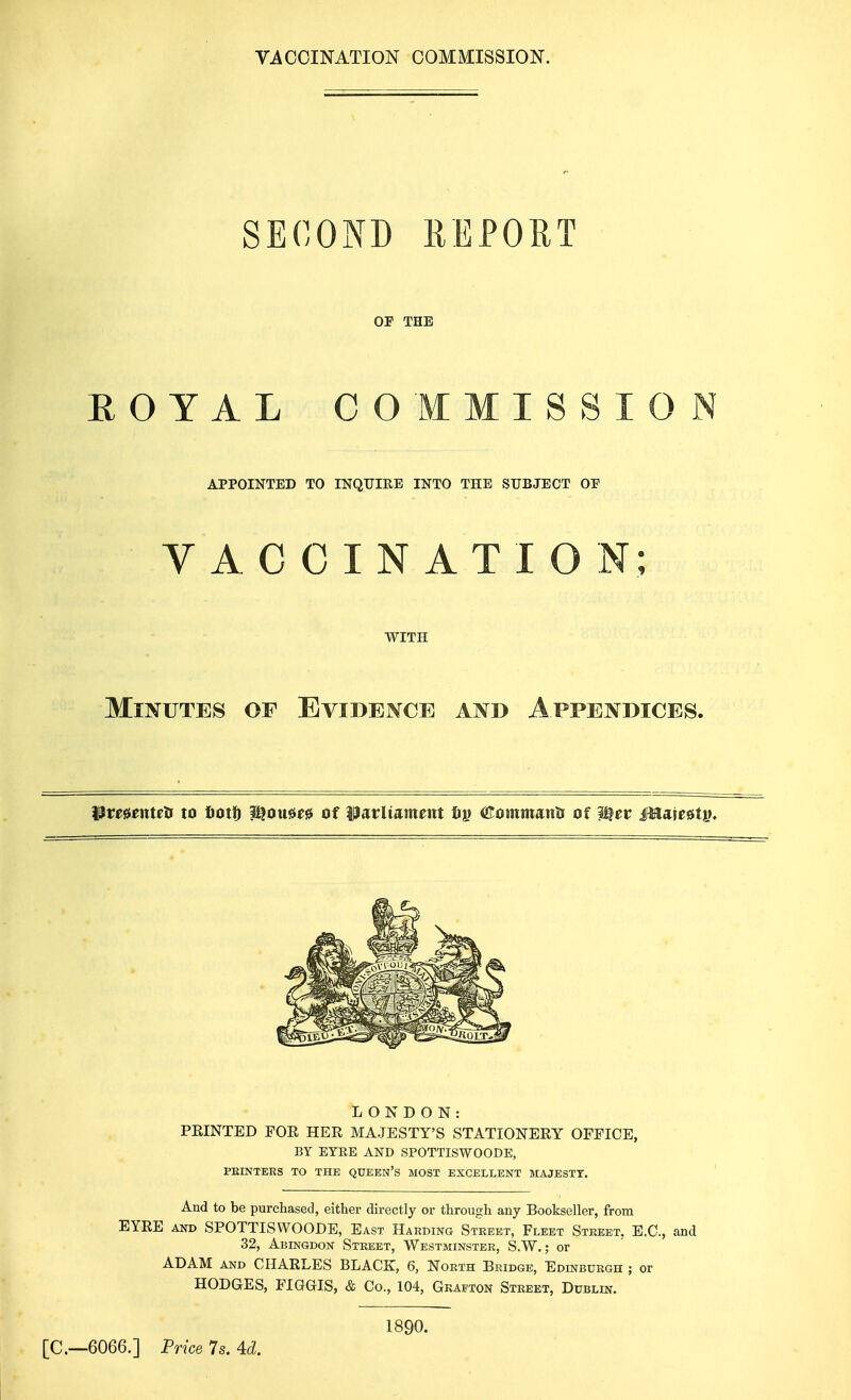 VACCINATION COMMISSION. SECOTs^D REPORT OP THE ROYAL COMMISSION APPOINTED TO INQTJIEE INTO THE SUBJECT OF VACCINATION; WITH Minutes of Evidence and Appendices. i^menteH to fiotID Wtouu^ of ?3arliament Xiy (JTommanti of W^ev Mm^tiK LONDON: PRINTED FOR HER MAJESTY'S STATIONERY OFFICE, BY EYRE AND SPOTTISWOODE, PEINTEES TO THE QUEEN'S MOST EXCELLENT MAJESTY. And to be purchased, either directly or through any Bookseller, from EYRE AND SPOTTISWOODE, East Harding Street, Fleet Street, E.G., and 32, Abingdon Street, Westminster, S.W. ; or ADAM AND CHARLES BLACK, 6, North Bridge, Edinburgh ; or HODGES, FIGGIS, & Co., 104, Grafton Street, Dublin. [C—6066.] Price 7s. U. 1890.