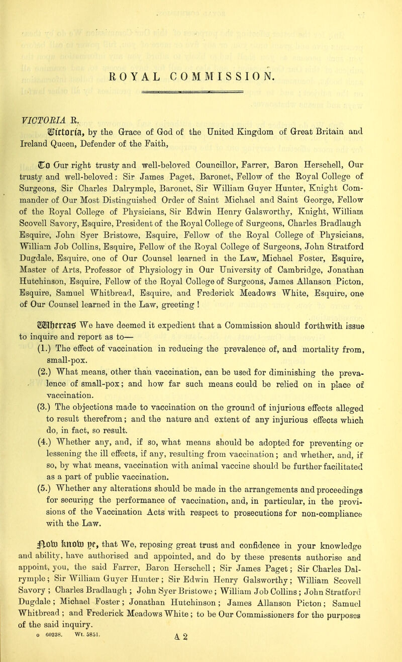 ROYAL COMMISSION. riOTOBIA R. WiCtOl'lU, by the Grace of God of the United Kingdom of Great Britain and Ireland Queen, Defender of the Faith, Co Our right trustj and well-beloved Councillor, Farrer, Baron Herschell, Our trusty and well-beloved: Sir James Paget, Baronet, Fellow of the Royal College of Surgeons, Sir Charles Dalrymple, Baronet, Sir William Guyer Hunter, Knight Com- mander of Our Most Distinguished Order of Saint Michael and Saint George, Fellow of the Royal College of Physicians, Sir Edwin Henry Galsworthy, Knight, William Scovell Savory, Esquire, President of the Royal College of Surgeons, Charles Bradlaugh Esquire, John Syer Bristowe, Esquire, Fellow of the Royal College of Physicians, William Job Collins, Esquire, Fellow of the Royal College of Surgeons, John Stratford Dugdale, Esquire, one of Our Counsel learned in the Law;, Michael Foster, Esquire, Master of Arts, Professor of Physiology in Our University of Cambridge, Jonathan Hutchinson, Esquire, Fellow of the Royal College of Surgeons, James Allanson Picton, Esquire, Samuel Whitbread, Esquire, and Frederick Meadows White, Es(mire, one of Our Counsel learned in the Law, greeting ! W^1)tVtU^ We have deemed it expedient that a Commission should forthwith issue to inquire and report as to— (L) The effect of vaccination in reducing the prevalence of, and mortality from, small-pox. (2.) What means, other than vaccination, can be used for diminishing the preva- lence of small-pox; and how far such means could be relied on in place of vaccination. (3.) The objections made to vaccination on the ground of injurious effects alleged to result therefrom; and the nature and extent of any injurious effects which do, in fact, so result. (4.) Whether any, and, if so, what means should be adopted for preventing or lessening the ill effects, if any, resulting from vaccination; and whether, and, if so, by what means, vaccination with animal vaccine should be further facilitated as a part of public vaccination. (5.) Whether any alterations should be made in the arrangements and proceedings for securing the performance of vaccination, and, in particular, in the provi- sions of the Vaccination Acts with respect to prosecutions for non-compliance with the Law. ^Oh) knoto pe, that We, reposing great trust and confidence in your knowledge and ability, have authorised and appointed, and do by these presents authorise and appoint, you, the said Farrer, Baron Herschell; Sir James Paget; Sir Charles Dal- rymple ; Sir WiUiam Guyer Hunter; Sir Edwin Henry Galsworthy; William Scovell Savory ; Charles Bradlaugh ; John Syer Bristowe ; William Job Collins ; John Stratford Dugdale ; Michael Foster ; Jonathan Hutchinson ; James Allanson Picton; Samuel Whitbread ; and Frederick Meadows White ; to be Our Commissioners for the purposes of the said inquiry.