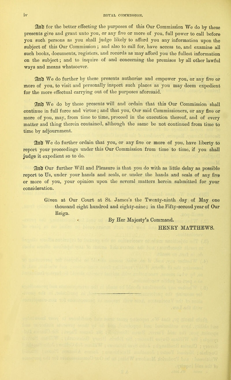 ^ntl for tlie better effecting the purposes of tWs Our Commission We do by these presents give and grant unto you, or any five or more of you, full power to call before you such persons as you shall judge likely to afford you any information upon the subject of this Our Commission; and also to call for, have access to, and examine all such books, documents, registers, and records as may afford you the fullest information on the subject; and to inquire of and concerning the premises by all other lawful wavs and means whatsoever. Sfntl We do further by these presents authorise and empower you, or any five or more of you, to visit and personally inspect such places as you may deem expedient for the more effectual carrying out of the purposes aforesaid. ^ntl We do by these presents will and ordain that this Our Commission shall continue in full force and virtue; and that you. Our said Commissioners, or any five or more of you, may, from time to time, proceed in the execution thereof, and of every matter and thing therein contained, although the same be not continued from time to time by adjournment. Sflltl We do further ordain that you, or any five or more of you, have liberty to report your proceedings under this Our Commission from time to time, if you shall judge it expedient so to do. 9[ltll Our further Will and Pleasure is that you do with as little delay as possible report to Us, under your hands and seals, or under the hands and seals of any five or more of you, your opinion upon the several matters herein submitted for your consideration. Griven at Our Court at St. James's the Twenty-ninth day of May one thousand eight hundred and eighty-nine; in the Fifty-second year of Our Reign. By Her Majesty's Command. HENRY MATTHEWS.