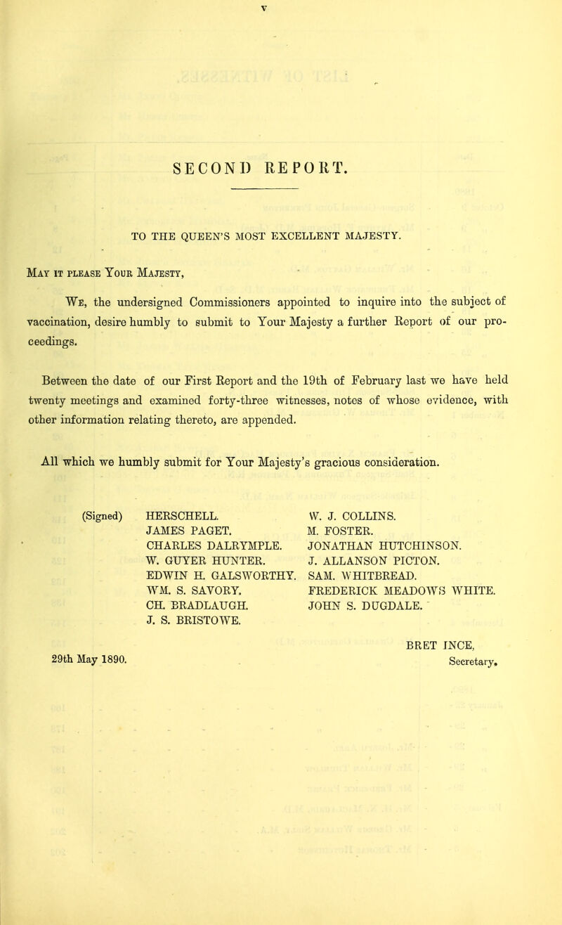 SECOND REPORT. TO THE QUEEN'S MOST EXCELLENT MAJESTY. May it please Your Majesty, We, the undersigned Commissioners appointed to inquire into tlie subject of vaccination, desire humbly to submit to Your Majesty a further Report of our pro- ceedings. Between the date of our First Report and the 19th of February last we have held twenty meetings and examined forty-three witnesses, notes of whose evidence, with other information relating thereto, are appended. All which we humbly submit for Your Majesty's gracious consideration. (Signed) HERSCHELL. W. J. COLLINS. JAMES PAGET. M. FOSTER. CHARLES DALRYMPLE. JONATHAN HUTCHINSON. W. GUYER HUNTER. J. ALL ANSON PICTON. EDWIN H. GALSWORTHY. SAM. WHITBREAD. WM. S. SAVORY. FREDERICK MEADOWS WHITE. CH. BRADLAUGH. JOHN S. DUGDALE. J. S. BRISTOWE. 29th May 1890. BRET INCE, Secretary,