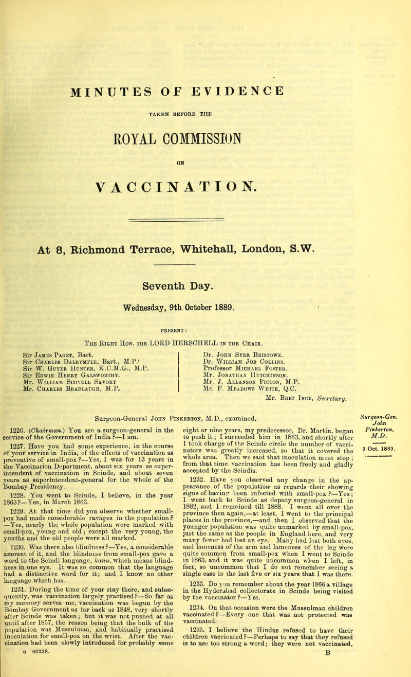 MINUTES OF EVIDENCE TAKEN BEFORE THE EOYAL COMMISSION ON VACCINATION. At 8, Richmond Terrace, Whitehall, London, S.W. Seventh Day. Wednesday, 9tli October 1889. PRESENT : The Eight Hon. the LORD HERSCHELL in the Ohaib. Sir James Paget, Bart. Sir Chables Dalrymple, Bart., M.P.< Sir W. GuYER Hunter, K.C.M.G., M.P. Sir Edwin Henbt Galsworthy. Mr. William Scovell Savory Mr. Charles Bradlaugh, M.P. Dr. John Syer Bristowe. Dr. William Job Collins. Professor Michael Foster. Mr. Jonathan Hutchinson. Mr. J. Allanson Picton, M.P. Mr. F. Meadows White, Q.C. Mr. Bret Ince, Secretary. Surgeon-General John Pinkekton, M.D., examined. 1226. {Chairman.) You are a surgeon-general in the service of the Government of India ?—I am. 1227. Have you had some experience, in the course pf your service in India, of the effects of vaccination as preventive of small-pox ?—Yes, I was for 13 years in the Yaccinarion Department, about six years as super- intendent of vaccination in Scinde, and about seven years as superintendent-general for the whole of the Bombay Presidency. 1228. You went to Scinde, I believe, in the year 1863?—Yes, in March 1863. 1229. At that time did you observe whether small- pox had made conBiderable ravages in the population ? —Yes, nearly the whole population were marked with small-pox, young and old ; except the very young, the youths and the old people were all marked. 1230. Was there also blindness?—Yes, a considerable amount of it, and the blindness from small-pox gave a word to the Scindi language, kanu, which means blind- ness in one eye. It was so common that the language had a distinctive word for it; and I know no other language which has. 1231. During the time of your stay there, and subse- quently, was vaccination largely practised P—So far as my memory serves me, vaccination was begun by the Bombay Government as far back as 1848, very shortly after Scinde was taken; but it was not pushed at all until after 1857, the reason being that the bulk of the population was Mussulman, and habitually practised inoculation for small-pox on the wrist. After the vac- cination had been slowly introduced for probably some o 60238. eight or nine years, my predecessor, Dr. Martin, began to push it; I succeeded him in 1863, and shortly alter I took charge of the Scinde circle the number of vacci- nators was greatly increased, so that it covered the whole area. Then we said that inoculation must stop ; from that time vaccination has been freely and gladly accepted by the Scindis. 1232. Have you observed any change in the ap- pearance of the population as regards their showing signs of havinr: been infected with small-pox ?—Yes ; I went back to Scinde as deputy surgeon-general in 1882, and I remained till 1888. I went all over the province then again,—at least, I went to the principal places in the province,—and then I observed that the younger population was quite unmarked by small-pox, just the same as the people in England here, and very many fewer had lost an eye. Many had lost both eyes, and lameness of the arm and lameness of the leg were quite common from small-pox when I went to Scinde in 1863, and it was quite uncommon when I left, in fact, so uncommon that I do not remember seeing a single case in the last five or six years that I was there. 1233. Do you remember about the year 1866 a village in the Hyderabad coUectorate in Scinde being visited by the vaccinator ?—Yes. 1234. On that occasion were the Mussulman children vaccinated ?—Every one that was not protected was vaccinated. 1235. I believe the Hindus refused to have their children vaccinated ?—Perhaps to say that they refused is to use too strong a word; they were not vaccinated, B Surgeon-Gen. John Pinherton, M.D.