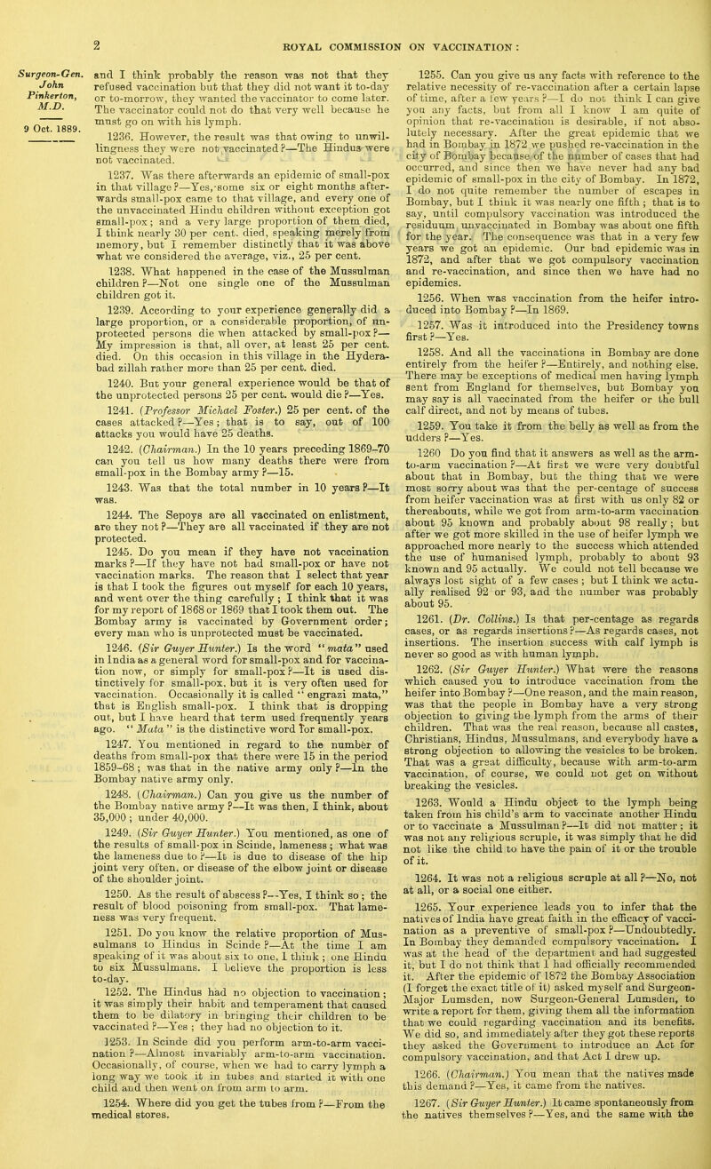 Surgeon-Gen. John Pinkerton, M.D. 9 Oct. 1889. and I think probably the reason was not that they refused vaccination but that they did not want it to-day or to-morrow, they wanted the vaccinator to come later. The vaccinator could not do that very well because he must go on with his lymph. 1236. However, the result was that owins; to unwil- lingness they were not vaccinated ?—The Hindus'were not vaccinated. 1237. Was there afterwards an epidemic of small-pox in that village?—Yes,-some six or eight months after- wards small-pox came to that village, and every one of the unvaccinated Hindu children without exception got small-pox; and a very large proportion of them died, I think nearly 30 per cent, died, speaking merely from memory, but I remember distinctly that it was above what we considered the average, viz., 25 per cent. 1238. What happened in the case of the Mussulman children ?—Not one single one of the Mussulman children got it. 1239. According to your experience generally did a large proportion, or a considerable proportion, of un- protected persons die when attacked by small-pox ?— My impression is that, all over, at least 25 per cent, died. On this occasion in this village in the Hydera- bad zillah rather more than 25 per cent. died. 1240. But your general experience would be that of the unprotected persons 25 per cent, would die ?—Yes. 1241. {Professor Michael Foster.) 25 per cent, of the cases attacked P—Yes; that is to say, out of 100 attacks you would have 25 deaths. 1242. (Chairman.) In the 10 years preceding 1869-70 can you tell us how many deaths there were from small-pox in the Bombay army ?—15. 1243. Was that the total number in 10 years P—It was. 1244. The Sepoys are all vaccinated on enlistment, are they not ?—They are all vaccinated if they are not protected. 1245. Do you mean if they have not vaccination marks ?—If they have not had small-pox or have not vaccination marks. The reason that I select that year is that I took the figures out myself for each 10 years, and went over the thing carefully ; I think that it was for my reporb of 1868 or 1869 that I took them out. The Bombay army is vaccinated by Government order; every man who is unprotected must be vaccinated. 1246. {Sir Guyer Hunter.) Is the word  mata uBei in India as a general word for small-pox and for vaccina- tion now, or simply for small-pox?—It is used dis- tinctively for small-pox, but it is very often used for vaccination. Occasionally it is called  engrazi mata, that is English small-pox. I think that is dropping out, but I have heard that term used frequently years ago.  Mata  is the distinctive word Tor small-pox. 1247. You mentioned in regard to the number of deaths from small-pox that there were 15 in the period 1859-68 ; was that in the native army only ?—In the Bombay native army only. 1248. (Chairman.) Can you give us the number of the Bombay native army P—It was then, I think, about 35,000; under 40,000. 1249. (Sir Guyer Hunter.) You mentioned, as one of the results of small-pox in Sciude, lameness ; what was the lameness due to P—It is due to disease of the hip joint very often, or disease of the elbow joint or disease of the shoulder joint. 1250. As the result of abscess ?—Yes, I think so; the result of blood poisoning from small-pox. That lame- ness was very frequent. 1251. Do you know the relative proportion of Mus- sulmans to Hindus in Scinde P—At the time I am speaking of it was about six to one, 1 thiuk ; one Hindu to six Mussulmans. I believe the proportion is less to-day. 1252. The Hindus had no objection to vaccination; it was simply their habit and temperament that caused them to be dilatory in bringing their children to be vaccinated P—Yes ; they had no objection to it. 1253. In Scinde did you perform arm-to-arm vacci- nation P—Almost invariably arm-to-arm vaccination. Occasionally, of course, when we had to carry lymph a long way we took it in tubes and started it with one child and then went on from arm to arm. 1254. Where did you got the tubes from P—From the medical stores. 1255. Can you give us any facts with reference to the relative necessity of re-vaccination after a certain lapse of time, after a lew years ?—I do not think I can give you any facts, but from all I know I am quite of opinion that re-vaccination is desirable, if not abso- lutely necessary. After the great epidemic that we had in Bombay in 1872 we pushed i-e-vaccination in the city of Borabay because of the number of cases that had occurred, and since then we have never had any bad epidemic of small-pox in the city of Bombay. In 1872, I do not quite remember the number of escapes in Bombay, but I thiuk it was nearly one fifth ; that is to say, until compulsory vaccination was introduced the residuum, unvaccinated in Bombay was about one fifth for the year. The consequence was that in a very few years we got an epidemic. Our bad epidemic was in 1872, and after that we got compulsory vaccination and re-vaccination, and since then we have had no epidemics. 1256. When was vaccination from the heifer intro- duced into Bombay ?—In 1869. 1257. Was it introduced into the Presidency towns first P—Yes. 1258. And all the vaccinations in Bombay are done entirely from the heifer P—Entirely, and nothing else. There may be exceptions of medical men having lymph sent from England for themselves, but Bombay you may say is all vaccinated from the heifer or the bull calf direct, and not by means of tubes. 1259. You take it from the belly as well as from the udders ?—Yes. 1260 Do you find that it answers as well as the arm- to-arm vaccination P—At first we were very doubtful about that in Bombay, but the thing that we were most sorry about was that the per-centage of success from heifer vaccination was at first with us only 82 or thereabouts, while we got from arm-to-arm vaccination about 95 known and probably about 98 really; but after we got more skilled in the use of heifer lymph we approached more nearly to the success which attended the use of humanised lymph, probably to about 93 known and 95 actually. We could not tell because we always lost sight of a few cases ; but I think we actu- ally realised 92 or 93, and the number was probably about 95. 1261. (Dr. Collins.) Is that per-centage as regards cases, or as regards insertions p—As regards cases, not insertions. The insertion success with calf lymph is never so good as with human lymph. 1262. (Sir Guyer Hunter.) What were the reasons which caused you to introduce vaccination from the heifer into Bombay ?—One reason, and the main reason, was that the people in Bombay have a very strong objection to giving the lymph from the arms of their children. That was the real reason, because all castes, Christians, Hindus, Mussulmans, and everybody have a strong objection to allowing the vesicles to be broken. That was a great difficulty, because with arm-to-arm vaccination, of course, we could not get on without breaking the vesicles. 1263. Would a Hindu object to the lymph being taken from his child's arm to vaccinate another Hindu or to vaccinate a Mussulman ?—It did not matter; it was not any religious scruple, it was simply that he did not like the child to have the pain of it or the trouble of it. 1264. It was not a religious scruple at all ?—No, not at all, or a social one either. 1265. Your experience leads you to infer that the natives of India have great faith in the efiicacy of vacci- nation as a preventive of small-pox P—Undoubtedly. In Bombay they demanded compulsory vaccination. I was at the head of the department and had suggested it, but I do not think that 1 had ofiicially recommended it. After the epidemic of 1872 the Bombay Association (I forget the exact title of it) asked myself and Surgeon- Major Lumsden, now Surgeon-G-eneral Lumsden, to write a report for them, giving them all the information that we could regarding vaccination and its benefits. We did so, and immediately after they got these reports they asked the Government to introduce an Act for compulsory vaccination, and that Act I drew up. 1266. (Chairman.) You mean that the natives made this demand ?—Yes, it came from the natives. 1267. (Sir Cruyer Hunter.) It came spontaneously from the natives themselves P—Yes, and the same with the