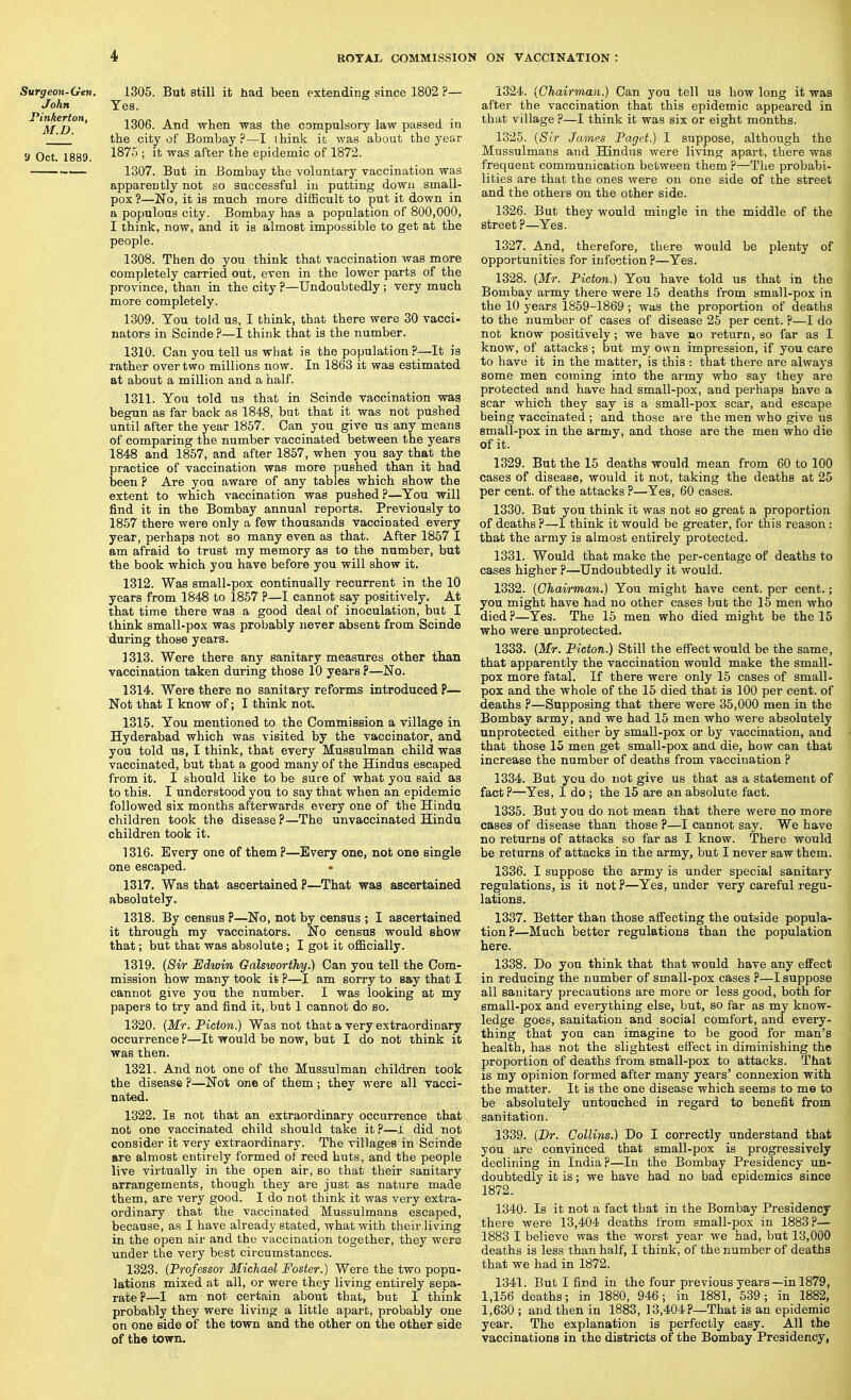 Surgeon-Gen, John Pinkerton, M.D. 9 Oct. 1889. 1305. But still it had been extending since 1802 ?— Yes. 1306. And when was the compulsory law passed in the city of Bombay?—I think it was about the year 1875 ; it was after the epidemic of 1872. 1307. But in Bombay the voluntary vaccination was apparently not so successful iu putting down small- pox ?—No, it is much more difficult to put it down in a populous city. Bombay has a population of 800,000, I think, now, and it is almost impossible to get at the people. 1308. Then do you think that yaccination was more completely carried out, even in the lower parts of the province, than in the city?—Undoubtedly; very much more completely. 1309. Ton told us, I think, that there were 30 vacci- nators in Scinde ?—I think that is the number. 1310. Can you tell us what is the population ?—It is rather over two millions now. In 1863 it was estimated at about a million and a half. 1311. You told us that in Scinde vaccination was begun as far back as 1848, but that it was not pushed until after the year 1857. Can you give us any means of comparing the number vaccinated between the years 1848 and 1857, and after 1857, when you say that the practice of vaccination was more pushed than it had been ? Are you aware of any tables which show the extent to which vaccination was pushed?—You will find it in the Bombay annual reports. Previously to 1857 there were only a few thousands vaccinated every year, perhaps not so many even as that. After 1857 I am afraid to trust my memory as to the number, but the book which you have before you will show it. 1312. Was small-pox continually recurrent in the 10 years from 1848 to 1857 ?—I cannot say positively. At that time there was a good deal of inoculation, but I think small-pox was probably never absent from Scinde during those years. 1313. Were there any sanitary measures other than vaccination taken during those 10 years ?—No. 1314. Were there no sanitary reforms introduced P— Not that I know of; I think not. 1315. You mentioned to the Commission a village in Hyderabad which was visited by the vaccinator, and you told us, I think, that every Mussulman child was vaccinated, but that a good many of the Hindus escaped from it. I should like to be sure of what you said as to this. I understood yon to say that when an epidemic followed six months afterwards every one of the Hindu children took the disease ?—The unvaccinated Hindu children took it. 1316. Every one of them ?—Every one, not one single one escaped. 1317. Was that ascertained ?—That was ascertained absolutely. 1318. By census P—No, not by census ; I ascertained it through ray vaccinators. No census would show that; but that was absolute; I got it officially. 1319. {Sir Edwuin Galsworthy.) Can you tell the Com- mission how many took it P—I am sorry to say that I cannot give you the number. I was looking at my papers to try and find it,.but 1 cannot do so. 1320. [Mr. Picton.) Was not that a very extraordinary occurrence ?—It would be now, but I do not think it was then. 1321. And not one of the Mussulman children took the disease ?—Not one of them; they were all vacci- nated. 1322. Is not that an extraordinary occurrence that not one vaccinated child should take it?—1 did not consider it very extraordinary. The villages in Scinde are almost entirely formed ot reed huts, and the people live virtually in the open air, so that their sanitary arrangements, though they are just as nature made them, are very good, I do not think it was very extra- ordinary that the vaccinated Mussulmans escaped, because, as I have already stated, what with their living in the open air and the vaccination together, they were under the very best circumstances. 1323. {Professor Michael Foster.) Were the two popu- lations mixed at all, or were they living entirely sepa- rate ?—I am not certain about that, but I think probably they were living a little apart, probably one on one side of the town and the other on the other side of the town. 1324. {Chairman.) Can you tell us how long it was after the vaccination that this epidemic appeared in that village ?—I think it was six or eight months. 1325. {Sir James Paget.) I suppose, although the Mussulmans and Hindus were livmg apart, there was frequent communication between them ?—The probabi- lities are that the ones were on one side of the street and the others on the other side. 1326. But they would mingle in the middle of the street?—Yes. 1327. And, therefore, there would be plenty of opportunities for infection ?—Yes. 1328. {Mr. Picton.) You have told us that in the Bombay army there were 15 deaths from small-pox in the 10 years 1859-1869 ; was the proportion of deaths to the number of cases of disease 25 per cent. ?—I do not know positively; we have no return, so far as I know, of attacks ; but my own impression, if you care to have it in the matter, is this : that there are alwaj's some men coming into the army who say they are protected and have had small-pox, and perhaps have a scar which they say is a small-pox scar, and escape being vaccinated ; and those are the men who give us small-pox in the army, and those are the men who die of it. 1329. But the 15 deaths would mean from 60 to 100 cases of disease, would it not, taking the deaths at 25 per cent, of the attacks ?—Yes, 60 cases. 1330. But you think it was not so great a proportion of deaths ?—I think it would be greater, for this reason : that the army is almost entirely protected. 1331. Would that make the per-centage of deaths to cases higher ?—Undoubtedly it would. 1332. {Chairman.) You might have cent, per cent.; you might have had no other cases but the 15 men who died?—Yes. The 15 men who died might be the 15 who were unprotected. 1333. {Mr. Picton.) Still the effect would be the same, that apparently the vaccination would make the small- pox more fatal. If there were only 15 cases of small- pox and the whole of the 15 died that is 100 per cent, of deaths ?—Supposing that there were 35,000 men in the Bombay army, and we had 15 men who were absolutely unprotected either by small-pox or by vaccination, and that those 15 men get small-pox and die, how can that increase the number of deaths from vaccination ? 1334. But you do not give us that as a statement of fact?—Yes, I do ; the 15 are an absolute fact. 1335. But you do not mean that there were no more cases of disease than those ?—I cannot say. We have no returns of attacks so far as I know. There would be returns of attacks in the army, but I never saw them. 1336. I suppose the army is under special sanitary regulations, is it not?—Yes, under very careful regu- lations. 1337. Better than those affecting the outside popula- tion?—Much better regulations than the population here. 1338. Do you think that that would have any effect in reducing the number of small-pox cases ?—I suppose all sanitary precautions are more or less good, both for small-pox and everything else, but, so far as my know- ledge goes, sanitation and social comfort, and every- thing that you can imagine to be good for man's health, has not the slightest effect in diminishing the proportion of deaths from small-pox to attacks. That is my opinion formed after many years' connexion with the matter. It is the one disease which seems to me to be absolutely untouched in regard to benefit from sanitation. 1339. {Br. Collins.) Do I correctly understand that you are convinced that small-pox is progressively declining in India ?—In the Bombay Presidency un- doubtedly it is; we have had no bad epidemics since 1872. 1340. Is it not a fact that in the Bombay Presidency there were 13,404 deaths from small-pox in 1883?— 1883 I believe was the worst year we had, but 13,000 deaths is less than half, I think, of the number of deaths that we had in 1872. 1341. But I find in the four previous years—in 1879, 1,156 deaths; in 1880, 946; in 1881, 539; in 1882, 1,630 ; and then in 1883, 13,404?—That is an epidemic year. The explanation is perfectly easy. All the vaccinations in the districts of the Bombay Presidency,