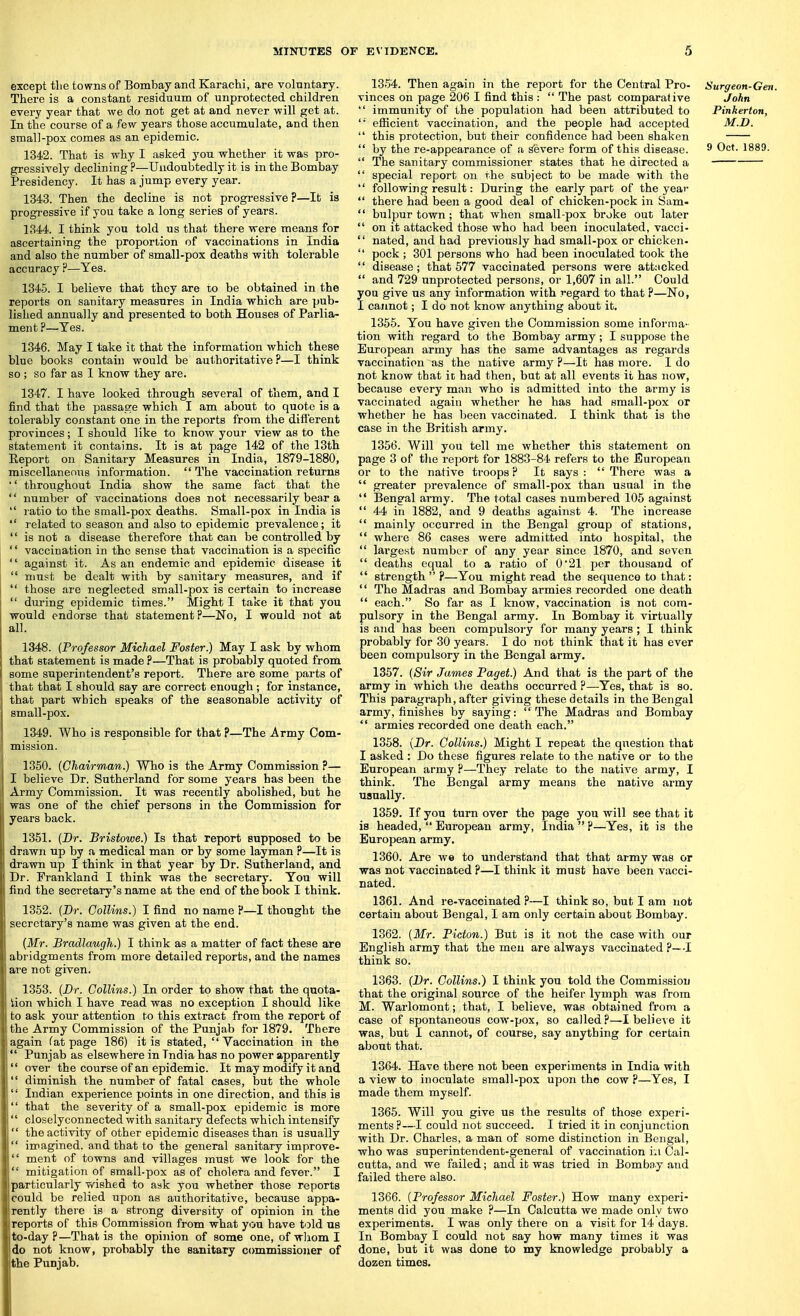 except tlie towns of Bombay and Karachi, are voluntary. There is a constant residuum of unprotected children every year that we do not get at and never will get at. In the course of a few years those accumulate, and then small-pox comes as an epidemic. 1342. That is why I asked you whether it was pro- gressively declining ?—Undoubtedly it is in the Bombay Presidency. It has a jump every year. 1343. Then the decline is not progressive ?—It is progressive if you take a long series of years. 1344. I think you told us that there were means for ascertaining the proportion of vaccinations in India and also the number of small-pox deaths with tolerable accuracy ?—Yes. 1345. I believe that they are to be obtained in the reports on sanitary measures in India which are pub- lished annually and presented to both Houses of Parlia- ment ?—Yes. 1346. May I take it that the information which these blue books contain would be authoritative?—I think so ; so far as 1 know they are. 1347. I have looked through several of them, and I find that the passage which I am about to quote is a tolerably constant one in the reports from the different provinces; I should like to know your view as to the statement it contains. It is at page 142 of the 13th Eeport on Sanitary Measures in India, 1879-1880, miscellaneous information. The vaccination returns ■' throughout India show the same fact that the number of vaccinations does not necessarily bear a ratio to the small-pox deaths. Small-pox in India is related to season and also to epidemic prevalence; it '' is not a disease therefore that can be controlled by vaccination in the sense that vaccination is a specific against it. As an endemic and epidemic disease it must be dealt with by sanitary measures, and if those are neglected small-pox is certain to increase during epidemic times. Might I take it that you would endorse that statement?—No, I would not at all. 1348. (Professor Michael Foster.) May I ask by whom that statement is made ?—That is probably quoted from some superintendent's report. There are some parts of that that I should say are correct enough; for instance, that part which speaks of the seasonable activity of small-pox. 1349. Who is responsible for that ?—The Army Com- mission. 1350. [Chairman.) Who is the Army Commission ?— I believe Dr. Sutherland for some years has been the Army Commission. It was recently abolished, but he was one of the chief persons in the Commission for years back. 1351. (Dr. Bristowe.) Is that report supposed to be drawn up by a medical man or by some layman ?—It is drawn up I think in that year by Dr. Sutherland, and Dr. Frankland I think was the secretary. You will find the secretary's name at the end of the book I think. 1352. [Dr. Gollins.) I find no name ?—I thought the secretary's name was given at the end. {Mr. Bradlaugh.) I think as a matter of fact these are abridgments from more detailed reports, and the names are not given. 1353. {Br. Collins.) In order to show that the quota- tion which I have read was no exception I should like to ask your attention to this extract from the report of the Army Commission of the Punjab for 1879. There again fat page 186) it is stated, Yaccination in the Punjab as elsewhere in India has no power apparently over the course of an epidemic. It may modify it and diminish the number of fatal cases, but the whole Indian experience points in one direction, and this is that the severity of a small-pox epidemic is more closelyconnected with sanitary defects which intensify the activity of other epidemic diseases than is usually imagined, and that to the general sanitary improve- ment of towns and villages must we look for the mitigation of small-pox as of cholera and fever. I particularly wished to ask you whether those reports could be relied upon as authoritative, because appa- rently there is a strong diversity of opinion in the reports of this Commission from what you have told us to-day?—That is the opinion of some one, of wliom I do not know, probably the sanitary commissioner of the Punjab. 1354. Then again in the report for the Central Pro- vinces on page 206 I find this : The past comparative immunity of the population had been attributed to '■ efficient vaccination, and the people had accepted this protection, but their confidence had been shaken by the re-appearance of a sfevere form of this disease. The sanitary commissioner states that he directed a special report on the subject to be made with the following result: During the early part of the year there had been a good deal of chicken-pock in Sam- bulpur town ; that when small-pox broke out later on it attacked those who had been inoculated, vacci- nated, and had previously had small-pox or chicken- pock ; 301 persons who had been inoculated took the disease; that 577 vaccinated persons were attacked and 729 unprotected persons, or 1,607 in all. Could you give us any information with regard to that P—No, I cannot; I do not know anything about it. 1355. You have given the Commission some informa- tion with regard to the Bombay army; I suppose the European army has the same advantages as regards vaccination as the native army ?—It has more. I do not know that it had then, but at all events it has now, because every man who is admitted into the army is vaccinated again whether he has had sraall-pox or whether he has been vaccinated. I think that is the case in the British army. 1356. Will you toll me whether this statement on page 3 of tlie report for 1883-84 refers to the European or to the native troops? It says: There was a greater prevalence of small-pox than usual in the Bengal army. The total cases numbered 105 against 44 in 1882, and 9 deaths against 4. The increase mainly occurred in the Bengal group of stations, where 86 cases were admitted into hospital, the largest number of any year since 1870, and seven deaths equal to a ratio of 0*21 per thousand of strength?—You might read the sequence to that: '' The Madras and Bombay armies recorded one death each. So far as I know, vaccination is not com- pulsory in the Bengal army. In Bombay it virtually is and has been compulsory for many years ; I think probably for 30 years. I do not think that it has ever been compulsory in the Bengal army. 1357. {8ir James Paget.) And that is the part of the army in which the deaths occurred ?—Yes, that is so. This paragraph, after giving these details in the Bengal army, finishes by saying: The Madras and Bombay armies recorded one death each. 1358. (Dr. Collins.) Might I repeat the question that I asked : Do these figures relate to the native or to the European army ?—They relate to the native army, I think. The Bengal army means the native army usually. 1359. If you turn over the page you will see that it is headed, European army, India ?—Yes, it is the European army. 1360. Are we to understand that that army was or was not vaccinated ?—I think it must have been vacci- nated. 1361. And re-vaccinated ?—I think so, but I am not certain about Bengal, I am only certain about Bombay. 1362. {Mr. Picton.) But is it not the case with our English army that the men are always vaccinated ?—I think so. 1363. (Dr. Collins.) I think you told the Commission that the original source of the heifer lymph was from M. Warlomont; that, I believe, was obtained from a case of spontaneous cow-pox, so called?—I believe it was, but I cannot, of course, say anything for certain about that. 1364. Have there not been experiments in India with a view to inoculate small-pox upon the cow ?—Yes, I made them myself. 1365. Will you give us the results of those experi- ments ?—I could not succeed. I tried it in conjunction with Dr. Charles, a man of some distinction in Bengal, who was superintendent-general of vaccination in Cal- cutta, and we failed; and it was tried in Bombay and failed there also. 1366. [Professor Michael Foster.) How many experi- ments did you make ?—In Calcutta we made only two experiments. I was only there on a visit for 14 days. In Bombay I could not say how many times it was done, but it was done to my knowledge probably a dozen times. Surgeon-Gen. John Pinkerton, M.D.