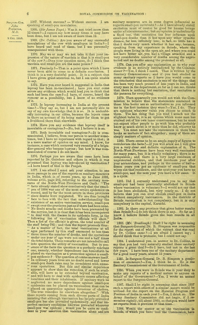 Surgeon-Gen. 1367. Without Buccess?—Without success. I am John speaking of small-pox inoculation. Pinkerton, 1368. {Si/r James Paget.) Was it not tried more than 12 times ?—I cannot say how many times it may have ^ ^ ^ ^ been done, but I am not aware of more than 12. ' 1369. {Dr. Collins.) Are you aware of any successful inoculations of the cow with small-pox in India ?—I have heard and read of them, but I am personally unacquainted with them. 1370. May we or may we not take it that your im- pression of the nature of vaccinia is that it is small-pox of the cow ?—Does your question mean, do I think that vaccinia and small-pox are the same poison ? 1371. Precisely ?—That is a point upon which I have never been able to come to a definite conclusion. I think it is a very doubtful point. It is a subject that I have given great attention to, but I am quite unable to say. 1372. Have you ever heard it suggested in India that leprosy has been in-vaccinated ; have you ever come across any evidence which would lead you to think that such had been the case ?—I have, of course, heard the rumour as a possibility, but I know of no evidence of it. 1373. Is leprosy increasing in India at the present time ?—They say so, but I am not personally able to say of my own knowledge that it is so. It is undoubt- edly increasing in our cities, because the lepers come in there on account of its being easier for them to get a livelihood there than elsewhere. 1374. Have you any evidence that leprosy itself is inoculable or contagious ?—No, but I believe it is so. 1375. Both inoculable and contagious ?—It is com- municated, I believe, from one person to another some- times, but I have no experience with regard to that; it is a mere matter of opinion on my mind. I know, for instance, a case which occurred very recently of a briga- dier-general who became leprous ; but how it was com- municated of course I do not know. 1376. Perhaps you are aware that cases have been reported by Dr. Gairdner and others in which it was presumed that leprosy was introduced by vaccination ? —I have heard of that in the Punjab. 1377. I am afraid I must ask your attentiori to one more passage in one of the reports on sanitary measures in India, which is of recent years, up to June 1886, volume xviii, page 203, referring to the sanitary mea- sures of the North-West Provinces and Oudh: The facts already stated show conclusively that the small- pox of 1884 was one of the most severe epidemics on record, and by far the most severe in these provinces since deaths were registered. We are thus brought face to face with the fact that notwithstanding the existence of an active vaccination service, small-pos sweptover the provinces just as if there had been none. No doubt attacks and deaths have been prevented by the service, but it is clear that it has been incompetent to deal with the disease in its epidemic form, as the following list of vaccination officials will show. Then a list of the officials is given, the total number of the staff being 785 ; and then the report proceeds thus: As a matter of fact, the total vaccinations at all ages performed by this staff amounted to less than three times the number of deaths, and the operations under one year of age were not one and a half times the total deaths. These remarks are not intended to call into question the utility of vaccination. But in pre- tence of the facts the question is a perfectly relevant one, namely, whether dependence can henceforth be placed on vaccination as a protection against a small- pox epidemic ? The question of course answers itself. In ordinary years lives are no doubt saved and lower small-pox death rates may be co-existent with nume- reus operations. But this and similar experience appears to show that the remedies, if such be avail- able, will have to be extended beyond vaccination, and will have to deal with epidemic causes affecting localities and their inhabitants. If sanitary work be neglected no more dependence against small-pox epidemics can be placed on vaccination than can be placed on quarantine against invasions of cholera. The true remedies lie elsewhere altogether. With these reports coming from such diverse parts of India insisting that although vaccination has largely prevailed small-pox has also prevailed epidemically, and that im- perfect sanitary conditions likewise prevailed wherever small-pox was epidemi , would you be quite so confi- dent in your assertion that vaccination alone and not sanitary measures are in some degree influential as regards small-pox outbreaks ?—As I have already stated saaitation must of coarse be good for human beings under all circumstances ; but my opinion is undoubtedly a fixed one, that sanitation has less influence upon small-pox deaths than it has upon any other zymotic disease, far less, infinitely less; in fact, so little has it that I doubt very much whether it has any, because, speaking from my experience in Scinde, where the people were living in the open air, and where you could not have better air, you had a village attacked and a very considerable number of deaths among the unpro- tected and no deaths among the protected at all. 1378. Can you offer any explanation as to why your evidence is so entirely contradicted by the Commis- sioner ?—Yes, I think I could. That is written by the Sanitary Commissioner; and if you had studied as many sanitary reports as I have you would come to the conclusion that sanitation is one of the things that has been very much pressed of late years in India, and every man in the department, so far as I can see, thinks that there is nothing but sanitation, that sanitation is the panacea for everything. 1379. Then apparently you would not wish the Com- mission to believe that the statements contained in these blue books are eo authoritative as you informed me in the first instance they were ?—Yes, I do. They are opinions whatever value you choose to attach to them. The last thing that you read I attach not the slightest value to, it is an opinion which some man has evolved out of his own inner consciousness, but he must nob expect other people to go with him who probably know as much about it or more than he did, whoever he was. You must not take the statements in these blue books as matters of fact altogether; many of them are simply matters of opinion. 1380. There seems to be an ample supply of figures to corroborate the facts ?—If you will allow me I will give you a very clear and definite explanation of it. The North-West Provinces have been very well vaccinated for many years, but it is wholly voluntary; there is no compulsion; and there is a very large residuum of unprotected children, and that residuum year after year accumulates, and perhaps in the course of half-a- dozen years you get an epidemic of small-pox that wipes out that residuum, and the next year you have no small-pox, and the next year you have a few cases. It is a cycle. 1381. Did I correctly understand you to say that small-pox had been practically abolished in Scinde where vaccination is voluntary ?—I would not say that it has been abolished, but very nearly so. I do not believe that you can ever abolish small-pox in India without compulsory vaccination. In the districts of Scinde vaccination is not compulsory, but it is only compulsory in the capital, Karachi. 1382. Is there any province that gives better results than Scinde?—I do not think there is any. So far as I know I believe Scinde gives the best results in all India. 1383. {Mr, Bradlaugh.) Shall I be right in assuming that Surgeon-General Dr. B. Simpson was responsible for the report out of which the extract that was read by Dr. Collins came ?—I am afraid I cannot say; I should think that is probable, but I could not say. 1384. I understood you, in answer to Dr. Collins, to say that you had very naturally studied these sanitary reports a great deal ?—So I have, but not in the last few years. I have been out of the sanitary department for a good many years, almost 13 years. 1385. Is Surgeon-General Dr. B. Simpson a gentle- man of eminence?—Yes, I think he is. He is the Sanitary Commissioner of the Government of India. 1386. When you were in Scinde was it your duty to make any reports of a medical nature to anyone on behalf of the Government?—Yes, I wrote an annual report to the Surgeon-General. 1387. Shall I be right in assuming that since 1857 such a report with others of a similar nature would be utilised for the report on the Material Progress and Position of India in each year ?—Yes, I think so. The Army Sanitary Commission did not begin, if I re- member rightly, till about 1860, so thatyou would have no reports from it previous to that time. 1388. Would the matter as to the vaccination in Scinde, of which you have told' the Commission, have