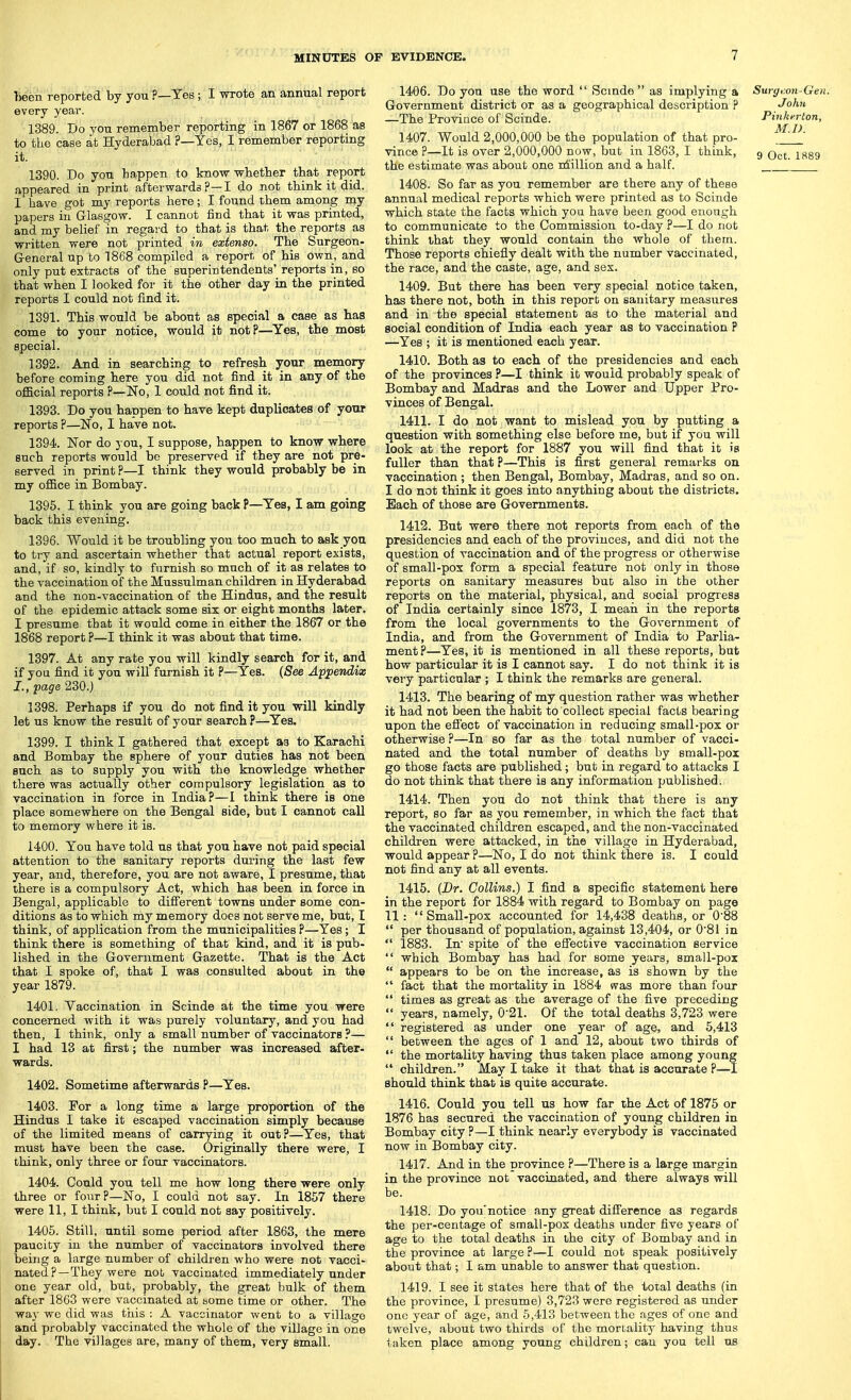 been reported by you p—Yes ; I wrote an annual report every year. 1389. Do you remember reporting in 1867 or 1868 as to the case at Hyderabad ?—Yes, I remember reporting it. 1390. Do you happen to know whether that report appeared in print afterwards ?—I do not think it did. I have got my reports here; I found them among my papers in Glasgow. I cannot find that it was printed, and my belief in regard to that is that the reports as written were not printed in extenso. The Surgeon- General up to 1868 compiled a report of his own, and only put extracts of the superintendents' reports in, so that when I looked for it the other day in the printed reports I could not find it. 1391. This would be about as special a case as has come to your notice, would it not?—^Yes, the most special. 1392. And in searching to refresh your memory before coming here you did not find it in any of the official reports ?—No, 1 could not find it. 1393. Do you happen to have kept duplicates of yonr reports ?—'No, I have not. 1394. Nor do you, I suppose, happen to know where such leports would be preserved if they are not pre- served in print ?—I think they would probably be in my office in Bombay. 1395. I think you are going back P—Yes, I am going back this evening. 1396. Would it be troubling you too much to ask you to try and ascertain whether that actual report exists, and, if so, kindly to furnish so much of it as relates to the vaccination of the Mussulman children in Hyderabad and the non-vaccination of the Hindus, and the result of the epidemic attack some six or eight months later. I presume that it would come in either the 1867 or the 1868 report ?—I think it was about that time. 1397. At any rate you will kindly search for it, and if you find it you will furnish it ?—Yes. {See Appendix I., page 230.) 1398. Perhaps if you do not find it you will kindly let us know the result of your search ?—^Yes. 1399. I think I gathered that except aa to Karachi and Bombay the sphere of your duties has not been such as to supply yon with the knowledge whether there was actually other compulsory legislation as to vaccination in force in India?—I think there is one place somewhere on the Bengal side, but I cannot call to memory where it is. 1400. You have told us that you have not paid special attention to the sanitary reports dui'ing the last few year, and, therefore, you are not aware, I presume, that there is a compulsory Act, which has been in force in Bengal, applicable to difierent towns under some con- ditions as to which my memory does not serve me, but, I think, of application from the municipalities ?—Yes ; I think there is something of that kind, and it is pub- lished in the Government Gazette. That is the Act that I spoke of, that I was consulted about in the year 1879. 1401. Vaccination in Scinde at the time you were concerned with it was purely voluntary, and you had then, I think, only a small number of vaccinators ?— I had 13 at first; the number was increased after- wards. 1402. Sometime afterwards P—Yes. 1403. For a long time a large proportion of the Hindus I take it escaped vaccination simply because of the limited means of carrying it out?—Yes, that must have been the case. Originally there were, I think, only three or four vaccinators. 1404. Gould you tell me how long there were only three or four?—No, I could not say. In 1857 there were 11, I think, but I could not say positively. 1405. Still, until some period after 1863, the mere paucity in the number of vaccinators involved there being a large number of children who were not vacci- nated ?—They were nob vaccinated immediately under one year old, but, probably, the great bulk of them after 1863 were vaccinated at bome time or other. The way we did was this : A vaccinator went to a village and probably vaccinated the whole of the village in one day. The villages are, many of them, very small. 1406. Do yon use the word Scmde as implying a Surgi:on-Gen. Government district or as a geographical description ? John —The Province of Scinde. Pinkerton, 1407. Would 2,000,000 be the population of that pro- vince ?—It is over 2,000,000 now, but in 1863, I think, 9 Qct. 1889 the estimate was about one ni'illion and a half. ^ 1408. So far as you remember are there any of these annual medical reports which were printed as to Scinde which state the facts which you have been good enough to communicate to the Commission to-day ?—I do not think that they would contain the whole of them. Those reports chiefly dealt with the number vaccinated, the race, and the caste, age, and sex. 1409. But there has been very special notice taken, has there not, both in this report on sanitary measures and in the special statement as to the material and social condition of India each year as to vaccination ? —Yes ; it is mentioned each year. 1410. Both as to each of the presidencies and each of the provinces ?—I think it would probably speak of Bombay and Madras and the Lower and Upper Pro- vinces of Bengal. 1411. I do not want to mislead you by putting a question with something else before me, but if you will look at the report for 1887 you will find that it is fuller than that ?—This is first general remarks on vaccination ; then Bengal, Bombay, Madras, and so on. I do not think it goes into anything about the districts. Each of those are Governments. 1412. But were there not reports from each of the presidencies and each of the provinces, and did not the question of vaccination and of the progress or otherwise of small-pox form a special feature not only in those reports on sanitary measures but also in the other reports on the material, physical, and social progress of India certainly since 1873, I meaii in the reports from the local governments to the Government of India, and from the Government of India to Parlia- ment?—Yes, it is mentioned in all these reports, but how particular it is I cannot say. I do not think it is very particular ; I think the remarks are general. 1413. The bearing of my question rather was whether it had not been the habit to collect special facts bearing upon the efl'ect of vaccination in reducing small-pox or otherwise ?—In so far as the total number of vacci- nated and the total number of deaths by small-pox go those facts are published; but in regard to attacks I do not think that there is any information published. 1414. Then you do not think that there is any report, so far as you remember, in which the fact that the vaccinated children escaped, and the non-vaccinated children were attacked, in the village in Hyderabad, would appear ?—No, I do not think there is. I could not find any at all events. 1415. (Br. Collins.) I find a specific statement here in the report for 1884 with regard to Bombay on page 11: Small-pox accounted for 14,438 deaths, or 0'88 per thousand of population, against 13,404, or 0'81 in 1883. In spite of the effective vaccination service which Bombay has had for some years, small-pox appears to be on the increase, as is shown by the fact that the moi-tality in 1884 was more than four times as great as the average of the five preceding years, namely, 0'21. Of the total deaths 3,723 were registered as under one year of age, and 5,413 between the ages of 1 and 12, about two thirds of the mortality having thus taken place among young children. May I take it that that is accurate ?—1 should think that is quite accurate. 1416. Could you tell us how far the Act of 1875 or 1876 has secured the vaccination of young children in Bombay city?—I think nearly everybody is vaccinated now in Bombay city. 1417. And in the province ?—There is a large margin in the province not vaccinated, and there always will be. 1418. Do you'notice any great difierence as regards the per-centage of small-pox deaths under five years of age to the total deaths in the city of Bombay and in the province at large ?—I could not speak positively about that; I am unable to answer that question. 1419. I see it states here that of the total deaths (in the province, I presume) 3,723 were registered as under one year of age, and 5,413 between the ages of one and twelve, about two thirds of the mortality having thus taken place among young children; can you tell us