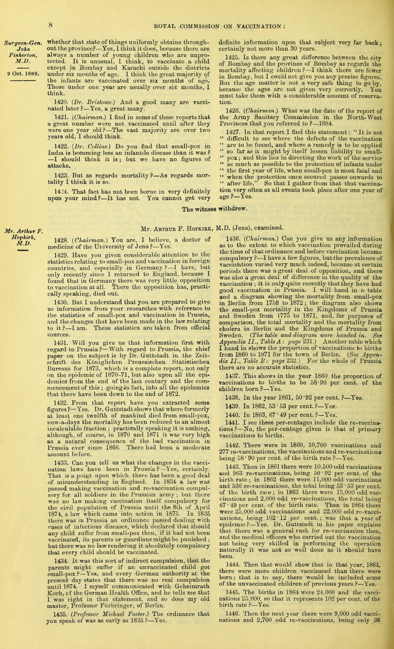 Surgeon-Gen. John Pinkerton, M.D. 9 Oct. 1889. whether that state of things uniformly obtains through- out the province?—Yes, I think it does, because there are always a number of young children who are unpro- tected. It is unusual, I think, to vaccinate a child except in Bombay and Karachi outside the districts under six months of age. I think the great majority of the infants are vaccinated over six months of age. Those under one year are usually over six months, I think. 1420. (Dr. Bristowe.) And a good many are vacci- nated later ?—Yes, a great many. 1421. (Chairman.) I find in some of these reports that a great number were not vaccinated until after they were one year old?—The vast majority are over two years old, I should think. 1422. {Dr. Collins.) Do you find that small-pox in India is becoming less an infantile disease than it was ? —I should think it is; but we have no figures of attacks, 1423. But as regards mortality ?—As regards mor- tality I think it is so. 1424. That fact has not been borne in very definitely upon your mind?—It has not. You cannot get very definite information upon that subject very far back; certainly not more than 30 years. 1425. Is there any great difference between the city of Bombay and the province of Bombay as regards the mortality affecting children ?—I think there are fewer in Bombay, but I could not give you any precise figures. Bur the age matter is not a very safe thing to go by, because the ages are not given very correctly. You must take them with a considerable amount of reserva- tion. 1426. (Chairman.) What was the date of the report of the Army Sanitary Commission in the North-West Provinces that you referred to ?—1884. 1427. In that report I find this statement: It is not diflicult to see where the defects of the vaccination are to be found, and where a remedy is to be applied so far as it might by itself lessen liabilitj' to small- pox; and this lies in directing the work of the service as much as possible to the protection of infants under the first year of life, when small-pox is most fatal and when the protection once secured passes onwards to after life. So that I gather from that that vaccina- tion very often at all events took place after one year of age ?—Yes. The witnesB withdrew. Mr. Arthur F. -^thtjr F. Hopkirk, ^^zl*' 1^^^- (Chairman.) Yon are, I believe, a doctor of ' ■ medicine of the University of Jena ?—Yes. 1429. Have you given considerable attention to the statistics relating to small-pox and vaccination in foreign countries, and especially in Germany ?—I have, but only recently since I returned to England, because I found that in Germany there was very little opposition to vaccination at all. There the opposition has, practi- cally speaking, died out. 1430. But I understand that you are prepared to give us information from your researches with reference to the statistics of small-pox and vaccination in Prussia, and the changes that have been made in the law relating to it ?—I am. These statistics are taken from ofiBcial sources. 1431. Will you give us that information first with regard to Prussia ?—With regard to Prussia, the chief paper on the subject is by Dr. Guttstadt in the Zeit- schrift des Koniglichen Preussischen Statistischen Bureaus for 1873, which is a complete report, not only on the epidemic of 1870-71, but also upon all the epi- demics from the end of the last century and the com- mencement of this ; going in fact, into all the epidemics that there have been down to the end of 1872. 1432. From that report have you extracted some figures ?—Yes. Dr. Guttstadt shows that where formerly at least one twelfth of mankind died from small-pox, now-a-days the mortality has been reduced to an almost incalculable fraction ; practically speaking it is nothing, although, of course, in 1870 and 1871 it was very high as a natural consequence of the bad vaccination in Prussia ever since 1866. There had been a moderate amount before. 1433. Can you tell us what the changes in the vacci- nation laws have been in Prussia?—Yes, certainly. That is a point upon which there has been a good deal of misunderstanding in England. In 1834 a law was passed making vaccination and re-vaccination compul- sory for all soldiers in the Prussian army ; but there was no law making vaccination itself compulsory for the civil population of Prussia until the 8th of April 1874, a law which came into action in 1875. In 1835 there was in Prussia an ordinance passed dealing with rases of infectious diseases, which declared that should any child suffer from small-pox then, if it had not been vaccinated, its parents or guardians might be punished ; but there was no law rendering it ab.^iolutely compulsory that every child should be vaccinated. 1434. It was this sort of indirect compulsion, that the parents might suffer if an unvaccinated child got emall-pox ?—Yes, and every German authority at the present day states that there was no real compulsion until 1874. I myself communicated with Geheimrath Koch, cf the German Health Ofiice, and he tells me that I was right in that statement, and so does my old master. Professor Fiirbringer, of Berlin. 1435. (Professor Michael Foster.) The ordinance that you speak of was as early as 1835 ?—Yes. M.D. (Jena), examined. 1436. (Chairman.) Can you give us any information as to the extent to which vaccination prevailed during the time of that ordinance and before vaccination became compulsory ?—I have a few figures, but the prevalence of vaccin'ation varied very much indeed, because at certain periods there was a great deal of opposition, and there was also a great deal of difference in the quality of the vaccination ; it is only quite recently that they have had good vaccination in Prussia. I will hand in a table and a diagram showing the mortality from small-pox in Berlin from 1758 to 1872; the diagram also shows the small-pox mortality in the Kingdoms of Prussia and Sweden from 1775 to 1871, and, for purposes of comparison, the total mortality and the mortality from cholera in Berlin and the Kingdoms of Prussia and Sweden. (The table and diagram were handed in. See Appendix II., Table A : page 231.) Another table which I hand in shows the proportion of vaccinations to births from 1860 to 1871 for the town of Berlin. (Sec Appen- dix II., Table B: page 232.) For the whole of Prussia there are no accurate statistics. 1437. This shows in the year 1860 the proportion of vaccinations to births to be 58*90 per cent, of the children born ?—Yes. 1438. In the year 1861, 50'92 per cent. ?—Yes. 1439. In 1862, 63 • 53 per cent. ?—Yes. 1440. In 1863, 67 • 49 per cent. ?—Yes. 1441. I see these per-centages include the re-vaccina- tions ?—No, the per-centage given is that of primary vaccinations to births. 1442. There were in 1860, 10,700 vaccinations and 277 re-vaccinations, the vaccinations and re-vaccinations being 58 90 per cent, of the birth rate ?—Yes. 1443. Then in 1861 there were 10,500 odd vaccinations and 963 re-vaccinations, being 50' 92 per cent, of the birthrate; in 1862 there were 11,000 odd vaccinations and 536 re-vaccinations, the total being 53 ■ 63 per cent, of the birth rale ; in 1863 there were 15,000 odd vac- cinations and 2.000 odd re-vaccinations, the total being 67 • 49 per cent, of the birth rate. Then in 1864 there were 25,000 odd vaccinations and 22,000 odd re-vacci- nations, being 102'12 per cent.; was that a year of epidemic?—Yes. Dr. Guttstadt in his paper explains that there was a general rush for re-vaccination then, and the medical officers who carried out the vaccination not being very skilled in performing the operation naturally it was not so well done as it should have been. 1444. Then that would show that in that year, 1864, there were more children vaccinated than there were born; that is to say, there would be included seme of the unvaccinated children of previous years ?—Yes. 1446. The births in 1864 were 24,000 and the vacci- nations 25,000, so that it represents 102 per cent, of the birth rate ?—Yes. 1446. Then the next year there were 9,000 odd vacci- nations and 2,700 odd re-vaccinations, being only 36