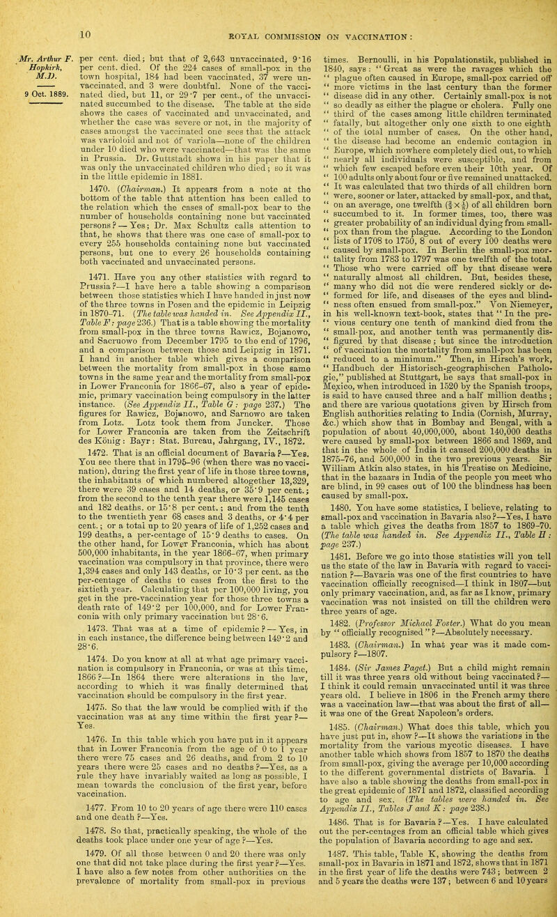 Mr. Arthur F. per cent, died; but that of 2,643 unvaccinated, 9*16 Hophirk, per cent. died. Of the 224 cases of small-pox in the M.J). town hospital, 184 had been vaccinated, 37 were un- vaccinated, and 3 were doubtful. None of the vacci- 9 Oct. 1889. nated died, but 11, or 29-7 per cent., of the unvacci- nated succumbed to the disease. The table at the side shows the cases of vaccinated and unvaccinated, and whether the case was severe or not, in the majority of cases amongst the vaccinated one sees that the attack was varioloid and not of variola—none of the children under 10 died who were vaccinated—that was the same in Prussia. Dr. G-uttstadt shows in his paper that it was only the unvaccinated children who died; so it was in the little epidemic in 1881. 1470. {Cliairman.) It appears from a note at the bottom of the table that attention has been called to the relation which the cases of small-pox bear to the number of households containing none but vaccinated persons P — Yes; Dr. Max Schultz calls attention to that, he shows that there was one case of small-pox to every 265 households containing none but vaccinated persons, but one to every 26 households containing both vaccinated and unvaccinated persons. 1471. Have you any other statistics with regard to Prussia ?—I have here a table showing a comparison between those statistics which I have handed in just now of the three towns in Posen and the epidemic in Leipzig in 1870-71. {The table was handed in. See Appendix II., Table F: page 236.) That is a table showing the mortality from small-pox in the three towns Rawicz, Bojanowo, and Sacruowo from December 1795 to the end of 1796, and a comparison between those and Leipzig in 1871. I hand in another table which gives a comparison between the mortality from small-pox in those same towns in the same year and the mortality from small-pox in Lower Franconia for 1866-67, also a year of epide- mic, primary vaccination being compulsory in the latter instance. {See Appendix II., Table G : page 237.) The figures for Rawicz, Bojanowo, and Sarnowo are taken from Lotz. Lotz took them from Juncker. Those for Lower Franconia are taken from the Zeitschrift des Konig : Bayr : Stat. Bureau, Jahrgang, IV., 1872. 1472. That is an official document of Bavaria P—Yes, You see there that in 1795-96 (when there was no vacci- nation), during the first year of life iu those three towns, the inhabitants of which numbered altogether 13,329, there were 39 cases and 14 deaths, or 35'9 per cent.; from the second to the tenth year there were 1,145 cases and 182 deaths, or 158 per cent.; and from the tenth to the twentieth year 68 cases and 3 deaths, or 4 4 per cent.; or a total up to 20 years of life of 1,252 cases and 199 deaths, a per-centage of 15 9 deaths to cases. On the other hand, for Lower Franconia, which has about 500,000 inhabitants, in the year 1866-67, when primary vaccination was compulsory in that province, there were 1,394 cases and only 143 deaths, or 10 3 per cent, as the per-centage of deaths to cases from the first to the sixtieth year. Calculating that per 100,000 living, you get in the pre-vaccination year for those three towns a death rate of 1492 per 100,000, and for Lower Fran- conia with only primary vaccination but 28 6. 1473. That was at a time of epidemic? — Yes, in in each instance, the difference being between 149 2 and 28-6. 1474. Do you know at all at what age primary vacci- nation is compulsory in Franconia, or was at this time, 1866 ?—In 1864 there were alterations in the law, according to which it was finally determined that vaccination should be compulsory in the first year. 147.'). So that the law would be complied with if the vaccination was at any time within the first year ?— Yes. 1476. In this table which you have put in it appears that in Lower Franconia from the age of 0 to 1 year there were 75 cases and 26 deaths, and from 2 to 10 years there were 25 cases and no deaths ?—Yes, as a rule they have invariably waited as long as possible, I mean towards the conclusion of the first year, before vaccination. 1477. From 10 to 20 years of age there were 110 cases and one death ?—Yes. 1478. So that, practically speaking, the whole of the deaths took place under one year of age p—Yes. 1479. Of all those between 0 and 20 there was only one that did not take place during the first year ?—Yes. I have also a few notes from other authorities on the prevalence of mortality from small-pox in previous times. Bernoulli, in his Populationstik, published in 1840, says: '' Great as were the ravages which the plague often caused in Europe, small-pox carried off more victims in the last century than the former '' disease did in any other. Certainly small-pox is not so deadly as either the plague or cholera. Fully one '' third of the cases among little children terminated fatally, but altogether only one sixth to one eighth of the total number of cases. On the other hand, the disease had become an endemic contagion in Europe, which nowhere completely died out, to which nearly all individuals were susceptible, and from which few escaped before even their 10th year. Of 100 adults only about four or five remained unattacked. It was calculated that two thirds of all children bom were, sooner or later, attacked by small-pox, and that, on an average, one twelfth (f X^) of all children born succumbed to it. In former times, too, there was greater probability of an individual dying from small- pox than from the plague. According to the Londoa lists of 1708 to 1750, 8 out of every 100 deaths were caused by small-pox. In Berlin the small-pox mor- tality from 1783 to 1797 was one twelfth of the total. Those who were carried ofi by that disease were naturally almost all children. But, besides these, many who did not die were rendered sickly or de- formed for life, and diseases of the eyes and blind- ness often ensued from small-pox. Von Niemeyer, in his well-known text-book, states that In the pre- '' vious century one tenth of mankind died from the small-pox, and another tenth was permanently dis- figured by that disease; but since the introduction of vaccination the mortality from small-pox has been reduced to a minimum. Then, in Hirsch's work, Handbuch der Historisch-geographischen Patholo- gic, published at Stuttgart, he says that sraall-pox in Mexico, when introduced in 1520 by the Spanish troops, is said to have caused three and a half million deaths ; and there are various quotations given by Hirsch from English authorities relating to India (Cornish, Murray, &c.) which show that in Bombay and Benaral, with a population of about 40,000,000, about 140,000 deaths were caused by small-pox between 1866 and 1869, and that in the whole of India it caused 200,000 deaths in 1875-76, and 500,000 in the two previous years. Sir William Atkin also states, in his Treatise on Medicine, that in the bazaars in India of the people you meet who are blind, in 99 cases out of 100 the blindness has been caused by small-pox. 1480. You have some statistics, I believe, relating to small-pox and vaccination in Bavaria also ?—Yes, I have a table which gives the deaths from 1857 to 1869-70. {The table was handed in. See Appendix II., Table E : page 237.) 1481. Before we go into those statistics will yoa tell us the state of the law in Bavaria with regard to vacci- nation p—Bavaria was one of the first countries to have vaccination officially recognised—I think in 1807—but only primary vaccination, and, as far as I know, primary vaccination was not insisted on till the children were three years of age. 1482. {Professor Michael Foster.) What do you mean by officially recognised ?—Absolutely necessary. 1483. {Chairman.) In what year was it made com- pulsory ?—1807. 1484. {Sir James Paget) But a child might remain till it was three years old without being vaccinated ?— I think it could remain unvaccinated until it was three years old. I believe in 1806 in the French army there was a vaccination law—that was about the first of all— it was one of the Great Napoleon's orders. 14'85. {Chairman.) What does this table, which you have just put in, show ?—It shows the variations in the mortality from the various mycotic diseases. I have another table which shows from 1857 to 1870 the deaths from small-pox, giving the average per 10,000 according to the difi'erent governmental districts of Bavaria. I have also a table showing the deaths from small-pox in the great epidemic of 1871 and 1872, classified according to age and sex. {The tables toere handed in. See Appendix II., Tables J and K: page 238.) 1486. That is for Bavaria ?—Yes. I have calculated out the per-centages from an official table which gives the population of Bavaria according to age and sex. 1487. This table, Table K, showing the deaths from small-pox in Bavaria in 1871 and 1872, shows that in 1871 in the first year of life the deaths were 743 ; between 2 and 5 years the deaths were 137; between 6 and 10 years