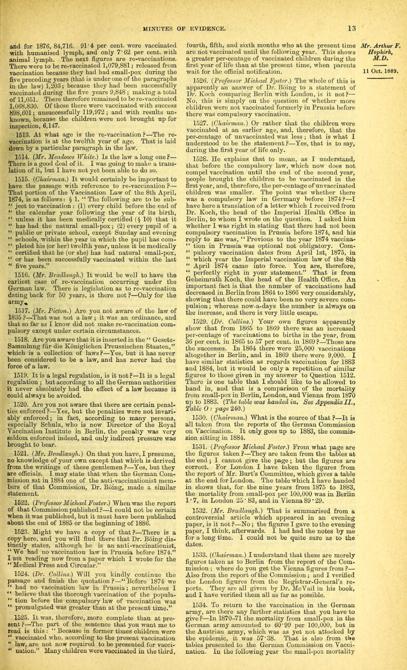 and for 1876, 84,716. 91*4 per cent, were vaccinated with humanised lymph, and only 7 62 per cent, with animal lymph. The next figures are re-vaccinations. There were to be re-vaccinated 1,079,881; released from vaccination because they had had small-pox during the five preceding years (that is under one of the paragraphs in the law) 1,203; because they had been successfully vaccinated during the five years 9,848 ; making a total of 11,061. There therefore remained to be re-vaccinated 1,068,830. Of those there were vaccinated with success 898,601; unsuccessfully 119,972 ; and with results un- known, because the children were not brought up for inspection, 6,147. 1513. At what age is the re-vaccination P—The re- vaccination is at the twelfth year of age. That is laid down by a particular paragraph in the law. 1614. (Mr. Meadows White.) Is the law a long one ?— There is a good deal of it. I was going to make a trans- lation of it, but I have not yet been able to do so. 1515. [Chairman.) It would certainly be important to have the passage with reference to re-vaccination ?— That portion of the Yaccination Law of the 8th April, 1874, is as follows: § 1.  The following are to be sub-  ject to vaccination : (1) every child before the end of  the calendar year following the year of its birth,  unless it has been medically certified (§ 10) that it  has had the natural small-pox; (2) every pupil of a  public or private school, except Sunday and evening  schools, within the year in which the pupil has com-  pleted his (or her) twelfth year, unless it be medically  certified that he (or she) has had natural small-pox,  or has been successfully vaccinated within the last  five years. 1516. (Mr. Bradlaugh.) It would be well to have the earliest case of re-vaccination occurring under the German law. There is legislation as to re-vaccination dating back for 50 years, is there not ?—Only for the arrny^ 16]7. (Mr. Picton.) Are you not aware of the law of 1835 ?—That was not a law ; it was an ordinance, and that so far as I know did not make re-vaccination com- pulsory except under certain circumstances. 1518. Are you aware that it is inserted in the  Gesetz- Sammlung fiir die Koniglichen Preussischen Staaten, which is a collection of laws ?—Yes, but it has never been considered to be a law, and has never had the force of a law. 1519. It is a legal regulation, is it not?—It is a legal regulation ; but according to all the German authorities it never absolutely had the effect of a law because it could always be avoided. 1520. Are you not aware that there are certain penal- ties enforced ?—^Yes, but the penalties were not invari- ably enforced: in fact, according to many persons, especially Schulz, who is now Director of the Eoyal Vaccination Institute in Berlin, the penalty was very seldom enforced indeed, and only indirect pressure was brought to bear. 1521. [Mr. Bradlaugh.) On that you have, I presume, no knowledge of your own except that which is derived from the writings of these gentlemen ?—Yes, but they are ofiicials. I may state that when the German Com- mission sat in 1884 one of the anti-vaccinationist mem- bers of that Commission, Dr. Boing, made a similar statement, 1522. (Professor Michael Foster.) When was the report of that Commission published .f—I could not be certain when it was published, but it must have been published about the end of 1885 or the beginning of 1886. 1523. Might we have a copy of that ?—There is a copy here, and you will find there that Dr. Boing dis- tinctly states, although he is an anti-vaccinationist, *' We had no vaccination law in Prussia before 1874. I am reading now from a paper which I wrote for the  Medical Press and Circular. 1524. (Dr. Collins.) Will you kindly continue the passage and finish the quotation ?— Before 1874 we  had no vaccination law in Prussia; nevertheless I  believe that the thorough vaccination of the popula-  tion before the compulsory law of vaccination was  promulgated was greater than at the present time. 1525. It was, therefore, more complete than at pre- sent ?—The part of the sentence that yon want me to read is this:  Because in former times children were  vaccinated who, according to the present vaccination  law, are not now required to be presented for vacci-  nation. Many children were vaccinated in the third, fourth, fifth, and sixth months who at the present time Mr. Arthur F. are not vaccinated until the following year. This shows Hopkirk, a greater per-centage of vaccinated children during the M. D. first year of life than at the present time, when parents wait for the oSicial notification. 11 Oct. 1889, 1626. (Professor Michael Foster.) The whole of this is apparently an answer of Dr. Boing to a statement of Dr. Koch comparing Berlin with London, is it not?— No, this is simply on the question of whether more children were not vaccinated formerly in Prussia before there was compulsory vaccination. 1627. (Chairman.) Or rather that the children were vaccinated at an earlier age, and, therefore, that the per-centage of unvaccinated was less ; that is what I understood to be the statement ?—Yes, that is to say, during the first year of life only. 1528. He explains that to mean, as I understand, that before the compulsory law, which now does not compel vaccination until the end of the second year, people brought the children to be vaccinated in the first year, and, therefore, the per-centage oFunvaccinated children was smaller. The point was whether there was a compulsory law in Germany before 1874?—I have here a translation of a letter which I received from Dr. Koch, the head of the Imperial Health Ofiice in Berlin, to whom I wrote on the question. I asked him whether I was right in stating that there had not been compulsory vaccination in Prussia before 1874, and his reply to me was,  Previous to the year 1874 vaccina-  tion in Prussia was optional not obligatory. Com-  pulsory vaccination dates from April 1st, 1875, in *' which year the Imperial vaccination law of the 8th  April 1874 came into force. You are, therefore,  perfectly right in your statement. That is from Geheimrath Koch, the head of the Health Ofiice. An important fact is that the number of vaccinations had decreased in Berlin from 1864 to 1866 very considerably, showing that there could have been no very severe com- pulsion ; whereas now-a-days the number is always on the increase, and there is very little escape. 1529. (Dr. Collins.) Your own figures apparently show that from 1865 to 1869 there was an increased per-centage of vaccinations to births in the year, from 36 per cent, in 1865 to 57 per cent, in 1869 ?—Those are the successes. In 1864 there were 25,000 vaccinations altogether in Berlin, and in 1869 there were 9,000. I have similar statistics as regards vaccination for 1883 and 1884, but it would be only a repetition of similar figm-es to those given in my answer to Question 1512. There is one table that I should like to be allowed to hand in, and that is a comparison of the mortality from small-pox in Berlin, London, and Vienna from 1870 up to 1883. (The table was handed in. See Appendix II., Table 0 : page 240.) 1630. (Chairman.) What is the source of that ?—It ia all taken from the reports of the German Commission on Vaccination. It only goes up to 1883, the commis- sion sitting in 1884. 1531. (Professor Michael Foster.) From what page are the figures taken ?—They are taken from the tables at the end; I cannot give the page; but the figures are correct. For London I have taken the figures from the report of Mr. Burt's Committee, which gives a table at the end for London. The table which I have handed in shows that, for the nine years from 1875 to 1883, the mortality from small-pox per 100,000 was in Berlin 1-7, in London 25 • 83, and in Vienna 89' 29. 1532. (Mr. Bradlaugh.) That is summarised from a controversial article which appeared in an evening paper, is it not ?—No ; the figures I gave to the evening paper, I think, afterwards. I had had the notes by me for a long time. I could not be quite sure as to the dates. 1533. (Chairman.) I understand that these are merely figures taken as to Berlin from the report of the Com- mission ; where do you get the Vienna figures from ?— Also from the report of the Commission; and I verified the London figures from the Kegistrar-General's re- ports. They are all given by Dr. McVail in his book, and I have verified them all as far as possible. 1534. To return to the vaccination in the German army, are there any further statistics that you have to give ?—In 1870-71 the mortality from small-pox in the German army amounted to 60'99 per 100,000, but in the Austrian army, which was as yet not attacked by the epidemic, it was 57 38. That is also from the tables presented to the German Commission on Vacci- nation. In the following year the small-pox mortality