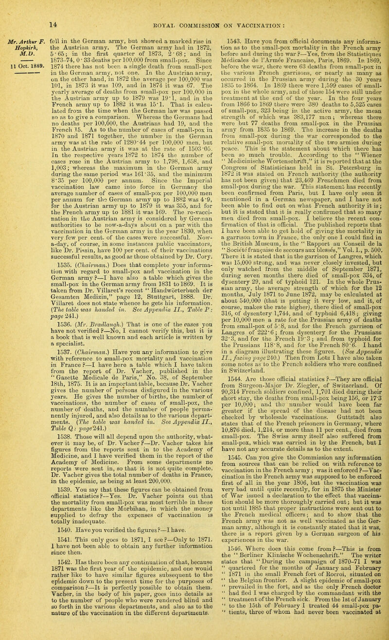 Mr. Arthur F. fell in the German army, bub showed a marked rise in Hopkirk, the Austrian army. The German army had in 1872, M.V. 5-65; in the first quarter of 1873, 2-68; and in 1873-74, 0 • 33 deaths per 100,000 from small-pox. Since 11 Oct. 1889. 1874 there has not been a single death from small-pox in the German army, not one. In the Austrian army, on the other hand, in 1872 the average per 100,000 was 101, in 1873 it was 109, and in 1874 it was 67. The yearly average of deaths from small-pox per 100,000 in the Austrian army up to 1879 was 19'1, and in the French army up to 1882 it was 15'1. That is calcu- lated from the time when the German law was passed so as to give a comparison. Whereas the Germans had no deaths per 100,000, the Austrians had 19, and the French .1.5. As to the number of cases of small-pox in 1870 and 1871 together, the number in the German army was at the rate of 1280'44 per 100,000 men, but in the Austrian army it was at the rate of 1503'05. In the respective years 1872 to 1874 the number of cases rose in the A.ustrian army to 1,798, 1,658, and 1,003; whereas the maximum in the German army during the same period was 161' 35, and the minimum 8'35 per 100,000 per annum. Since the Imperial vaccination law came into force in Germany the average number of cases of small-pox per 100,000 men per annum for the German army up to 1882 was 49, for the Austrian army up to 1879 it was 355, and for the French army up to 1881 it was 169. The re-vacci- nation in the Austrian army is considered by German authorities to be now-a-days about on a par with the vaccination in the German army in the year 1830, when very few per cent, of the cases were successful. JSTow- a-day, of course, in some instances public vaccinators, like Dr. Pissin, have 100 per cent, of their vaccinations successful results, as good as those obtained by Dr. Cory. 1536. (Chairman.) Does that complete your informa- tion with regard to small-pox and vaccination in the German army ?—I have also a table which gives the small-pox in the German army from 1831 to 1869. It is taken from Dr. Villaret's recent '' Handworterbuch der Gesamten Medizin, page 12, Stuttgart, 1888. Dr. Villaret does not state whence he gets his information. {The table was handed in. See Appendix II., Table P: page 241.) 1536. {Mr. Bradlaugh.) That is one of the cases you have not verified ?—No, I cannot verify this, but it is a book that is well known and each article is written by a specialist. 1537. {Chairman.) Have you any information to give with reference to small-pox mortality and vaccination in France ?—I have here a table which I have taken from the report of Dr. Vacher, published in the Gazette Medicale de Paris, No. 38, of September 18th, 1875. It is an important table, because Dr. Vacher gives the number of persons disfigured in the various years. He gives the number of births, the number of vaccinations, the number of cases of small-pox, the number of deaths, and the number of people perma- nently injured, and also details as to the various depart- ments. {The table was handed in. See Appendix II., Table Q: page 241.) 1538. Those will all depend upon the authority, what- ever it may be, of Dr. Vacher p—Dr. Vacher takes hia figures from the reports sent in to the Academy of Medicine, and I have verified them in the report of the Academy of Medicine. From some departments no reports were sent in, so that it is not quite complete. Dr. Vacher gives the total number of deaths in France, in the epidemic, as being at least 200,000. 1639. You say that these figures can be obtained from official statistics p—Yes. Dr, Vacher points out that the mortality from small-pox was most terrible in these departments like the Morbihan, in which the money supplied to defray the expenses of vaccination is totally inadequate. 1540. Have you verified the figures ?—I have. 1641. This only goes to 1871, I see P—Only to 1871, I have not been able to obtain any further infomation since then. 1542. Has there been any continuation of that, because 1871 was the first year of the epidemic, and one would rather like to have similar figures subsequent to the epidemic down to the present time for the purposes of comparison ?—It is perfectly possible to obtain them. Vacher, in the body of his paper, goes into details as to the number of people who were rendered blind and so forth in the various departments, and also as to the nature of the vaccination in the different departments. 1543. Have you from official documents any informa- tion as to the small-pox mortality in the French army before and during the war p—Yes, from the Statistiques MMicales de I'Armee Francaise, Paris, 1869. In 1869, before the w£-r, there were 63 deaths from small-pox in the various French garrisons, or nearly as many as occurred in the Prussian army during the 30 years 1835 to 1864. In 1869 there were 1,599 cases of small- pox in the whole army, and of those 154 were still under treatment at the end of the year. In the four years from 1866 to 1869 there were 380 deaths to 5,525 cases of small-pox, 323 being in the active army, the mean strength of which was 383,177 men; whereas there were but 77 deaths from small-pox in the Prussian army from 1835 to 1869. The increase in the deaths from small-pox during the war corresponded to the relative small-pox mortality of the two armies during peace. This is the statement about which there has been so much trouble. According to the Wiener Medieinische Wortenschrift, it is reported that at the Congress of Statisticians held in St. Petersburg in 1872 it was stated on French authority (the authority has not been given) that 23,469 Frenchmen died from small-pox during the war. This statement has recently been confirmed from Paris, but I have only seen it mentioned in a German newspaper, and I have not been able to find out on what French authority it is; but it is stated that it is really confirmed that so many men died from small-pox. I believe the recent con- firmation of that is official. The published reports that I have been able to get hold of giving the mortality in a garrison town in France, the only one I could find in the British Museum, is the Rapport au Conseil de la Societefranfaise de secoursaux blesses, Vol. 1., p. 600. There it is stated that in the garrison of Langres, which was 15,000 strong, and was never .closely invested, but only watched from the middle of September 1871, during seven months there died of small-pox 334, of dysentery 29, and of typhoid 121. In the whole Prus- sian army, the average strength of which for the 12 months, July 1871 to June 1872, may be calculated at about 540,000 (that is putting it very low, and it, of course, makes the rate higher), there died of small-pox 316, of dysentery 1,744, and of tjrphoid 6,418; giving per 10,000 men a rate for the Prussian army of deaths from small-pox of 5' 8, and for the French garrison of Langres of 222*6; from dysentery for the Prussians 32'3, and for the French 193 ; and from typhoid for the Prussians 1188, and for the French 80• 6. Ihand in a diagram illustrating these figures. {See Appendix II., facing page 240.) Then from Lotz I have also taken some notes as to the French soldiers who were confined in Switzerland. 1544. Are those official statistics ?—They are official from Surgeon-Major Dr. Ziegler, of Switzerland. Of 90,314 French soldiers confined, 1,701 died during their short stay, the deaths from small-pox being 156, or 17'3 per 10,000; and the number would have been far greater if the spread of the disease had not been checked by wholesale vaccinations. Guttstadt also states that of the French prisoners in Germany, where 10,876 died, 1,214, or more than 11 per cent., died from small-pox. The Swiss army itself also suffered from small-pox, which was carried in by the French, but I have not any accurate details as to the extent. 1545. Can you give the Commission any information from sources that can be relied on with reference to vaccination in the French army ; was it enforced ?—Vac- cination in the French army was supposed to be enforced first of all in the year 1806, but the vaccination was very bad until quite recently, for in 1876 the Minister of War issued a declaration to the effect that vaccina- tion should be more thoroughly carried out; but it was not until 1885 that proper instructions were sent out to the French medical officers; and to show that the French army was not as well vaccinated as the Ger- man army, although it is constantly stated that it was, there is a report given by a German surgeon of his • experiences in the war. 1546. Where does this come from P—This ia from the Berliner Klinische Wochenschrift. The writer states that During the campaign of 1870-71 I was quartered for the months of January and February 1871 in the small French fort of Eocroi, situated on '' the Belgian frontier. A slight epidemic of small-pox prevailed in the fort, and as the only French doctor had fled I was charged by the commandant with the '' treatment of the French sick. From the 1 at of January to the 15th of February I treated 44 small-pox pa- tients, three of whom had never been vaccinated at