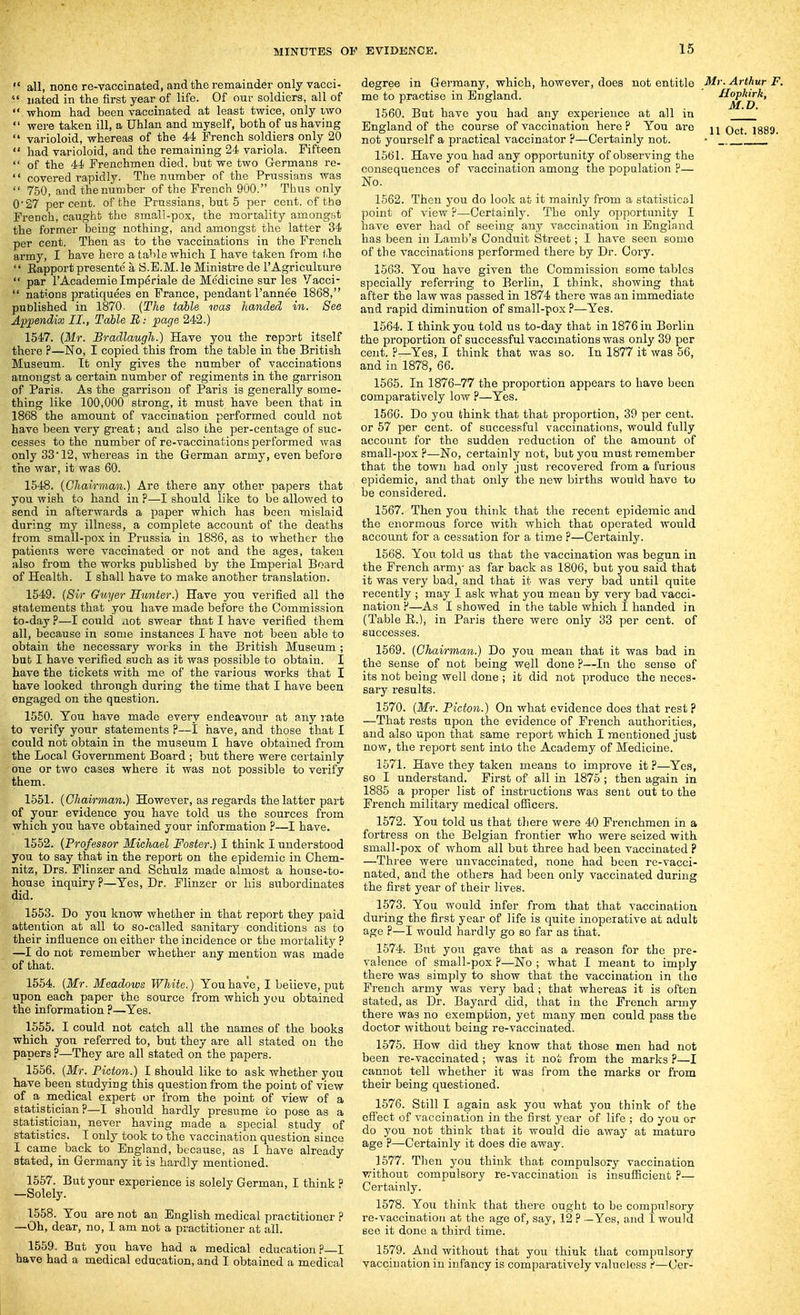 all, none re-vaccinated, and the remainder only vacci- nated in the first year of life. Of our soldiers, all of whom had been vaccinated at least twice, only iwo were taken ill, a Uhlan and myself, both of us having varioloid, whereas of the 44 French soldiers only 20 had varioloid, and the remaining 24 variola. Fifteen of the 44 Frenchmen died, but we two Germans re- covered rapidly. The number of the Prussians was 750, and the number of the French 900. Thus only 0*27 percent, of the Prussians, but 5 per cent, of tho French, caught the small-pox, the morrality amongst the former being nothing, and amongst the latter 34 per cent. Then as to the vaccinations in the French army, I have here a table which I have taken from the Eapport presente a S.E.M. le Ministre de 1'Agriculture par I'Academie Imperiale de Medicine sur les Vacci- nations pratiquees en France, pendant I'annee 1868, published in 1870. {The table was handed in. See Appendix II., Table B: page 242.) 1547. (Mr. Bradlaugh.) Have you the report itself there ?—No, I copied this from the table in the British Museum. It only gives the number of vaccinations amongst a certain number of regiments in the garrison of Paris. As the garrison of Paris is generally some- thing like 100,000 strong, it must have been that in 1868 the amount of vaccination performed could not have been very great; and also the per-centage of suc- cesses to the number of re-vaccinations performed was only 33 12, whereas in the German army, even before the war, it was 60. 1548. {Chairman.) Are there any other papers that you wish to hand in ?—I should like to be allowed to send in afterwards a paper which has been mislaid during my illness, a complete account of the deaths from small-pox in Prussia in 1886, as to whether the patienT.s were vaccinated or not and the ages, taken also from the works published by the Imperial Board of Health. I shall have to make another translation. 1549. {Sir Guyer Hunter.) Have you verified all the statements that you have made before the Commission to-day ?—I could not swear that I have verified them all, because in some instances I have not been able to obtain the necessary works in the British Museum ; but I have verified such as it was possible to obtain. I have the tickets with me of the various works that I have looked through during the time that I have been engaged on the question. 1550. You have made every endeavour at any late to verify your statements P—1 have, and those that I coiild not obtain in the museum I have obtained from the Local Government Board ; but there were certainly one or two cases where it was not possible to verify them. 1551. {Chairman.) However, as regards the latter part of your evidence you have told us the sources from which you have obtained your information ?—I have. 1552. {Professor Michael Foster.) I think I understood you to say that in the report on the epidemic in Chem- nitz, Drs. Flinzer and Schulz made almost a house-to- house inquiry?—Yes, Dr. Flinzer or his subordinates did. 1553. Do you know whether in that report they paid attention at all to so-called sanitary conditions as to their influence on either the incidence or the mortality ? —I do not remember whether any mention was made of that. 1554. {Mr. Meadows White.) You have, I believe, put upon each paper the source from which you obtained the information ?—Yes. 1555. I could not catch all the names of tho books which you referred to, but they are all stated on the papers ?—They are all stated on the papers. 1556. {Mr. Picton.) I should like to ask whether you have been studying this question from the point of view of a medical expert or from the point of view of a statistician?—I should hardly presume to pose as a statistician, never having made a special study of statistics. I only took to the vaccination question since I came back to England, because, as I have already stated, in Germany it is hardly mentioned. 1557. But your experience is solely German, I think ? —Solely. 1558. You are not an English medical practitioner ? —Oh, dear, no, I am not a practitioner at all. 1559. But you have had a medical education?—I have had a medical education, and I obtained a medical degree in Germany, which, however, does not entitle J^>'. Arthur F. me to practise in England. Hopk^k, 1660. But have you had any experience at all in ' England of the course of vaccination here? You are i889. not yourself a practical vaccinator ?—Certainly not. - '. 1561. Have you had any opportunity of observing the consequences of vaccination among the population ?— No. 1562. Then you do look at it mainly from a statistical point of view P—Certainly. The only opportunity I have ever had of seeing any vaccination in England has been in Lamb's Conduit Street; I have seen some of the vaccinations performed there by Dr. Gory. 1563. You have given the Commission some tables specially referring to Berlin, I think, showing that after the law was passed in 1874 there was an immediate and rapid diminution of small-pox ?—Yes. 1564. I think you told us to-day that in 1876 in Berlin the proportion of successful vaccmations was only 39 per cent. ?—Yes, I think that was so. In 1877 it was 56, and in 1878, 66. 1565. In 1876-77 the proportion appears to have been comparatively low ?—Yes. 1560. Do you think that that proportion, 39 per cent, or 57 per cent, of successful vaccinations, would fully account for the sudden reduction of the amount of small-pox ?—No, certainly not, but you must remember that the town had only just recovered from a furious epidemic, and that only the new births would have to be considered. 1567. Then you think that the recent epidemic and the enormous force with which that operated would account for a cessation for a time ?—Certainly. 1568. You told us that the vaccination was begun in the French army as far back as 1806, but you said that it was very bad, and that it was very bad until quite recently ; may I ask what you mean by very bad vacci- nation ?—As I showed in the table which I handed in (Table E.), in Paris there were only 33 per cent, of successes. 1569. {Chairman.) Do you mean that it was bad in the sense of not being w^ll done ?—In tho sense of its not being well done ; it did not produce the neces- sary results. 1570. {Mr. Picton.) On what evidence does that rest ? —That rests upon the evidence of French authorities, and also upon that same report which I mentioned just now, the report sent into the Academy of Medicine. 1571. Have they taken means to improve it ?—Yes, so I understand. First of all in 1875 ; then again in 1885 a proper list of instructions was sent out to the French military medical officers. 1572. You told us that there were 40 Frenchmen in a fortress on the Belgian frontier who were seized with small-pox of whom all but three had been vaccinated ? —Three were unvaccinated, none had been re-vacci- nated, and the others had been only vaccinated during the first year of their lives. 1573. You would infer from that that vaccination during the first year of life is quite inoperative at adult age ?—I would hardly go so far as that. 1574. But you gave that as a reason for the pre- valence of small-pox ?—No ; what I meant to imply there was simply to show that the vaccination in the French army was very bad ; that whereas it is often stated, as Dr. Bayard did, that in the French army there was no exemption, yet many men could pass the doctor without being re-vaccinated. 1575. How did they know that those men had not been re-vaccinated; was it not from the marks ?—I cannot tell whether it was from the marks or from their being questioned. 1576. Still I again ask you what you think of the efiect of vaccination in the first year of life ; do you or do you not think that it would die away at mature age ?—Certainly it does die away. 1577. Tlaen you think that compulsory vaccination without compulsory re-vaccination is insufficient ?— Certainly. 1578. You think that there ought to be compulsory re-vaccination at the age of, say, 12 ? -Yes, and I would see it done a third time. 1579. And without that you think that compulsory vaccination in infancy is comparatively valueless ?—Cer-
