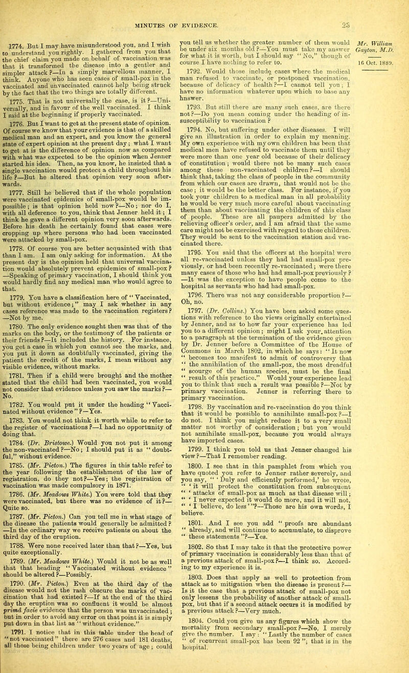 1774. But I may have inisundersliood you, and I wish CO understand you rightly. I gathered from you that the chief claim you made on behalf of vaccination was that it transformed tbe disease into a gentler and simpler attack ?—In a simply marvellous manner, I think. Anyone who has seen cases of small-pox in the vaccinated and unvaccinated cannot help being struck by the fact that the two things are totally different. 1775. That is not nniversally the case, is it ?—Uni- versally, and in favour of the well vaccinated. I think I said at the beginning if properly vaccinated. 1776. But I want to get at the present state of opinion. Of course we know that your evidence is that of a skilled medical man and an expert, and you know the general state of expert opinion at the present day ; what I want to get at is the difference of opinion now as compared with what was expected to be the opinion when Jenner started his idea. Then, as you know, he insisted that a single vaccination would protect a child throughout his life P—But he altered that opinion very soon after- wards. 1777. Still he believed that if the whole population were vaccinated epidemics of small-pox would be im- possible ; is that opinion held now ?—No; nor do I, with all deference to you, think that Jenner held it; I think he gave a different opinion very soon afterwards. Before his death he certainly found that cases were cropping up where persons who had been vaccinated were attacked by small-pox. 1778. Of course you are better acquainted with that than I am. I am only asking for information. At the present day is the opinion held that universal vaccina- tion would absolutely prevent epidemics of small-pox ? —Speaking of primary vaccination, I should think you would hardly find any medical man who would agree to that. 1779. You have a classification here of  Vaccinated, but without evidence; may I ask whether in any cases reference was made to the vaccination registers ? —Not by me. 1780. The only evidence sought then was that of the marks on the body, or the testimony of the patients or their friends ?—It included the history. For instance, you get a case in which you cannot see the marks, and you put it down as doubtfully vaccinated, giving the patient the credit of the marks, I mean without any visible evidence, without marks. 1781. Then if a child were brought and the mother stated that the child had been vaccinated, you would not consider that evidence unless you saw the marks ?— No. 1782. You would put it under the heading '' Vacci- nated without evidence P—Yes. 1783. You would not think it worth while to refer to the register of vaccinations ?—I had no opportunity of doing that. 1784. [Br. Bristowe.) Would you not put it among the non-vaccinated ?—No; I should put it as doubt- ful, without evidence. 1785. {Mr. Picton.) The figures in this table refer to the year following the establishment of the law of registration, do they notp—Yes; the registration of vaccination was made compulsory in 1871. 1786. (Mr. Meadows White.) You were told that they were vaccinated, but there was no evidence of itp— Quite so. 1787. (Mr. Picton.) Can you tell me in what stage of the disease the patients would generally be admitted ? —In the ordinary way we receive patients on about the third day of the eruption. 1788. Were none received later than that p—^Yes, but quite exceptionally. 1789. (Mr. Meadows White.) Would it not be as well that that heading Vaccinated without evidence should be altered ?—Possibly. 1790. (Mr. Picton.) Even at the third day of the disease would not the rash obscure the marks of vac- cination that had existed ?—If at the end of the third day the eruption was so confluent it would be almost prima facie evidence that the person was unvaccinated ; but in order to avoid any error on that point it is simply put down in that list as without evidence. 1791. I notice that in this table under the head of  not vaccinated  there are 276 cases and 181 deaths, ^11 those being children under two years of age ; could you tell us whether the greater number of them would Mr. William he under six months old ?—You must take my answer Gayton, M.D. for what it is worth, but I should say  No, thotigh of course I have nothing to refer to. IG Oct. 1889. 1792. Would those include cases where the medical man refused to vaccinate, or postponed vaccination, because of delicacy of health ?—I cannot tell you; I have no information whatever upon which to base any hnswer. 1793. But still there are many such cases, are there not?—Do you mean coming under the heading of in- susceptibility to vaccination ? 1794. No, but suffering under other diseases. I will give an illustration in order to explain my meaning. My own experience with my own children has been that medical men have refused to vaccinate them until they were more than one year old because of their delicacy of constitution; would there not be many such cases among these non-vaccinated children?—I should think that, taking the class of people in the community from which our cases are drawn, that would not be the case; it would bo the better class. For instance, if you took your children to a medical man in all probability he would be very much more careful about vaccinating them than about vaccinating the children of this class of people. These are all paupers admitted by the relieving ofiicer's order, and I am afraid that the same care might not be exercised with regard to those children. They would be sent to the vaccination station and vac- cinated there. 1795. You said that the officers at the hospital were all re-vaccinated unless they had had small-pox pre- viously, or had been recently re-vaccinated; were there many cases of those who had had small-pox previously ? —It was the exception to have people come to the hospital as servants who had had small-pox. 1796. There was not any considerable proportion ?— Oh, no. 1797. (Dr. Collins.) You have been asked some ques- tions with reference to the views originally entertained by Jenner, and as to how far your experience has led you to a different opinion; might I ask your.attention to a paragraph at the termination of the evidence given by Dr. Jenner before a Committee of the House of Commons in March 1802, in which he says:  It now  becomes too manifest to admit of controversy that  the annihilation of the small-pox, the most dreadful  scourge of the human species, must be the final  result of this practice. Would your experience lead you to think that such a result was possible ?—Not by primary vaccination. Jenner is referring there to primary vaccination. 1798. By vaccination and re-vaccination do you think that it would be possible to annihilate small-pox ?—I do not. I think you might reduce it to a very small matter not worthy of consideration; but you would not annihilate small-pox, because you would always have imported cases. 1799. I think you told us that Jenner changed his view ?—That I remember reading. 1800. I see that in this pamphlet from which you have quoted you refer to Jenner rather severely, and you say,  ' Duly and efficiently performed,' he wrote,  ' it will protect the constitution from subsequent  ' attacks of small-pox as much as that disease will;  ' I never expected it would do more, and it will not,  ' I believe, do less'?—Those are his own words, I believe. 1801. And I see you add  proofs are abundant  already, and will continue to accumulate, to disprove  these statements ?—Yes. 1802. So that I may take it that the protective power of primai-y vaccination is considerably less than that of a previous attack of small-pox ?—I think so. Accord- ing to my experience it is. 1803. Does that apply as well to protection from attack as to mitigation when the disease is present ?— Is it the case that a previous attack of small-pox not only lessens the probability of another attack of small- pox, but that if a second attack occurs it is modified by a previous attack ?—Very much. 1804. Could you give us any fignres which show the mortality from secondary small-pox?—No, I merely give the number. I say :  Lastly the number of cases  of recurrent small-pox has been 92 ; that is in the hospital.