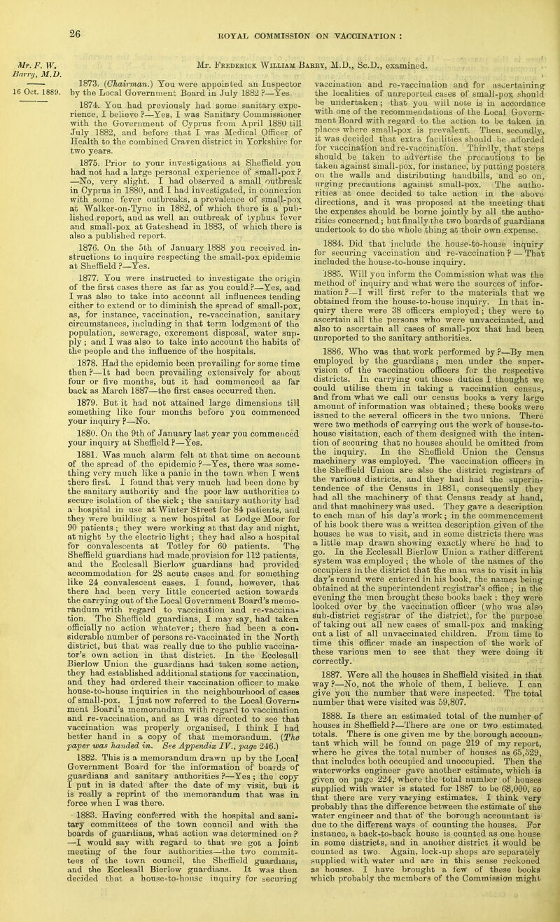 Mr. F. W. Barry, M.D. 16 Oct. 1889. Mr. Feedeeick William Baeey, M.D., Sc.D., examined. 1873. (Chairman.) You were appoiBted an Inspector by the Local Government Board in July 1882 P—Yes. 1874. Yon had previously had some sanitary expe- rience, I believe ?—Yes, I was Sanitary Commissioner with, the Government of Cyprus from April 1880 till July 1882, and before that I was Medical Officer of Health to the combined Craven district in Yorkshire for two years. 1875. Prior to your investigations at Sheffield you had not had a large personal experience of small-pox ? —Wo, very slight. I had observed a small outbreak in Cyprus in 1880, and I had investigated, in connexion with some fever outbreaks, a prevalence of small-pox at Walker-on-Tyne in 1882, of which there is a pub- lished report, and as well an outbreak of typhus fever and small-pox at Gateshead in 1883, of which there is also a published report. 1876. On the 5th of January 1888 you received in- structions to inquire respecting the small-pox epidemic at Sheffield ?—Yes. 1877. You were instructed to investig ate the origin of the first cases there as far as you could ?—Yes, and I was also to take into account all influences tending either to extend or to diminish the spread of small-pox, as, for instance, vaccination, re-vaccination, sanitary circumstances, including in that term lodgment of the population, sewerage, excrement disposal, water sup- ply ; and I was also to take into account the habits of the people and the influence of the hospitals. 1878. Had the epidemic been prevailing for some time then ?—It had been prevailing extensively for about four or five months, but it had commenced as far back as March 1887—the first cases occurred then. 1879. But it had not attained large dimensions till something like four monchs before you commenced your inquiry ?—No. 1880. On the 9th of January last year you commenced your inquiry at Sheffield ?—Yes. 1881. Was much alarm felt at that time on account of the spread of the epidemic ?—Yes, there was some- thing very much like a panic in the town when I went there first. I found that very much had been done by the sanitary authority and the poor law authoi-ities to secure isolation of the sick ; the sanitary authority had a - hospital in use at Winter Street for 84 patients, and they were building a new hospital at Lodge Moor for 90 patients ; they were working at that day and night, at night by the electric light; they had also a hospital for convalescents at Totley for 60 patients. The Sheffield guardians had made .provision for 112 patients, and the Ecclesall Bierlow guardians had provided accommodation for 28 acute cases and for something like 24 convalescent cases. I found, however, that there had been very little concerted action towards the carrying out of the Local Government Board's memo- randum with regard to vaccination and re-vaccina- tion. The Sheffield guardians, I may say, had taken officially no action whatever; there had been a con- siderable number of persons re-vaccinated in the JSTorth district, but that was really due to the public vaccina- tor's own action in that district. In the Ecclesall Bierlow Union the guardians had taken some action, they had established additional stations for vaccination, and they had ordered their vaccination officer to make house-to-house inquiries in the neighbourhood of cases of small-pox. I just now referred to the Local Govern- ment Board's memorandum with regard to vaccination and re-vaccination, and as I was directed to see that vaccination was properly organised, I think I had better hand in a copy of that memorandum. {The paper was handed in. See Appendix IV., page 246.) 1882. This is a memorandum drawn up by the Local Government Board for the information of boards of guardians and sanitary authorities ?—Yes ; the copy I put in is dated after the date of my visit, but it is really a reprint of the memorandum that was in force when I was there. 1883. Having conferred with the hospital and sani- tary committees of the town council and with the boards of guardians, what action was determined on ? —I would say with regard to that we got a joint meeting of the four authorities—the two commit tees of the town council, the Sheffield guardians, and the Ecclesall Bierlow guardians. It was then decided that a, house'to-honse inquiry for securing vaccination and re-vaccination and for ascertaining the localities of unreported cases of smal)-pox should be undertaken ; that you will note is in accordance with one of the recommendations of the Local Govern- ment Board with regard to the action to be taken in places where small-pox is prevalent. Then, secondly^ it was decided that extra facilities should be afforded for vaccination and re-vaccination. Thirdly, that steps should be taken to advertise the precautious to be taken against small-pox, for instance, by putting posters on the walls and distributing handbills, and so on, urging precautions against small-pox. The autho- rities at once decided to take action in the above directions, and it was proposed at the meeting that the expenses should be borne jointly by all the autho- rities concerned; but finally the two boards of guardians undertook to do the whole thing at their own expense. 1884. Did that include the house-to-house inquiry for securing vaccination and re-vaccination ? — That included the house-to-house inquiry. 1885. Will you inform the Commission what was the method of inquiry and what were the sources of infor- mation ?—I will first refer to the materials that we obtained from the house-to-house inquiry. In that in- quiry there were 38 officers employed; they were to ascertain all the persons who were unvaccinated, and also to ascertain all cases of small-pox that had been unreported to the sanitary authorities. 1886. Who was that work performed by ?—By men employed by the guardians; men under the super- vision of the vaccination officers for the respective districts. In carrying out those duties I thought we could utilise them in taking a vaccination census, and from what we call our census books a very large amount of information was obtained; these books were issued to the several officers in the two unions. There were two methods of carrying out the work of house-to- house visitation, each of them designed with the inten- tion of securing that no houses should be omitted from the inquiry. In the Sheffield Union the Census machinery was employed. The vaccination officers in the Sheffield Union are also the district registrars of the various districts, and they had had the superin- tendence of the Census in 1881, consequently they had all the machinery of that Census ready at hand, and that machinery was used. They gave a description to each man of his day's work; in the commencement of his book there was a written description given of the houses he was to visit, and in some districts there was a little map drawn showing exactly where he had to go. In the Ecclesall Bierlow Union a rather difi'erent system was employed; the whole of the names of the occupiers in the district that the man was to visit in his day's round were entered in his book, the names being obtained at the superintendent registrar's office; in the evening the men brought these books back : they were looked over by the vaccination officer (who was also sub-district registrar of the district), for the purpose of taking out all new cases of small-pox and making out a list of all unvaccinated children. Prom time to time this officer made an inspection of the work of these various men to see that they wete doing it correctly. 1887. Were all the houses in Sheffield visited in that way?—No, not the whole of them, I believe. I can give you the number that were inspected. The total number that were visited was 59,807. 1888. Is there an estimated total of the number of houses in Sheffield ?—There are one or two estimated totals. There is one given me by the borough accoun- tant which will be found on page 219 of my report, where he gives the total number of houses as 65,529, that includes both occupied and unoccupied. Then the waterworks engineer gave another estimate, which is given on page 224, where the total number of houses supplied with water is stated for 1887 to be 68,000, so that there are very varying estimates. I think very probably thaD the difference between the estimate of the water engineer and that of the borough accountant is due to the different ways of counting the houses. For instance, a back-to-back house is counted as one house in some districts, and in another district it would be counted as two. Again, lock-up shops are separately supplied with water and are in this sense reckoned 38 houses. I have brought a few of these books which probably the members of the Comroission mighl-