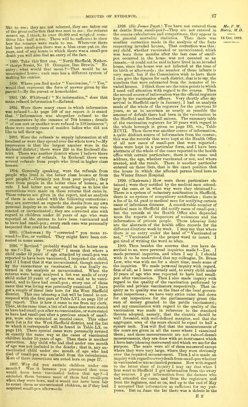 like to see; they are not selected, they are taken out of the great collection that was sent to me ; the returns mount up, I think, to over 60,000 and weighed some- thing like half a ton. These will be sufficient to show how the returns were made to me. Wherever there had been small-pox there was a blue cross put on the page, and of any house in which there was a sniall-pox death you will also find an entry of the fact. 1889. Take this first one,  North Sheffield, Nether-  thorpe Street, No. 13. Occupier, Dan Brewin. No entry; what would that mean ?—That would be an unoccupied house ; each man has a different system of making his entries. 1890. Where you find under Vaccination, Yes, would that represent the form of answer given by the parent?—By the parent or householder. 1891. (Mr. Whithread.)  No information, does that mean refused information ?—Refused. 1892. Were there many cases in which information was refused ?—At page 169 of my report it is stated that Information was altogether refused to the  enumerators by the inmates of 764 houses; details  of one sort or another were refused in 118 instances ; those were mostly cases of maiden ladies who did not like to tell their age. 1893. Were the refusals to supply information at all localised or were they spread over the whole town ?—My impression is that the largest number were in the Ecclesall district; there were 226 in the Ecclesall dis- trict. There was another district where I believe there were a number of refusals. In Ecclesall there were several refusals from people who lived in higher class houses. 1894. Generally speaking, were the refusals from people who lived in the better class houses or from poor people ?—Certainly not from poor people ; they were from people in the better class of houses, as a rule. I had better now say something as to how the corrections were made on these returns that came in. These returns are given in the report, and an analysis of them is also added with the following corrections : they are corrected as regards the deaths from my own personal inquiry as to whether the people were vac- cinated or unvaccinated; they are corrected also with regard to children under 10 years of age who were reported at the census to have been vaccinated and to have had small-pox ; every such case was personally inspected that could be found. 1895. (Chairman.) By corrected you mean re- vised ?—Yes, or verified. They might have been cor- rected in some cases. 1896.  Revised  probably would be the better term to use .P—Yes. By  verified  I mean that where a child under 10 years of age attacked by small-pox was reported to have been vaccinated, I inspected the child, and if I found that it was unvaccinated, though entered by the enumerator as vaccinated, it was finally re- turned in the analysis as unvaccinated. When the returns were being analysed a list was made of every child under 10 years of age who was said to be vacci- nated, and to have had small-pox ; every one of these cases that was living was personally examined. I have got a couple of these lists here for the West Sheffield district. This one (showing a list) will be found to cor- respond with the first part of Table LVI. on page 110 of my report. This is how it came to me from my clerk. Then, at the same time, a list of all cases that were stated to have had small-pox after re-vaccination, or were stated to have had small-pox after a previous attack of small- pox, were also extracted as special cases. This other such list is for the West Sheffield district, and the list to which it corresponds will be found in Table LX. on page 116. These special cases were personally revised in exactly the same way as the cases of vaccinated children under 10 years of age. Then there is another correction. Any child who had died under one month of age was not included in the deaths ; that is, anv un- vaccinated child under one month of age who had died of small-pox was excluded from the calculations. Most of these corrections are noted here on page 17. 1897. Why did you exclude children under one month? Was it because you presumed that none would have been vaccinated before that age ?—I excluded them because most of them had small-pox when they were born, and it would not have been fair to count them as unvaccinated children, as if they had acquired small-pnx afterwards. 1898. (Sir James Paget.) You have not entered them Mr. F. W. as deaths from small-pox?—They are not entered in Barry, M.D. the census calculations and comparisons, they appear in the general mortality statistics. Then there was 16 Oct. 1889. another correction made in the analysis of the facts respecting invaded houses,. That correction was this : any child, whether vaccinated or unvaccinated, which was born three months after the last case of small- pox occurred in the house was not counted as an inmate,—it could not be said to have lived in an invaded house, since the house was not infected at the time of its birth or afterwards ; the number of these infants is very small, but if the Commission wish to have them I can give the figures for each district, that is to say, the numbers that were subtracted from the inmates of in- vaded houses. I think those are the main points to which I need call attention with regard to the census. Then the second source of information was the official registers kept by the vaccination officers. Very shortly after my arrival in Sheffield early in January, I had an analysis made of the whole of the registers for the ])revious 10 years, so as to ascertain as nearly as possible the amount of default there had been in the vaccination in the Sheffield and Ecclesall unions. The summaiy table of the vaccination registers for 10 years with regard to the whole borough is given on page 185, viz., Table XCVII. Then there was another source of information, a quite distinct source of information from the census; this was the records that were kept at the Health Office of all new cases of small-pox that were reported; these were kept in a particular form, and I have here abstracts of the whole of the cases reported to the health office with certain particulars; there is the name and address, the age, whether vaccinated or not, and where treated, and the result. There is another particular entered on these lists, that is the exact position that the house in which the affected person lived bore to the Winter Street Hospital. 1899. (Chairman.) How were these particulars ob- tained ; were they notified by the medical men attend- ing the case, or in what way were they obtained ?— There is a system of voluntary notification in Sheffield, there is no system of compulsory notification ; there is a fee of 2s. Qd. paid to medical men for notifying certain cases of infectious diseases. A considerable number of medical men in Sheffield did notify cases of small-pox ; but the records at the Health Office also depended upon the reports of inspectors of nuisances and the information of private people. These (showing lists) are the abstracts of the health office records for the different districts week by week. I may say that where there is no entry under the head of  Vaccinated or not,  Vaccinated is the proper word to insert. I got tired of writing the word so often. 1900. Then besides the sources that you have de- Bcribed to us, were personal inquiries made p—Yes. I made personal inquiries, and when I say I, I should wish it to be understood that my colleague. Dr. Bruce Low, who was with me for a short time, made some of the inquiries. We made personal inquiry with regard, first of all, as I have already said, to every child under 10 years of age who was reported to have had small- pox after vaccination. Then I also made inquiry with regard to the quality of the vaccination performed by public and private vaccinators respectively. That in- quiry as to quality was on the lines of the local govern- ment inspections ; we have very strict rules laid down for our inspections for the parliamentary grant (the sum of money granted to the public vaccinators); and my examination with regard to the quality of the vaccination was made in reference to the standard therein adopted, namely, that the cicatrix should be well foveated, with well-defined margins, and that the aggregate area of the scars should be equal to half a square inch. You will find that the measurements of the scars are given in all the cases where I examined them ; and those measurements are not rule-of-thumb measurements, they are done with an instrument which I have here (showing instrument) and which we use for the purpose. The scars were all of them measured except where they were veiy large, where they were obviously over the required measurement. Then I al^o made an inquiry with regard to every death from small-pox whether in vaccinated or unvaccinated persons. Now with regard to the latter class of inquiry I may say that when I first went to Sheffield I got information from the every day sources. I got information from the doctors who had attended the cases, and from the registrars, and from the registers, and so on, and up to the end of May I accepted that information as sufficient for my pur- poses. But on Jane the Ist there was a debate in the E 2