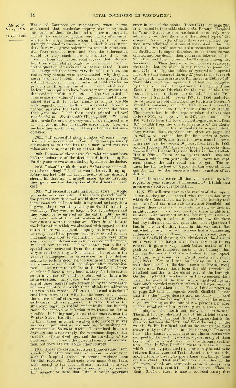 Mr. F. W. House of Commons on vaccination, when it was Jiarry, M.D. annoiinccd that particular inquiry was beinc; made into each of these deaths; and a letter appeared in 16 Oct. 1889. one of the Yorkshire paper.? very shortly afterwards, written by a gentleman whom I knew to be very strongly opposed to vaccination, v.\ which it was stated that there was grave objection to accepting informa- tion from medical men, and that the information would be very much more trustworthy if it was obtained from the nearest relative, and that informa- tion from such relative ought to be accepted as final on the question of vaccinated or nob vaccinated. J t was also suggested that it was very desirable to know the reason why persons were unvaccinated—why they had never been vaccinated. i''nrther, it was alleged that without doubt in a large number of fatal attacks the previous health in the case of the unvaccinated would be found on inquiry to have been very much worse than the previous health in the case of the vaccinated. I at once saw the value of these suggestions, and I deter- mined forthwith to make inquiry as full as possible with regard to every death, and to ascertain from the nearest relatives the facts, and to accept the facts they gave me. I had these cards printed. {A ca-'-d was handed in. See Ap2]endix IV., page 248). We used these cards for entering every case as we inquired into it. I have a number of sample cards here. You will see how they are filled up and the particulars that were obtained. 1901. If successful state number of scars; was that left to the relatives ?—^Yes. They were pei'sonally questioned as to that; but their mere word was not taken as to area, or anything of that kind. 1902. In some of these cases the relatives must have had the assistance of the doctor in filling them up ?— Possibly one or two were filled up by help of the doctor. 1903. I should think this was :  Character of small- pox—hsemorrhagic  ?—That would be my filling up. After they had told me the character of the disease I should fill that up. I myself made the inquiry, and they gave me the description of the disease in each case. 1904.  If successful state number of scars  ; would you make an examination of the scars yourself?—No, the pei'sons were dead :—I would show the relatives the instrument which I now hold in my hand, and say, How big were they ; were they as big as No. 3 ? and they would say. They were as large as No. I, perhaps ; and they would be so entered on the cards. But no use has been made of that information at all; I did not think it was worth reporting on. Then, in addition to the information which we obtained with regard to the deaths, there was a separate inquir}' made with regard to every one of the persons who were stated to have had small-pox after re-vaccination. There were three sources of our information as to re-vaccinated persons. We had our census. I have shown you a list of special cases extracted from the returns. Secondly, very soon after getting to Sheffield, I put a letter in the various newspapers in circulation in the district asking to be furnished with the names and addresses of all persons attacked with small-pox after re-vaccina- tion. I also wrote to each doctor in Sheffield a letter, of which I have a copy here, asking for information as to any cases of small-pox observed by him after re-vaccination. Any cases that were reported from any of these sources were examined by me personally, and an account of them with their initials and addresses is given in the report. All cases of second attacks of small-pox were dealt with in the same way. Then the source of infection was traced as far as possible in early cases. It was impossible to trace it after the small-pox began to spread epidemically ; but in early cases the sources of infection were traced as far as possible, including many cases that occurred near the Winter Street Hospital. Then I personally inspected, in the manner in which we always do inspect in any sanitary inquiry that we are holding, the sanitary cir- cumstances of Sheffield itself. I examined into the drainage and water supply, the excrement disposal, the condition of the dwellings, and the crowding of the dwellings That ends the personal socrces of informa- tion, but there are still some other sources. 1905. There are certain registers I understand from which information was obtained?—Yes, in connexion with the hospitals there are certain registers—the hospital registers. Abstracts were made from them with regard to the type of disease in relation to vac- cination, [i think, perhaps, it maybe convenient at thi moiuei) t to state that I find a rather important error in one of the tables. Table CXII., on page 207. It is stated in that table that at the Borough Hospital in Winter Street two re-vaccinated cases only were admitted, and that those had the mildest type of the disease. As a matter of fact, three re-vaccinated per- sons were admitted and one of them died; the only death that we could ascertain of a re-vaccinated person in Sheffield. It ought therefore to be three re-vac- cinated and one death ; then you must take one otf the 71 in the next line; it would be 70 deaths among the vaccinated.! Then there were the mortality registers ; the tables ihat are given in my report on pages 226 and 227; namely, the tables of general and special mortality that occurred during 27 years in the borough of Sheffield. These statistics for the years 1861 to 1870 were obtained from registers that had been compiled by the superintendent registrars of the Sheffield and Ecclesall Bierlow Districts for the use of the town council ; those registers are deposited in the Free Library at Sheffield. From 1871 to 1886 inclusive, the statistics are obtained from the Registrar-General's annual summaries, and for 1887 from the weekly returns furnished to the Medical Officer of Health. The particulars in the large number of tables that follow CXX., on pages 230 to 247, are obtained for 1861 to 1870 from the town council registers, and from 1871 to 1887 from the quarterly returns of the Kegis- trar-General. Then the particulars as to age at death from various diseases, which are given on pages 258 to 264, were obtained for the first series of years, from 1861 to 1870, also from the town council's regis- ters ; and for the second 10 years, from 1876 to 1883, and for 1886 and 1887, they were taken from books which they call the Disease Register Books in the Sheffield Health Office. There are two years break—1884 and 1885—in which two years the books were not kept, consequently the data could not be got. The re- turns for the district of Upper Hallam were all made out for me by the superintendent registrar of the district. 1906. Does that cover all that you have to say with regard to your sources of information?—I think that gives every source of information. 1907. We will turn next to the results of the inquiry so far as they are connected with the question with which this Commission has to deal p—The inquiry took account of all the nine sub-districts of Sheffield, and treated them each as a separate dist.rict, so that we might compare any diflerences that there might be in sanitary circumstances or the housing or status of the population, in order tc ascertain how far these had any influence on the epidemic. The object that I had in view in dividing them in this way was to find out whether any one circumstance had a dominating influence on the epidemic. I have prepared here a map of Sheffield showing the divisions of the districts on a very much larger scale than any map in my report; it gives a very much better notion of tho position of the inhabited parts of the borough than the smaller maps that are attached to my report. (The map was handed in. See Appendix IV., facing page 248.) You will see on looking at this map that there are four districts known as North, West, South, and Park ; these form the old township of Sheffield, and that is the oldest part of the borough. On the map that I have handed in I have marked those particular parts of the town where the dwellings are very much crowded together, where the largest amount of crowding has taken place. You will find on referring to page 219 that, as regards North Sheffield, I state that it is the  most densely and uniformly populated  area within the borough, the density at the census  of 1881 being at tho rate of 273 persons per acre.  The sub-district lies generally on a steeja incline  sloping to the north-east, east, and south-east. The most thickly-inhabited part of this district is a tri- angle bounded on the south by Broad Lane (that is the division between the North and West districts), on the west by St. Philip's Road, and on the east by the road traversed by the Sheffield and Hillsborough Tramway line. The houses in that area are almost exclusively occupied by the working classes, a great many of them being unfurnished with any means for through ventila- tion. Then in West Sheffield there is a similar area which is densely populated ; that area may be said to lie between Broad Lane and Tenter Street on the one side, and Portobello Street, TrippeLt Lane, andCamiDO Lane on the other. That part includes a number of the old crofts, which are extremely crowded places with very insufficient ventilation of the houses. Then in South Sheffield there is also a crowded area; that