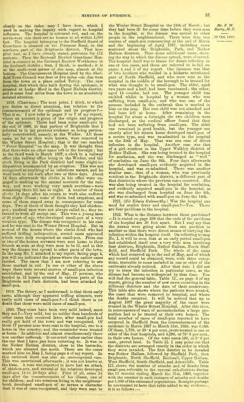clearly on the index map I have here, which I used in making the inquiry with regard to hospital influence. The hospital is coloured red, and on the north-west side there are no houses at all within 1,000 feet. The hospital belonging to the Sheffield Board of Guardians is situated on the Pitsmoor Road, in the northern part of the Brightside district. That hos- pital had, as I have already stated, provision for 112 patients. Then the Ecclesall Bierlow Guardians' Hos- pital is situated at the Ecclesall Bierlow Workhouse in the Ecclesall district; that, I think, is marked; it is at the south-west corner of the map, almost at the hottom. The Convalescent Hospital used by the Shef- field Town Council was four or five miles out due west from the town at a place called Totlcy. The new hospital, that which they built during the epidemic, is situated at Lodge Moor in the Upper Hallam district, and is some four miles from the town in an absolutely isolated situation. 1918. (Chawman.) The next point, I think, to which you desire to direct attention, has relation to the commencement of the epidemic and its progress ?— That is 80. I now refer to pages 3 to 7 of my report, where an account is given of the origin and progress of the epidemic. There had been some small-pox in the end of 1886, in that portion of Brightside that I referred to in my previous evidence as being particu- larly overcrowded, namely, at the Wicker. All these cases, so far as they were known, were removed to the Winter Street Hospital; that is the one marked  Fever Hospital on the map. It was thought then that there were no other cases left in the borough ; but in the third week in March 1887, a clerk in a railway office (the railway office being in the Wicker, and the clerk living in the Park district) had some slight in- disposition accompanied by an eruption. This was not recognised as anything of an infectious natm*e, and he went back to his work after two or three days. About 14 days afterwards the clerks in his office were en- gaged in making up the annual accounts for the rail- way, and were working very much overtime—were remaining there till late at night. A number of these clerks 14 days after his return to work also suffered from slight illness; some of them had eruptions, and some of them stayed away in consequence for some days. Two or three of them thought they had chicken- pox ; medical men were not always called in ; they re- turned to work all except one. This was a young man of 20 years of age, who developed small-pox of a very virulent type. The disease was recognised in his case and he was sent to the Winter Street Hospital. But in several of the houses where the clerks lived who had suffered trifling indisposition, second cases appeared which were duly recognised as small-pox. From one or two of the houses servants were sent home to their friends as soon as they were seen to be ill, and in this way the disease was spread to other parts of the town. In the map No. I. attached to my report, facing page 4, you will see indicated the places where the earlier cases resided. The cases that I am now referring to are those marked in red. In one or other of the above ways there were several centres of small-pox infection established, and by the end of May, 17 persons, who resided in 12 houses situated in various parts of the Brightside and Park districts, had been attacked by small-pox. 1919. The theory, as I understand, is that those early cases, although they appeared trifling ailments, were really mild cases of small-pox ?—I think there is no doubt that those were mild cases of small-pox. 1920. They must have been very mild indeed, must they not ?—Very mild, but no milder than hundreds of other cases that occurred later, after small-pox had really got hold of the town and was recognised. Of those 17 persons nine were sent to the hospital, one to a house in the country, and the remainder were treated at home. In addition and almost simultaneously there was another outbreak. It occarred rather earlier than the one that I have just been referring to. It was in the Nether Hallam district, close to the barracks, which are situated due north. These are the cases marked blue on Map I. facing page 4 of my report. In this outbreak there was also an unrecognised case. This was ascertained afterwards ; it was not known at the time. A man was reported to have had an attack of chicken-pox, and several of his relatives developed small-pox 14 to 20 days after. First of all, some 14 days after the commencement of his illness, one of his children, and two relatives living in the neighbour- hood, developed amall-pox of so severe a character that it was at once recognised, and they were sent to the Winter Street Hospital on the 24th of Mai'ch ; but Mr. F. W. they had been ill for some time before they were sent Barry, M.D. to the hospital, so the disease was spread to other people in the neighbourhood. There were thus two 118 Oct. 1880. centres of small-pox commencing at the end of March and the beginning of ApriJ 1887, including cases scattered about the Brightside, Park, and Nether Hallam districts. Then some additional cases, show- ing the way in which the disease spread, were oljserved. The hospital itself was to blame for direct infection in one or two cases, and these are referred to in full on pages 4 and 5 of my report. One instance was that of two brothers who resided in a hitherto uninfected part of North Sheffield, and who were sent to the hospital in the middle of the borough to be treated for what was thought to be small-pox. The elder, aged two years and a half, had been vaccinated; the other, aged 14 months, had not. The younger child was suckled whilst in hospital by a woman who was suffering from small-pox, and who was one of the persons included in the outbreak that is marked in ijlue on the map. Her own child was not attacked and had been left at home. After remaining in the hospital for about a fortnight the two children were discharged, as the medical officer found that they had not been suffering from small-pox. The elder one remained in good health, but the younger one shortly after his return home developed small-pox of a severe type, and was re-admitted to the hospital on the 30th of May. That was one case of direct infection in the hospital. Another case was that of a girl resident in the Upper Walkley district of Nether Hallam. She was being treated in the hospital for scarlatina, and she was discharged as well of scarlatina on June the 8th. Four days afterwards she developed small-pox evidently acquired in the hospital, and was re-admitted. There was another similar case, that of a woman, who was previously resident in the Brightside district, a different part of that district to where the previous cases occurred. She was also being treated in the hospital for scarlatina, and evidently acquired amall-pox in the hospital, as she was discharged from hospital on June the 4th, and was re-admitted with small-pox on June the 14th. 1921. {8ir Edwin Galsworthy.) Was the hospital one used for scarlet fever and small-pox ?—Yes. There are fom* pavilions in the hospital. 1922. What is the distance between those pavilions ? —It is stated on page 268 that the ends of the pavilions of the hospital are 30 feet apart. But I may say that the nurses were going about from one pavilion to another so that there were direct means of carrying the infection within the hospital itself. On referring to map No. I. it will be seen that at an early period small-pox had established itself over a very wide area involving four districts, Brightside, Nether Hallam, North Shef- field, and Sheffield Park. The whole of the cases which had occurred up to the end of May, and of which any record could be obtained, were, with three excep- tions, traceable to cases included in one or other of the outbreaks already noticed. After that date I did not try to trace the infection in particular cases, as the disease had become so widespread by that time. You will find the general table. Table II., on page 6 of my report, giving the number of new cases occurring in the different districts and the date of their occurrence. This table also shows where the patients were treated, the cases that were removed to hospital, and where the deaths occurred. It will be noticed that up to August 1887 the great majority of the cases were treated in the Winter Street Hospital. After this time, in consequence of want of accommodation a large pro- portion had to be treated at their own homes. The total number of cases of small-pox reported to have occurred in Sheffield from the commencement of the epidemic in March 1887 to March 31st, 1888, was 6,088. Of these, 1,798, or 29 • 4 per cent.,'iwere treated in one or other of the four hospitals, and 4,290, or 70 * 6 per cent., in their own homes. Of the total cases 690, or 9 ' 6 per cent., proved fatal. In Table II. I may point out that the districts are arranged exactly in the order in which they were invaded. The first district to be invaded was Nether Hallam, followed by Sheffield Park, then Brightside, North Sheffield, Ecclesall, Upper Hallam, West Sheffield, South Sheffield, and Atterclifie. Table III. shows the number of attacks and of deaths from small-pox referable to the several sub-districts during the 13 months ending March the 31st, 1888, together with the number in each instance of attacks and deaths Eer 1,000 of the estimated populations. It might perhaps e convenient to have that table added to my evidence ; it is aa follows