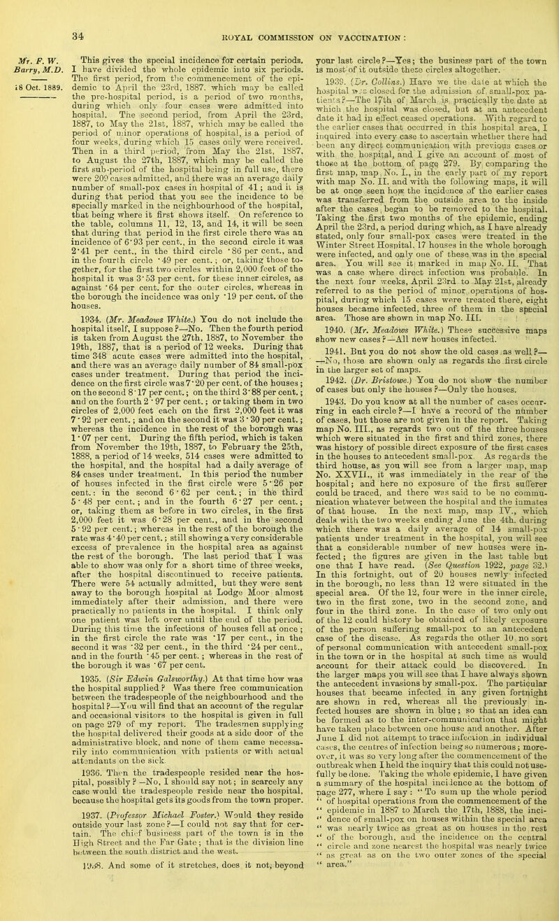 Mr. F. W. This gives the special incidence for certain periods, Barry, M.D. I have divided the whole epidemic into six periods. The first period, from the commencement of the epi- 18 Oct. 1889. demic to April the 23rd, 1887, which may be called the pre-hospital period, is a period of two rannths, during which only four cases were admitted into hospital. The second period, from April the 23rd, 1887, to May the 21st, 1887, which may be called the period of minor operations of hospital, is a period of four weeks, during which 15 cases only were received. Then in a third period, from May the 21st, 1887, to August the 27th, 1887, which may be called the first sub-period of the hospital being in full use, there were 209 cases admitted, and there was an average daily number of small-pox cases in hospital of 41 ; and il is during that period that you see the incidence to be specially marked in the neighbourhood of the hospital, that being where it first shows itself. On reference to the table, columns 11, 12, 13, and 14, it will be seen that during that period in the first circle there was an incidence of 6 93 per cent., in the second circle it was 241 per cent., in the third circle • 86 per cent., and in the fourth circle '49 per cent. ; or, taking those to- gether, for the first two circles within 2,000 feet of the hospital it was 3'53 per cent, for these inner circles, as against 64 per cent, for the outer circles, whereas in the borough the incidence was only '19 per cent, of the houses. 1934. {Mr. Meadows White.) You do not include the hospital itself, I suppose ?—No. Then the fourth period is taken from August the 27th. 1887, to November the 19th, 1887, that is a period of 12 weeks. During that time 348 acute cases were admitted into the hospital, and there was an average daily number of 84 small-pox cases under treatment. During that period the inci- dence on the first circle was 7' 20 per cent, of the houses ; on the second 8' 17 per cent.; on the third 3' 88 per cent.; and on the fourth 2 ' 97 per cent.; or taking them in two circles of 2,000 feet each on the first 2,000 feet it was 7 ■ 92 per cent.; and on the second it was 3 • 30 per cent.; whereas the incidence in the rest of the borough was 1 • 07 per cent. During the fifth period, which is taken from November the 19th, 1887, to February the 25th, 1888, a period of 14 weeks, 514 cases were admitted to the hospital, and the hospital had a daily average of 84 cases under treatment. In this period the number of houses infected in the first circle were 5' 26 per cent.: in the second 6 • 62 per cent.; in the third 5 ■ 48 per cent.; and in the fourth 6' 27 per cent.; or, taking them as before in two circles, in the first 2,000 feet it was 6'28 per cent., and in the second 5 ■ 92 per cent.; whereas in the rest of the borough the rate was 4' 40 per cent.; still showing a very considerable excess of prevalence in the hospital area as against the rest of the borough. The last period that 1 was able to show was only for a short time of three weeks, after the hospital discontinued to receive patients. There were 54 actually admitted, but they were sent away to the borough hospital at Lodge Moor almost immediately after their admission, and there were practically no patients in the hospital. I think only one patient was left over until the end of the period. During this time the infections of houses fell at once ; in the first circle the rate was '17 per cent., in the second it was 32 per cent., in the third 24 per cent., and in the fourth 45 per cent. ; whereas in the rest of the borough it was  67 per cent, 1935. (Sir Edwin Galsworthy.) At that time how was the hospital supplied ? Was there free communication between the tradespeople 6f the neighbourhood and the hospital ?—You will find that an account of the regular and occasional visitors to the hospital is given in full on page 279 of my report. The tradesmen supplying the liospital delivered their goods at a side door of the administrative block, and none of them came necessa- rily into communication with ])atlent3 or with actual attendants on the sick, 1936. Then the tradespeople resided near the hos- pital, possibly ? —No, I should say not; in scarcely any case would the tradespeople reside near the hospital, because the hospital get s its goods from the town proper. 1937. {Professor Michael Foster.) Would they reside outside your last zone ?—I could not say that for cer- tain. The chief business part of the town is in the High vStreet and the Far Gate ; that is the division line between the south district and the west. i'JvjS. And some of it stretches, does it noty beyond your last circle ?—Yes; the business part of the town is most of it outside these circles altogether. 1939. {Dr. Collins.) Have we tiie dale at which the hospital -vf.'z closed for the admission of, small-pox pa- tients?—The 17th qf March iS; practically the date at which the hospital was closed, but at an antecedent date it had ip elJ'ect ceased operations. With regard to the earlier cases that occurred in this hospital area, I inquired into every case to ascertain whether there had been any direct communication with previoiis cases or with the. hospital, and I give an account of most of those at the bottom of pag^ 279. By comparing the first map, map, No. I., in the early part of my report with map No. II. and with the following maips, it will be at once seen hOiW the incidence of the earlier cases was transferred from the outside area to the inside after the oases, began to be removed to the hospital. Taking the first two months of the epidemic, ending April the 23rd, a period during which, as I have already stated, only four small-pox cases were treated in the Winter Street Hospital. 17 houses in the whole fciorough were infected, and only one of these was in the special area. You will see it| marked in map No. 11. That was a case where direct infection was p'robaLile. In the next four weeks, April 23rd to May-21st, already referred to as the period of minor operations of hos- pital, during which 15 cases were treated there, eight houses became infected, three of them in the sjiecial area. Those are shown in map No. III. : . 1940. {Mr. Meadows White.) These successive maps show new cases r—All new houses infected. 1941. But you do not show the old cases.as well?— —No, those are shown only as regards the first circle in the larger set of maps. 1942. {Dr. Bristowe) You do not show the number of cases but only the houses ?—Only the houses. 1943. Do you know at all the number of cases occur- ring in each circle?—I have a record of the nhmber of cases, but those are not given in the report. Taking map No. III., as regards two out of the three houses which were situated in the first and third zones, there was history of possible direct exposure of the first cases in the houses to antecedent small-pox. As regards the third house, as you will see from a larger map, map No. XXVIl., it was immediately in the rear of the hospital; and here no exposure of the first sufferer could be traced, and there was said to be no commu- nication whatever between the hospital and the inmates of that house. In the next map, map IV., which deals with the two weeks ending June the 4th. during which there was a daily average of 14 small-pox patients under treatment in the hospital, you will see that a considerable number of new houses were in- fected ; the figures are given in the last table but one that I have read. {See Question 1922, page 32.) In this fortnight, out of 20 houses newly infected in the borough, no less than 12 were situated in the special area. Of the 12, four were in the inner circle, two in the first zone, two in the second zone, and four in the third zone. In the case of two only out of the 12 could history be obtained of likely exposure of the person suffering small-pox to an antecedent case of the disease. As regards the other 10 no sort of personal communication with antecedent small-pox in the town or in the hospital at such time as would account for their attack could be discovered. In the larger maps you will see that I have always sl^iown the antecedent invasions by small-pox. The particular houses that became infected in any given fortnight are shown in red, whereas all the previously in- fected houses are shown in blue; so that an idea can be formed as to the inter-communication that might have taken place between one house and another. After June I did not attempt to trace infcciion in individual cases, the centres of infection being so numerous; more- over, it was so very long alter the commoiicemeut of the outbreak when I held the inquiry that this could not use- fully be done. Taking the whole epidemic, I have given a summary of the hospital incidence at the bottom of Dage 277, where I say :  To sum up the whole period '' of hospital operations from the commencement of the  epidemic in 1887 to March the 17th, 1888, the inci-  deuce of small-pox on houses within the special area  was nearly twice as great as on houses in the rest of the borough, and the incidence on the central  circle and zone nearest the hospital was nearly twice  as great as on the two outer zones of the special  area.