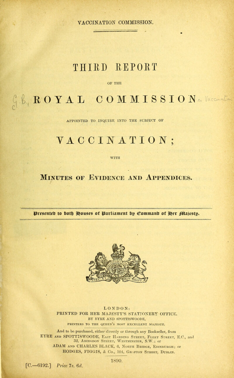 VACCINATION COMMISSION. THIRD REPORT OF THE i E O Y A L 0 O M M I S S I O Nw APPOINTED TO INQUIRE INTO THE SUBJECT OF YACCINATION WITH Minutes of Evidence and Appendices. WvtunWis to Iiott l^ou^ee of ^latliameitt 6p OTtinimattlr of f^er ittai^etp. LONDON: FEINTED FOR HER MAJESTY'S STATIONERY OFFICK. BY EYRE AND SPOTTISWOODE, PKINTERS TO THE QDEEN's MOST EXCELLENT MAJESTY. And to be purchased, either directly or tlirough any Bookseller, from EYRE AND SPOTTISWOODE, East Harding Street, Fleet Street, E.O., 32, Abingdon Street, Westminster, S.W. ; or ADAM AND CHARLES BLACK, 6, North Bridge, Edinburgh; or HODGES, FIGGIS, & Co., 104, Gr\fton Street, Dublin, [C—6192.] Price Is. 6d. 1890.