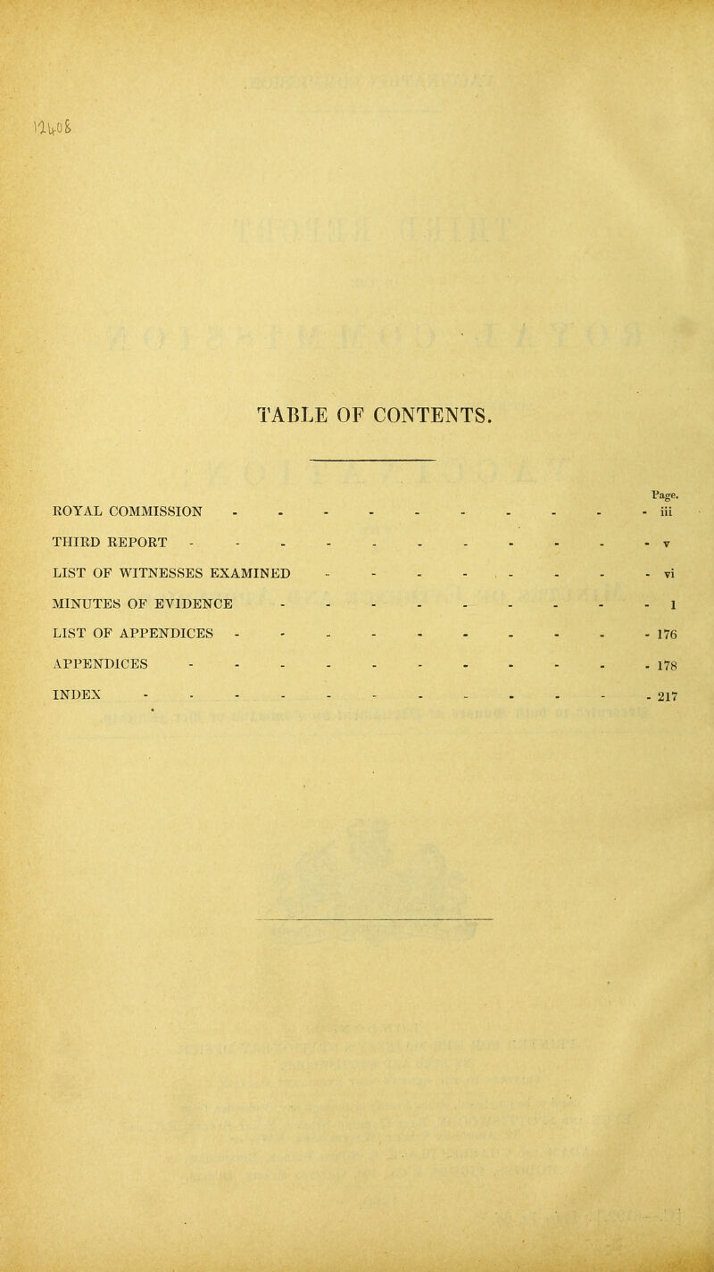TABLE OF CONTENTS. Page. ROYAL COMMISSION - - iii THIRD REPORT - - - v LIST OF WITNESSES EXAMINED •■ - - - . - - - - vi MINUTES OF EVIDENCE - 1 LIST OF APPENDICES 176 APPENDICES 178 INDEX - . - .217