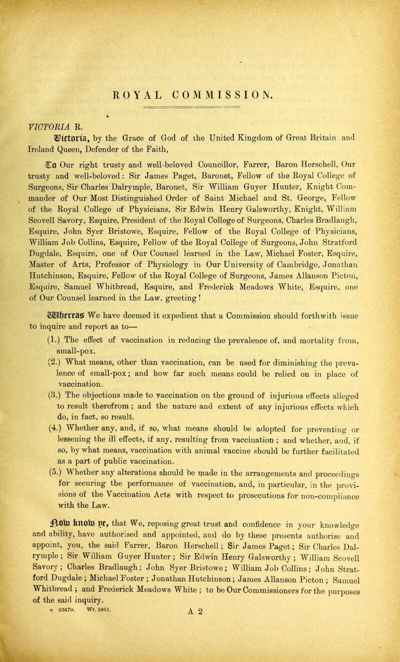 ROYAL COMMISSION. VICTORIA R. ' Wlttona, by the Grace of God of ihe United Kingdom of Great Britain and Ireland Queen, Defender of tlie Faith, Co Our right trusty and well-beloved Councillor, Farrer, Baron Herschell, Our trusty and well-beloved: Sir James Paget, Baronet, Fellow of the Royal College of Surgeons, Sir Charles Dalrymple, Baronet, Sir William Guyer Hunter, Knight Com- mander of Our Most Distinguished Order of Saint Michael and St. George, Fellow of the Royal College of Physicians, Sir Edwin Henry Galsworthy, Knight, William Scovell Savory, Esquire, President of the Royal College of Surgeons, Charles Bradlaugh, Esquire, John Syer Bristowe, Esquire, Fellow of the Royal College of Physicians, William Job Collins, Esquire, Fellow of the Royal College of Surgeons, John Stratford Dugdale, Esquire, one of Our Counsel learned in the Law, Michael Foster, Esquire, Master of Arts, Professor of Physiology in Our University of Cambridge, Jonathan Hutchinson, Esquire, Fellow of the Royal College of Surgeons, James Allanson Picton, Esqaire, Samuel Whitbread, Esquire, and Frederick Meadows White, Esquire, one of Our (/ounsel learned in the Law, greeting! WB\)tVtdL$ We have deemed it expedient that a Commission should forthwith issue to inquire and report as to— (1.) The effect of vaccination in reducing the prevalence of, and mortality from, small-pox. (2.) What means, other than vaccination, can be used for diminishing the preva- lence of small-pox; and how far such means could be relied on in place of vaccination. (3.) The objections made to vaccination on the ground of injurious effects alleged to result therefrom; and the nature and extent of any injurious effects which do, in fact, so result. (4.) Whether any, and, if so, what means should be adopted for preventing or lessening the ill effects, if any, resulting from vaccination ; and whether, and, if so, by what means, vaccination with animal vaccine should be further facilitated as a part of public vaccination. (5.) Whether any alterations should be made in the arrangements and proceedings for securing the performance of vaccination, and, in particular, in the provi- sions of the Vaccination Acts with respect to prosecutions for non-compliance with the Law. ^Ob) fenoh) pe, that We, reposing great trust and confidence in your knowledge and ability, have authorised and appointed, and do by these presents authorise and appoint, you, the said Farrer, Baron Herschell; Sir James Paget; Sir Charles Dal- rymple ; Sir William Guyer Hunter; Sir Edwin Henry Galsworthy ; William Scovell Savory; Charles Bradlaugh; John Syer Bristowe; William Job Collins; John Strat- ford Dugdale ; Michael Foster ; Jonathan Hutchinson; James Allanson Picton ; Samuel Whitbread ; and Frederick Meadows White ; to be Our Commissioners for the purposes of the said inquiry. o 63670. Wt. 58.'51. A O